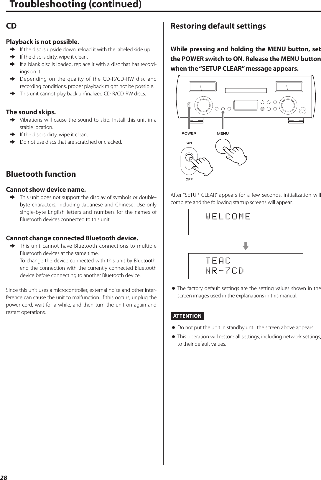 28Troubleshooting (continued)CDPlayback is not possible. eIf the disc is upside down, reload it with the labeled side up. eIf the disc is dirty, wipe it clean. eIf a blank disc is loaded, replace it with a disc that has record-ings on it. eDepending on the quality of the CD-R/CD-RW disc and recording conditions, proper playback might not be possible. eThis unit cannot play back unfinalized CD-R/CD-RW discs.The sound skips. eVibrations will cause the sound to skip. Install this unit in a stable location. eIf the disc is dirty, wipe it clean. eDo not use discs that are scratched or cracked.Bluetooth functionCannot show device name. eThis unit does not support the display of symbols or double-byte characters, including Japanese and Chinese. Use only single-byte English letters and numbers for the names of Bluetooth devices connected to this unit.Cannot change connected Bluetooth device. eThis unit cannot have Bluetooth connections to multiple Bluetooth devices at the same time.To change the device connected with this unit by Bluetooth, end the connection with the currently connected Bluetooth device before connecting to another Bluetooth device.Since this unit uses a microcontroller, external noise and other inter-ference can cause the unit to malfunction. If this occurs, unplug the power cord, wait for a while, and then turn the unit on again and restart operations.Restoring default settingsWhile pressing and holding the MENU button, set the POWER switch to ON. Release the MENU button when the “SETUP CLEAR” message appears.After “SETUP CLEAR” appears for a few seconds, initialization will complete and the following startup screens will appear.  WELCOMEc  TEAC  NR-7CD oThe factory default settings are the setting values shown in the screen images used in the explanations in this manual.ATTENTION oDo not put the unit in standby until the screen above appears. oThis operation will restore all settings, including network settings, to their default values.