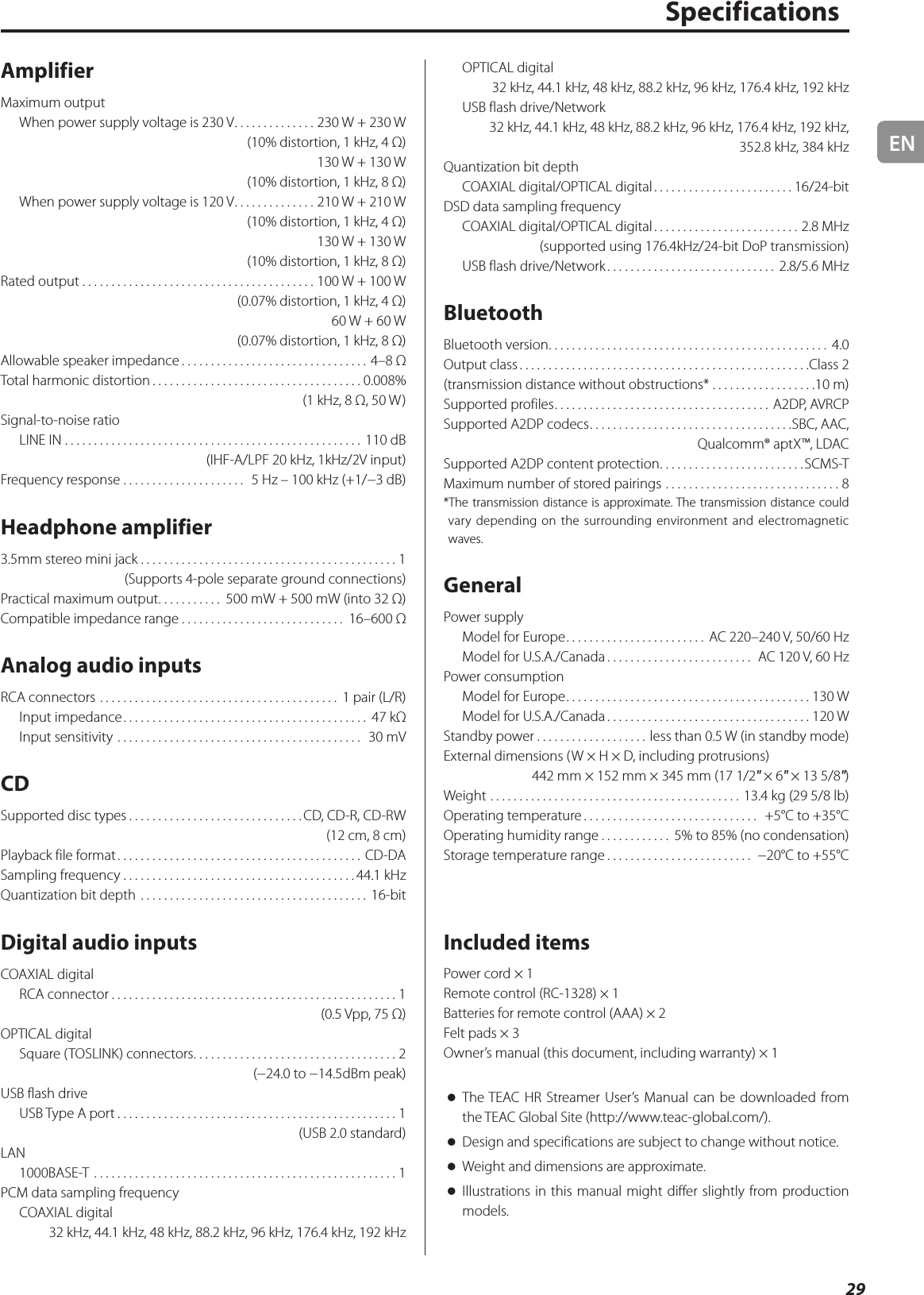 EN29SpecificationsAmplifierMaximum outputWhen power supply voltage is 230 V ..............230 W + 230 W(10% distortion, 1 kHz, 4 Ω)130 W + 130 W(10% distortion, 1 kHz, 8 Ω)When power supply voltage is 120 V ..............210 W + 210 W(10% distortion, 1 kHz, 4 Ω)130 W + 130 W(10% distortion, 1 kHz, 8 Ω)Rated output ........................................100 W + 100 W (0.07% distortion, 1 kHz, 4 Ω)60 W + 60 W (0.07% distortion, 1 kHz, 8 Ω)Allowable speaker impedance ................................4–8 ΩTotal harmonic distortion .................................... 0.008%(1 kHz, 8 Ω, 50 W)Signal-to-noise ratioLINE IN ................................................... 110 dB(IHF-A/LPF 20 kHz, 1kHz/2V input)Frequency response .....................  5 Hz – 100 kHz (+1/−3 dB)Headphone amplifier3.5mm stereo mini jack ............................................1(Supports 4-pole separate ground connections)Practical maximum output ........... 500 mW + 500 mW (into 32 Ω)Compatible impedance range ............................ 16–600 ΩAnalog audio inputsRCA connectors ......................................... 1 pair (L/R)Input impedance .......................................... 47 kΩInput sensitivity ..........................................  30 mVCDSupported disc types ..............................CD, CD-R, CD-RW (12 cm, 8 cm)Playback file format .......................................... CD-DASampling frequency ........................................44.1 kHzQuantization bit depth ....................................... 16-bitDigital audio inputsCOAXIAL digitalRCA connector .................................................1(0.5 Vpp, 75 Ω)OPTICAL digitalSquare (TOSLINK) connectors ...................................2(−24.0 to −14.5dBm peak)USB flash drive USB Type A port ................................................1(USB 2.0 standard)LAN1000BASE-T  ....................................................1PCM data sampling frequencyCOAXIAL digital32 kHz, 44.1 kHz, 48 kHz, 88.2 kHz, 96 kHz, 176.4 kHz, 192 kHzOPTICAL digital32 kHz, 44.1 kHz, 48 kHz, 88.2 kHz, 96 kHz, 176.4 kHz, 192 kHzUSB flash drive/Network32 kHz, 44.1 kHz, 48 kHz, 88.2 kHz, 96 kHz, 176.4 kHz, 192 kHz, 352.8 kHz, 384 kHzQuantization bit depthCOAXIAL digital/OPTICAL digital ........................16/24-bitDSD data sampling frequencyCOAXIAL digital/OPTICAL digital .........................2.8 MHz(supported using 176.4kHz/24-bit DoP transmission)USB flash drive/Network ............................. 2.8/5.6 MHzBluetoothBluetooth version ................................................ 4.0Output class ..................................................Class 2(transmission distance without obstructions* ..................10 m)Supported profiles ..................................... A2DP, AVRCPSupported A2DP codecs ...................................SBC, AAC,  Qualcomm® aptX™, LDACSupported A2DP content protection .........................SCMS-TMaximum number of stored pairings ..............................8*The transmission distance is approximate. The transmission distance could vary depending on the surrounding environment and electromagnetic waves.GeneralPower supplyModel for Europe ........................ AC 220–240V, 50/60HzModel for U.S.A./Canada ......................... AC 120V, 60HzPower consumptionModel for Europe .......................................... 130WModel for U.S.A./Canada ................................... 120WStandby power ...................less than 0.5 W (in standby mode)External dimensions (W × H × D, including protrusions)  442 mm × 152 mm × 345 mm (17 1/2&quot; × 6&quot; × 13 5/8&quot;)Weight ........................................... 13.4 kg (29 5/8 lb)Operating temperature ..............................  +5°C to +35°COperating humidity range ............ 5% to 85% (no condensation)Storage temperature range ......................... −20°C to +55°CIncluded itemsPower cord × 1Remote control (RC-1328) × 1Batteries for remote control (AAA) × 2Felt pads × 3Owner’s manual (this document, including warranty) × 1 oThe TEAC HR Streamer User’s Manual can be downloaded from the TEAC Global Site (http://www.teac-global.com/). oDesign and specifications are subject to change without notice. oWeight and dimensions are approximate. oIllustrations in this manual might differ slightly from production models.