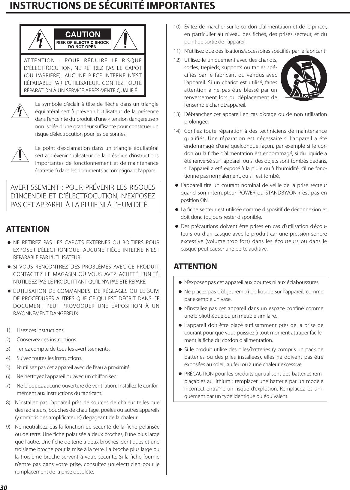 30INSTRUCTIONS DE SÉCURITÉ IMPORTANTESATTENTION : POUR RÉDUIRE LE RISQUE D’ÉLECTROCUTION, NE RETIREZ PAS LE CAPOT (OU L’ARRIÈRE). AUCUNE PIÈCE INTERNE N’EST RÉPARABLE PAR L’UTILISATEUR. CONFIEZ TOUTE RÉPARATION À UN SERVICE APRÈS-VENTE QUALIFIÉ.&lt;Le symbole d’éclair à tête de flèche dans un triangle équilatéral sert à prévenir l’utilisateur de la présence dans l’enceinte du produit d’une «tension dangereuse» non isolée d’une grandeur suffisante pour constituer un risque d’électrocution pour les personnes.BLe point d’exclamation dans un triangle équilatéral sert à prévenir l’utilisateur de la présence d’instructions importantes de fonctionnement et de maintenance (entretien) dans les documents accompagnant l’appareil.AVERTISSEMENT: POUR PRÉVENIR LES RISQUES D’INCENDIE ET D’ÉLECTROCUTION, N’EXPOSEZ PAS CET APPAREIL À LA PLUIE NI À L’HUMIDITÉ.ATTENTION oNE RETIREZ PAS LES CAPOTS EXTERNES OU BOÎTIERS POUR EXPOSER L’ÉLECTRONIQUE. AUCUNE PIÈCE INTERNE N’EST RÉPARABLE PAR L’UTILISATEUR. oSI VOUS RENCONTREZ DES PROBLÈMES AVEC CE PRODUIT, CONTACTEZ LE MAGASIN OÙ VOUS AVEZ ACHETÉ L’UNITÉ. N’UTILISEZ PAS LE PRODUIT TANT QU’IL N’A PAS ÉTÉ RÉPARÉ. oL’UTILISATION DE COMMANDES, DE RÉGLAGES OU LE SUIVI DE PROCÉDURES AUTRES QUE CE QUI EST DÉCRIT DANS CE DOCUMENT PEUT PROVOQUER UNE EXPOSITION À UN RAYONNEMENT DANGEREUX.1)  Lisez ces instructions.2)  Conservez ces instructions.3)  Tenez compte de tous les avertissements.4)  Suivez toutes les instructions.5)  N’utilisez pas cet appareil avec de l’eau à proximité.6)  Ne nettoyez l’appareil qu’avec un chiffon sec.7)  Ne bloquez aucune ouverture de ventilation. Installez-le confor-mément aux instructions du fabricant.8)  N’installez pas l’appareil près de sources de chaleur telles que des radiateurs, bouches de chauffage, poêles ou autres appareils (y compris des amplificateurs) dégageant de la chaleur.9)  Ne neutralisez pas la fonction de sécurité de la fiche polarisée ou de terre. Une fiche polarisée a deux broches, l’une plus large que l’autre. Une fiche de terre a deux broches identiques et une troisième broche pour la mise à la terre. La broche plus large ou la troisième broche servent à votre sécurité. Si la fiche fournie n’entre pas dans votre prise, consultez un électricien pour le remplacement de la prise obsolète.10)  Évitez de marcher sur le cordon d’alimentation et de le pincer, en particulier au niveau des fiches, des prises secteur, et du point de sortie de l’appareil.11)  N’utilisez que des fixations/accessoires spécifiés par le fabricant.12)  Utilisez-le uniquement avec des chariots, socles, trépieds, supports ou tables spé-cifiés par le fabricant ou vendus avec l’appareil. Si un chariot est utilisé, faites attention à ne pas être blessé par un renversement lors du déplacement de l’ensemble chariot/appareil.13)  Débranchez cet appareil en cas d’orage ou de non utilisation prolongée.14)  Confiez toute réparation à des techniciens de maintenance qualifiés. Une réparation est nécessaire si l’appareil a été endommagé d’une quelconque façon, par exemple si le cor-don ou la fiche d’alimentation est endommagé, si du liquide a été renversé sur l’appareil ou si des objets sont tombés dedans, si l’appareil a été exposé à la pluie ou à l’humidité, s’il ne fonc-tionne pas normalement, ou s’il est tombé. oL’appareil tire un courant nominal de veille de la prise secteur quand son interrupteur POWER ou STANDBY/ON n’est pas en position ON. oLa fiche secteur est utilisée comme dispositif de déconnexion et doit donc toujours rester disponible. oDes précautions doivent être prises en cas d’utilisation d’écou-teurs ou d’un casque avec le produit car une pression sonore excessive (volume trop fort) dans les écouteurs ou dans le casque peut causer une perte auditive.ATTENTION oN’exposez pas cet appareil aux gouttes ni aux éclaboussures. oNe placez pas d’objet rempli de liquide sur l’appareil, comme par exemple un vase. oN’installez pas cet appareil dans un espace confiné comme une bibliothèque ou un meuble similaire. oL’appareil doit être placé suffisamment près de la prise de courant pour que vous puissiez à tout moment attraper facile-ment la fiche du cordon d’alimentation. oSi le produit utilise des piles/batteries (y compris un pack de batteries ou des piles installées), elles ne doivent pas être exposées au soleil, au feu ou à une chaleur excessive. oPRÉCAUTION pour les produits qui utilisent des batteries rem-plaçables au lithium: remplacer une batterie par un modèle incorrect entraîne un risque d’explosion. Remplacez-les uni-quement par un type identique ou équivalent. 