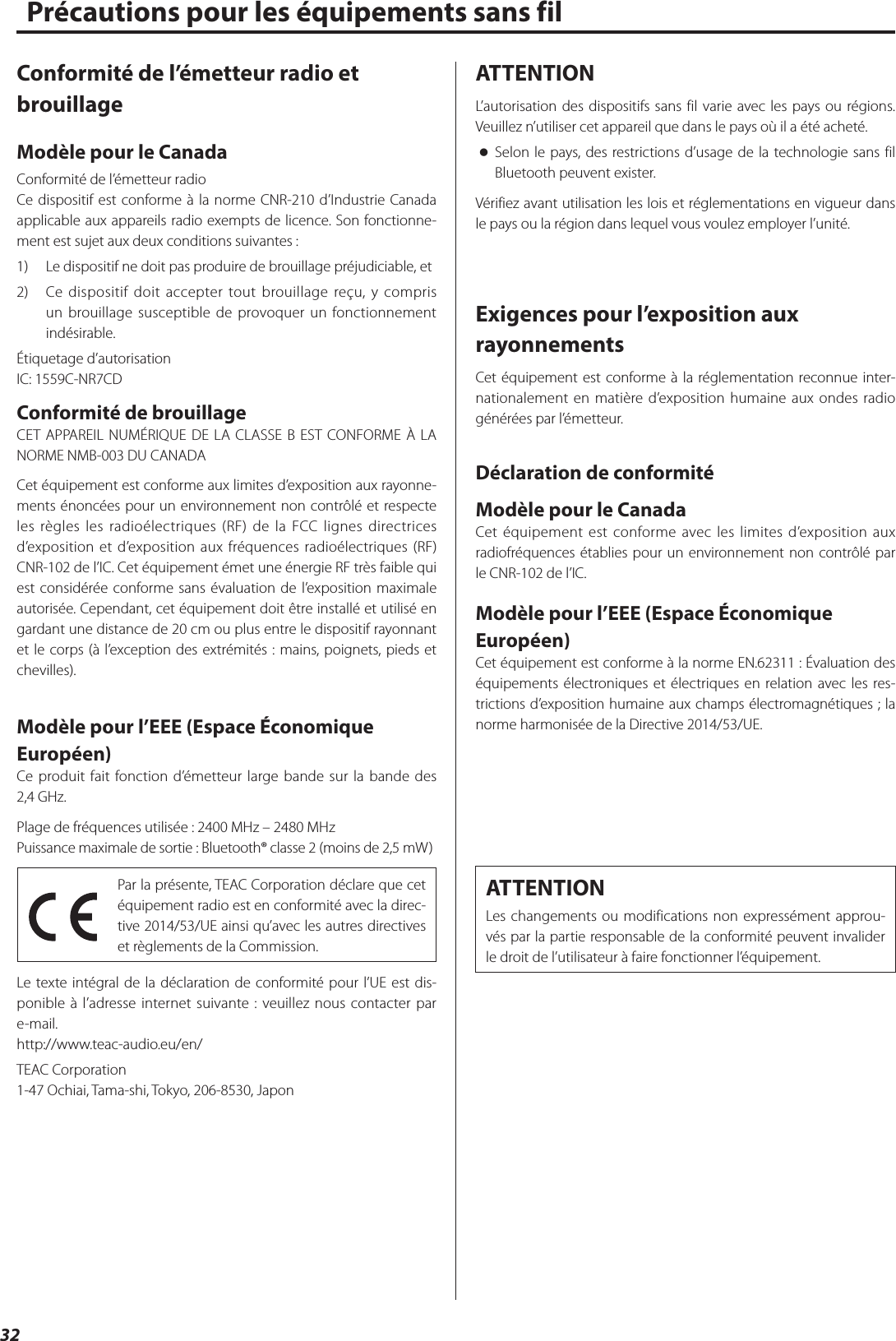 32Précautions pour les équipements sans filConformité de l’émetteur radio et brouillageModèle pour le CanadaConformité de l’émetteur radioCe dispositif est conforme à la norme CNR-210 d’Industrie Canada applicable aux appareils radio exempts de licence. Son fonctionne-ment est sujet aux deux conditions suivantes: 1)  Le dispositif ne doit pas produire de brouillage préjudiciable, et2)  Ce dispositif doit accepter tout brouillage reçu, y compris un brouillage susceptible de provoquer un fonctionnement indésirable.Étiquetage d’autorisationIC: 1559C-NR7CDConformité de brouillageCET APPAREIL NUMÉRIQUE DE LA CLASSE B EST CONFORME À LA NORME NMB-003 DU CANADACet équipement est conforme aux limites d’exposition aux rayonne-ments énoncées pour un environnement non contrôlé et respecte les règles les radioélectriques (RF) de la FCC lignes directrices d’exposition et d’exposition aux fréquences radioélectriques (RF) CNR-102 de l’IC. Cet équipement émet une énergie RF très faible qui est considérée conforme sans évaluation de l’exposition maximale autorisée. Cependant, cet équipement doit être installé et utilisé en gardant une distance de 20 cm ou plus entre le dispositif rayonnant et le corps (à l’exception des extrémités : mains, poignets, pieds et chevilles).Modèle pour l’EEE (Espace Économique Européen)Ce produit fait fonction d’émetteur large bande sur la bande des 2,4GHz. Plage de fréquences utilisée: 2400 MHz – 2480 MHzPuissance maximale de sortie: Bluetooth® classe 2 (moins de 2,5mW)Par la présente, TEAC Corporation déclare que cet équipement radio est en conformité avec la direc-tive 2014/53/UE ainsi qu’avec les autres directives et règlements de la Commission.Le texte intégral de la déclaration de conformité pour l’UE est dis-ponible à l’adresse internet suivante: veuillez nous contacter par e-mail.http://www.teac-audio.eu/en/TEAC Corporation1-47 Ochiai, Tama-shi, Tokyo, 206-8530, JaponATTENTIONL’autorisation des dispositifs sans fil varie avec les pays ou régions. Veuillez n’utiliser cet appareil que dans le pays où il a été acheté. oSelon le pays, des restrictions d’usage de la technologie sans fil Bluetooth peuvent exister.Vérifiez avant utilisation les lois et réglementations en vigueur dans le pays ou la région dans lequel vous voulez employer l’unité.Exigences pour l’exposition aux rayonnementsCet équipement est conforme à la réglementation reconnue inter-nationalement en matière d’exposition humaine aux ondes radio générées par l’émetteur.Déclaration de conformitéModèle pour le CanadaCet équipement est conforme avec les limites d’exposition aux radiofréquences établies pour un environnement non contrôlé par le CNR-102 de l’IC.Modèle pour l’EEE (Espace Économique Européen)Cet équipement est conforme à la norme EN.62311: Évaluation des équipements électroniques et électriques en relation avec les res-trictions d’exposition humaine aux champs électromagnétiques; la norme harmonisée de la Directive 2014/53/UE.ATTENTIONLes changements ou modifications non expressément approu-vés par la partie responsable de la conformité peuvent invalider le droit de l’utilisateur à faire fonctionner l’équipement.