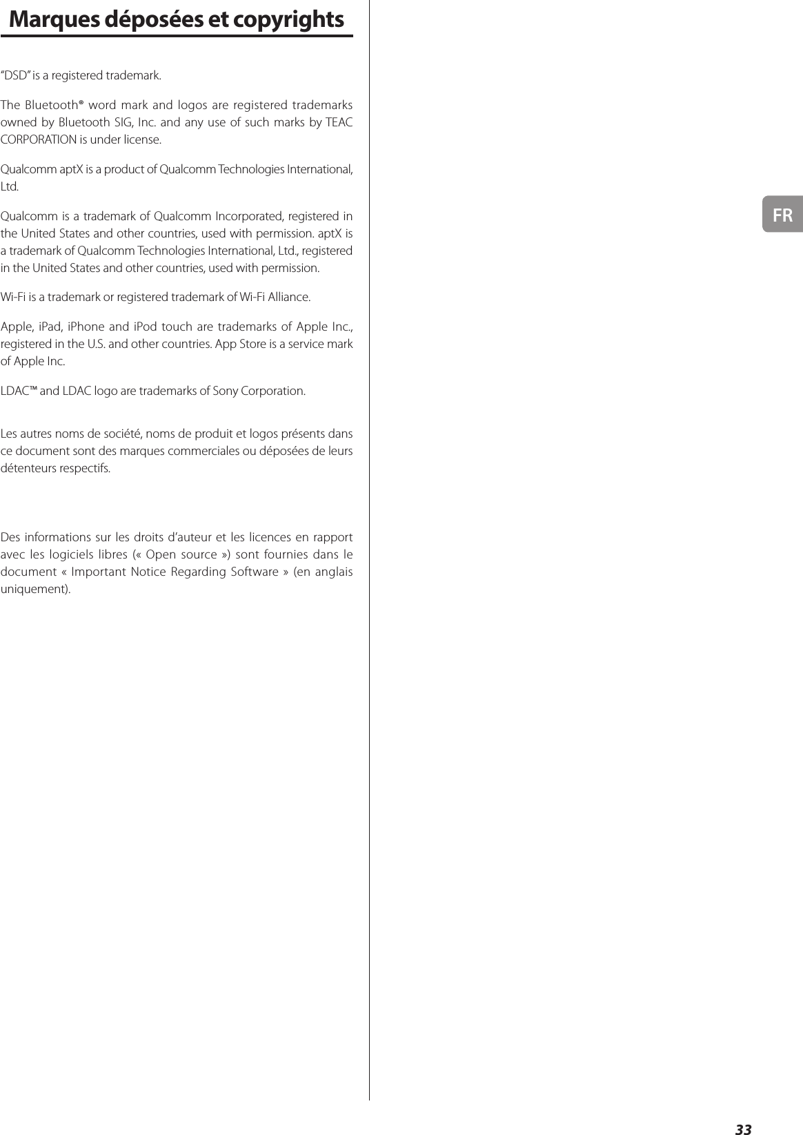 FR33Marques déposées et copyrights“DSD” is a registered trademark.The Bluetooth® word mark and logos are registered trademarks owned by Bluetooth SIG, Inc. and any use of such marks by TEAC CORPORATION is under license.Qualcomm aptX is a product of Qualcomm Technologies International, Ltd.Qualcomm is a trademark of Qualcomm Incorporated, registered in the United States and other countries, used with permission. aptX is a trademark of Qualcomm Technologies International, Ltd., registered in the United States and other countries, used with permission.Wi-Fi is a trademark or registered trademark of Wi-Fi Alliance.Apple, iPad, iPhone and iPod touch are trademarks of Apple Inc., registered in the U.S. and other countries. App Store is a service mark of Apple Inc.LDAC™ and LDAC logo are trademarks of Sony Corporation.Les autres noms de société, noms de produit et logos présents dans ce document sont des marques commerciales ou déposées de leurs détenteurs respectifs.Des informations sur les droits d’auteur et les licences en rapport avec les logiciels libres (« Open source ») sont fournies dans le document « Important Notice Regarding Software » (en anglais uniquement).