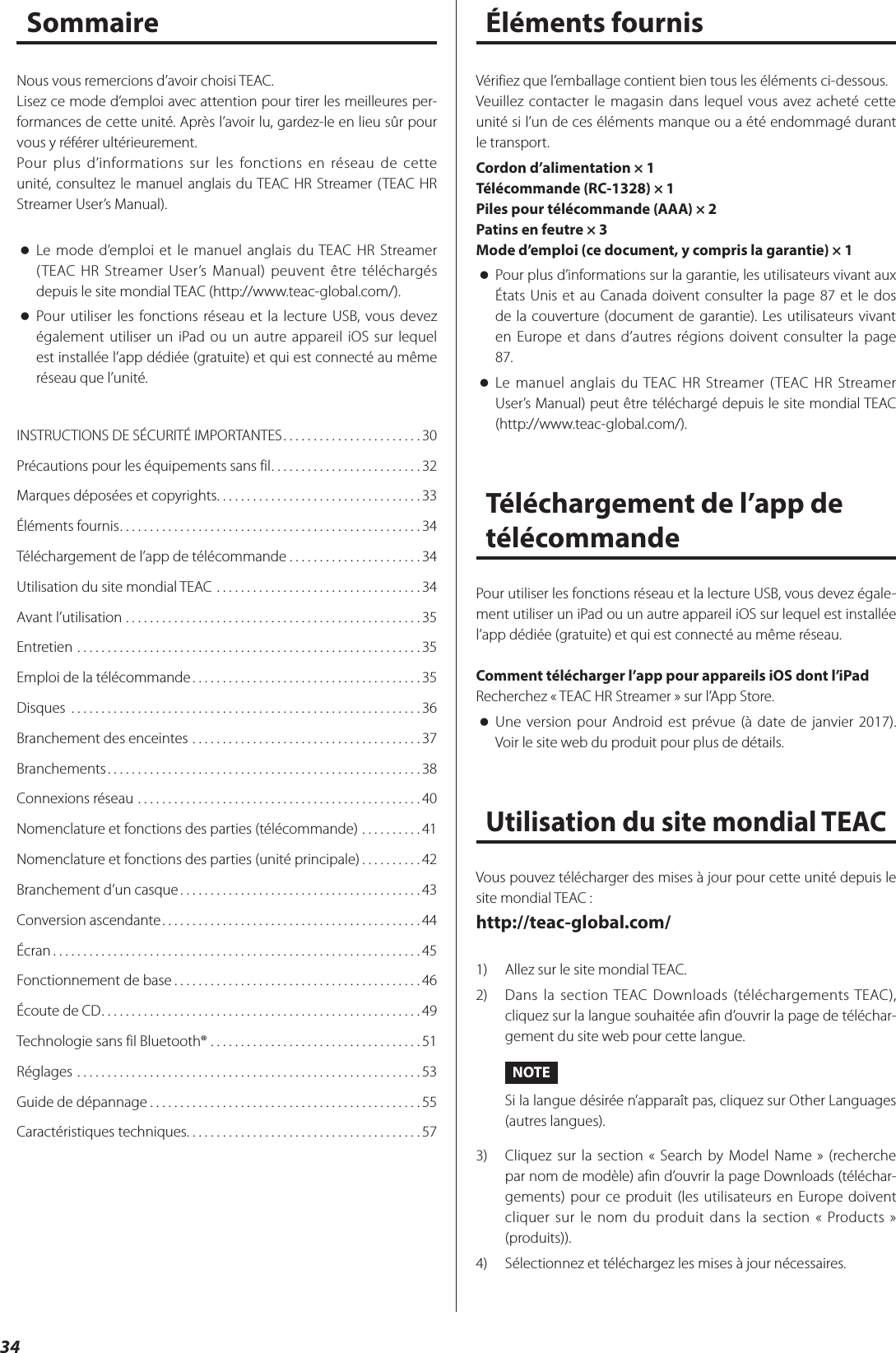 34SommaireINSTRUCTIONS DE SÉCURITÉ IMPORTANTES .......................30Précautions pour les équipements sans fil .........................32Marques déposées et copyrights. . . . . . . . . . . . . . . . . . . . . . . . . . . . . . . . . . 33Éléments fournis ..................................................34Téléchargement de l’app de télécommande ......................34Utilisation du site mondial TEAC ..................................34Avant l’utilisation .................................................35Entretien .........................................................35Emploi de la télécommande ......................................35Disques  ..........................................................36Branchement des enceintes ......................................37Branchements ....................................................38Connexions réseau ...............................................40Nomenclature et fonctions des parties (télécommande) ..........41Nomenclature et fonctions des parties (unité principale) ..........42Branchement d’un casque ........................................43Conversion ascendante ...........................................44Écran .............................................................45Fonctionnement de base .........................................46Écoute de CD .....................................................49Technologie sans fil Bluetooth® ...................................51Réglages .........................................................53Guide de dépannage .............................................55Caractéristiques techniques. . . . . . . . . . . . . . . . . . . . . . . . . . . . . . . . . . . . . . . 57Nous vous remercions d’avoir choisi TEAC.Lisez ce mode d’emploi avec attention pour tirer les meilleures per-formances de cette unité. Après l’avoir lu, gardez-le en lieu sûr pour vous y référer ultérieurement.Pour plus d’informations sur les fonctions en réseau de cette unité, consultez le manuel anglais du TEAC HR Streamer (TEAC HR Streamer User’s Manual). oLe mode d’emploi et le manuel anglais du TEAC HR Streamer (TEAC HR Streamer User’s Manual) peuvent être téléchargés depuis le site mondial TEAC (http://www.teac-global.com/). oPour utiliser les fonctions réseau et la lecture USB, vous devez également utiliser un iPad ou un autre appareil iOS sur lequel est installée l’app dédiée (gratuite) et qui est connecté au même réseau que l’unité.Vérifiez que l’emballage contient bien tous les éléments ci-dessous.Veuillez contacter le magasin dans lequel vous avez acheté cette unité si l’un de ces éléments manque ou a été endommagé durant le transport.Cordon d’alimentation × 1Télécommande (RC-1328) × 1Piles pour télécommande (AAA) × 2Patins en feutre × 3Mode d’emploi (ce document, y compris la garantie) × 1 oPour plus d’informations sur la garantie, les utilisateurs vivant aux États Unis et au Canada doivent consulter la page 87 et le dos de la couverture (document de garantie). Les utilisateurs vivant en Europe et dans d’autres régions doivent consulter la page 87. oLe manuel anglais du TEAC HR Streamer (TEAC HR Streamer User’s Manual) peut être téléchargé depuis le site mondial TEAC  (http://www.teac-global.com/).Téléchargement de l’app de télécommandePour utiliser les fonctions réseau et la lecture USB, vous devez égale-ment utiliser un iPad ou un autre appareil iOS sur lequel est installée l’app dédiée (gratuite) et qui est connecté au même réseau.Comment télécharger l’app pour appareils iOS dont l’iPadRecherchez «TEAC HR Streamer» sur l’App Store. oUne version pour Android est prévue (à date de janvier 2017). Voir le site web du produit pour plus de détails.Utilisation du site mondial TEACVous pouvez télécharger des mises à jour pour cette unité depuis le site mondial TEAC:http://teac-global.com/1)  Allez sur le site mondial TEAC.2)  Dans la section TEAC Downloads (téléchargements TEAC), cliquez sur la langue souhaitée afin d’ouvrir la page de téléchar-gement du site web pour cette langue.NOTESi la langue désirée n’apparaît pas, cliquez sur Other Languages (autres langues).3)  Cliquez sur la section «Search by Model Name» (recherche par nom de modèle) afin d’ouvrir la page Downloads (téléchar-gements) pour ce produit (les utilisateurs en Europe doivent cliquer sur le nom du produit dans la section «Products» (produits)).4)  Sélectionnez et téléchargez les mises à jour nécessaires.Éléments fournis