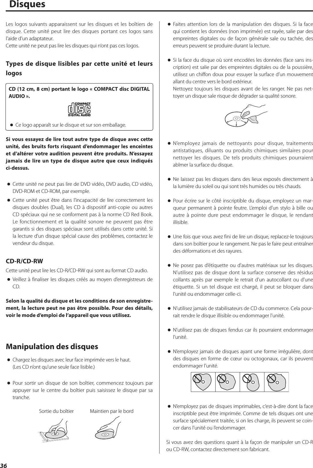 36Disques oFaites attention lors de la manipulation des disques. Si la face qui contient les données (non imprimée) est rayée, salie par des empreintes digitales ou de façon générale sale ou tachée, des erreurs peuvent se produire durant la lecture. oSi la face du disque où sont encodées les données (face sans ins-cription) est salie par des empreintes digitales ou de la poussière, utilisez un chiffon doux pour essuyer la surface d’un mouvement allant du centre vers le bord extérieur.Nettoyez toujours les disques avant de les ranger. Ne pas net-toyer un disque sale risque de dégrader sa qualité sonore. oN’employez jamais de nettoyants pour disque, traitements antistatiques, diluants ou produits chimiques similaires pour nettoyer les disques. De tels produits chimiques pourraient abîmer la surface du disque. oNe laissez pas les disques dans des lieux exposés directement à la lumière du soleil ou qui sont très humides ou très chauds. oPour écrire sur le côté inscriptible du disque, employez un mar-queur permanent à pointe feutre. L’emploi d’un stylo à bille ou autre à pointe dure peut endommager le disque, le rendant illisible. oUne fois que vous avez fini de lire un disque, replacez-le toujours dans son boîtier pour le rangement. Ne pas le faire peut entraîner des déformations et des rayures. oNe posez pas d’étiquette ou d’autres matériaux sur les disques. N’utilisez pas de disque dont la surface conserve des résidus collants après par exemple le retrait d’un autocollant ou d’une étiquette. Si un tel disque est chargé, il peut se bloquer dans l’unité ou endommager celle-ci. oN’utilisez jamais de stabilisateurs de CD du commerce. Cela pour-rait rendre le disque illisible ou endommager l’unité. oN’utilisez pas de disques fendus car ils pourraient endommager l’unité. oN’employez jamais de disques ayant une forme irrégulière, dont des disques en forme de cœur ou octogonaux, car ils peuvent endommager l’unité. oN’employez pas de disques imprimables, c’est-à-dire dont la face inscriptible peut être imprimée. Comme de tels disques ont une surface spécialement traitée, si on les charge, ils peuvent se coin-cer dans l’unité ou l’endommager.Si vous avez des questions quant à la façon de manipuler un CD-R ou CD-RW, contactez directement son fabricant.Les logos suivants apparaissent sur les disques et les boîtiers de disque. Cette unité peut lire des disques portant ces logos sans l’aide d’un adaptateur.Cette unité ne peut pas lire les disques qui n’ont pas ces logos.Types de disque lisibles par cette unité et leurs logosCD (12cm, 8cm) portant le logo «COMPACT disc DIGITAL AUDIO». oCe logo apparaît sur le disque et sur son emballage.Si vous essayez de lire tout autre type de disque avec cette unité, des bruits forts risquant d’endommager les enceintes et d’altérer votre audition peuvent être produits. N’essayez jamais de lire un type de disque autre que ceux indiqués ci-dessus. oCette unité ne peut pas lire de DVD vidéo, DVD audio, CD vidéo, DVD-ROM et CD-ROM, par exemple. oCette unité peut être dans l’incapacité de lire correctement les disques doubles (Dual), les CD à dispositif anti-copie ou autres CD spéciaux qui ne se conforment pas à la norme CD Red Book. Le fonctionnement et la qualité sonore ne peuvent pas être garantis si des disques spéciaux sont utilisés dans cette unité. Si la lecture d’un disque spécial cause des problèmes, contactez le vendeur du disque.CD-R/CD-RWCette unité peut lire les CD-R/CD-RW qui sont au format CD audio. oVeillez à finaliser les disques créés au moyen d’enregistreurs de CD.Selon la qualité du disque et les conditions de son enregistre-ment, la lecture peut ne pas être possible. Pour des détails, voir le mode d’emploi de l’appareil que vous utilisez.Manipulation des disques oChargez les disques avec leur face imprimée vers le haut.(Les CD n’ont qu’une seule face lisible.) oPour sortir un disque de son boîtier, commencez toujours par appuyer sur le centre du boîtier puis saisissez le disque par sa tranche.Sortie du boîtier Maintien par le bord