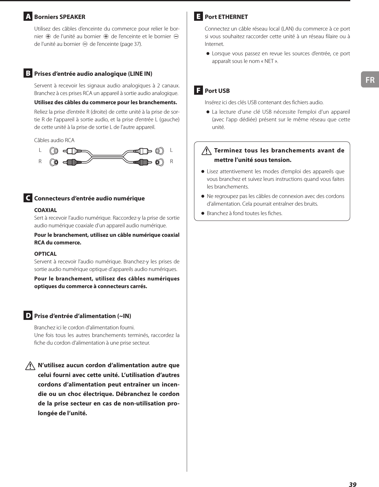 FR39A  Borniers SPEAKERUtilisez des câbles d’enceinte du commerce pour relier le bor-nier ¥ de l’unité au bornier ¥ de l’enceinte et le bornier ^ de l’unité au bornier ^ de l’enceinte (page 37).B  Prises d’entrée audio analogique (LINEIN)Servent à recevoir les signaux audio analogiques à 2 canaux. Branchez à ces prises RCA un appareil à sortie audio analogique.Utilisez des câbles du commerce pour les branchements.Reliez la prise d’entrée R (droite) de cette unité à la prise de sor-tie R de l’appareil à sortie audio, et la prise d’entrée L (gauche) de cette unité à la prise de sortie L de l’autre appareil.Câbles audio RCALRLRC  Connecteurs d’entrée audio numériqueCOAXIALSert à recevoir l’audio numérique. Raccordez-y la prise de sortie audio numérique coaxiale d’un appareil audio numérique.Pour le branchement, utilisez un câble numérique coaxial RCA du commerce.OPTICALServent à recevoir l’audio numérique. Branchez-y les prises de sortie audio numérique optique d’appareils audio numériques.Pour le branchement, utilisez des câbles numériques optiques du commerce à connecteurs carrés.D  Prise d’entrée d’alimentation (~IN)Branchez ici le cordon d’alimentation fourni.Une fois tous les autres branchements terminés, raccordez la fiche du cordon d’alimentation à une prise secteur. VN’utilisez aucun cordon d’alimentation autre que celui fourni avec cette unité. L’utilisation d’autres cordons d’alimentation peut entraîner un incen-die ou un choc électrique. Débranchez le cordon de la prise secteur en cas de non-utilisation pro-longée de l’unité. E  Port ETHERNETConnectez un câble réseau local (LAN) du commerce à ce port si vous souhaitez raccorder cette unité à un réseau filaire ou à Internet. oLorsque vous passez en revue les sources d’entrée, ce port apparaît sous le nom «NET».F  Port USBInsérez ici des clés USB contenant des fichiers audio. oLa lecture d’une clé USB nécessite l’emploi d’un appareil (avec l’app dédiée) présent sur le même réseau que cette unité. VTerminez tous les branchements avant de mettre l’unité sous tension. oLisez attentivement les modes d’emploi des appareils que vous branchez et suivez leurs instructions quand vous faites les branchements. oNe regroupez pas les câbles de connexion avec des cordons d’alimentation. Cela pourrait entraîner des bruits. oBranchez à fond toutes les fiches.