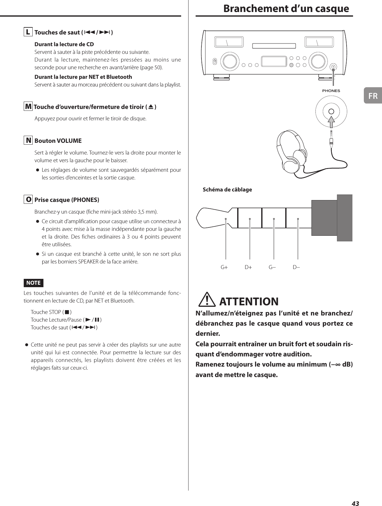 FR43L  Touches de saut (.//)Durant la lecture de CDServent à sauter à la piste précédente ou suivante.Durant la lecture, maintenez-les pressées au moins une seconde pour une recherche en avant/arrière (page 50).Durant la lecture par NET et BluetoothServent à sauter au morceau précédent ou suivant dans la playlist.M Touche d’ouverture/fermeture de tiroir (-)Appuyez pour ouvrir et fermer le tiroir de disque.N  Bouton VOLUMESert à régler le volume. Tournez-le vers la droite pour monter le volume et vers la gauche pour le baisser. oLes réglages de volume sont sauvegardés séparément pour les sorties d’enceintes et la sortie casque.O  Prise casque (PHONES)Branchez-y un casque (fiche mini-jack stéréo 3,5mm). oCe circuit d’amplification pour casque utilise un connecteur à 4points avec mise à la masse indépendante pour la gauche et la droite. Des fiches ordinaires à 3 ou 4points peuvent être utilisées. oSi un casque est branché à cette unité, le son ne sort plus par les borniers SPEAKER de la face arrière. NOTELes touches suivantes de l’unité et de la télécommande fonc-tionnent en lecture de CD, par NET et Bluetooth.Touche STOP (8)Touche Lecture/Pause (7/9)Touches de saut (.//) oCette unité ne peut pas servir à créer des playlists sur une autre unité qui lui est connectée. Pour permettre la lecture sur des appareils connectés, les playlists doivent être créées et les réglages faits sur ceux-ci.  Branchement d’un casqueSchéma de câblageG+ D+ G− D−VATTENTIONN’allumez/n’éteignez pas l’unité et ne branchez/débranchez pas le casque quand vous portez ce dernier.Cela pourrait entraîner un bruit fort et soudain ris-quant d’endommager votre audition.Ramenez toujours le volume au minimum (−∞dB) avant de mettre le casque.