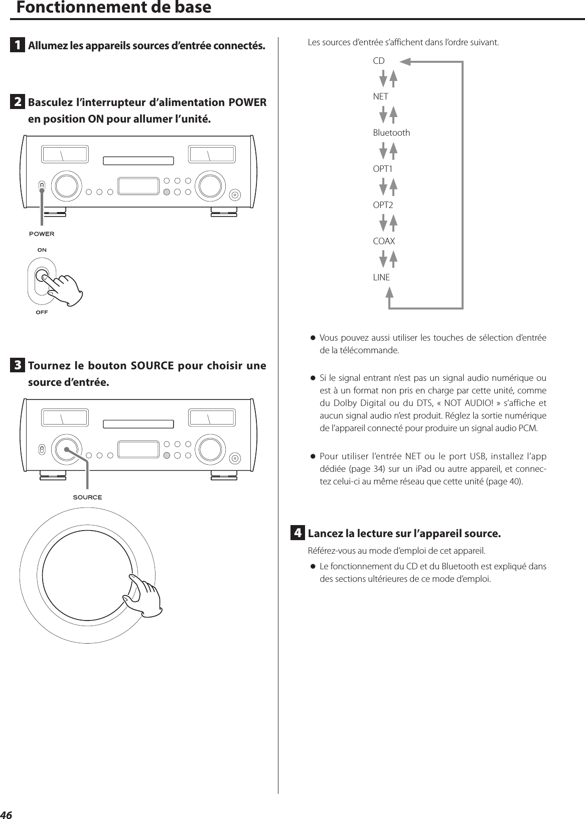 46Fonctionnement de base1  Allumez les appareils sources d’entrée connectés.2  Basculez l’interrupteur d’alimentation POWER en position ON pour allumer l’unité.3  Tournez le bouton SOURCE pour choisir une source d’entrée.Les sources d’entrée s’affichent dans l’ordre suivant.CD NET Bluetooth OPT1 OPT2 COAX LINE oVous pouvez aussi utiliser les touches de sélection d’entrée de la télécommande.  oSi le signal entrant n’est pas un signal audio numérique ou est à un format non pris en charge par cette unité, comme du Dolby Digital ou du DTS, «NOT AUDIO!» s’affiche et aucun signal audio n’est produit. Réglez la sortie numérique de l’appareil connecté pour produire un signal audio PCM. oPour utiliser l’entrée NET ou le port USB, installez l’app dédiée (page 34) sur un iPad ou autre appareil, et connec-tez celui-ci au même réseau que cette unité (page 40).4  Lancez la lecture sur l’appareil source.Référez-vous au mode d’emploi de cet appareil. oLe fonctionnement du CD et du Bluetooth est expliqué dans des sections ultérieures de ce mode d’emploi. 