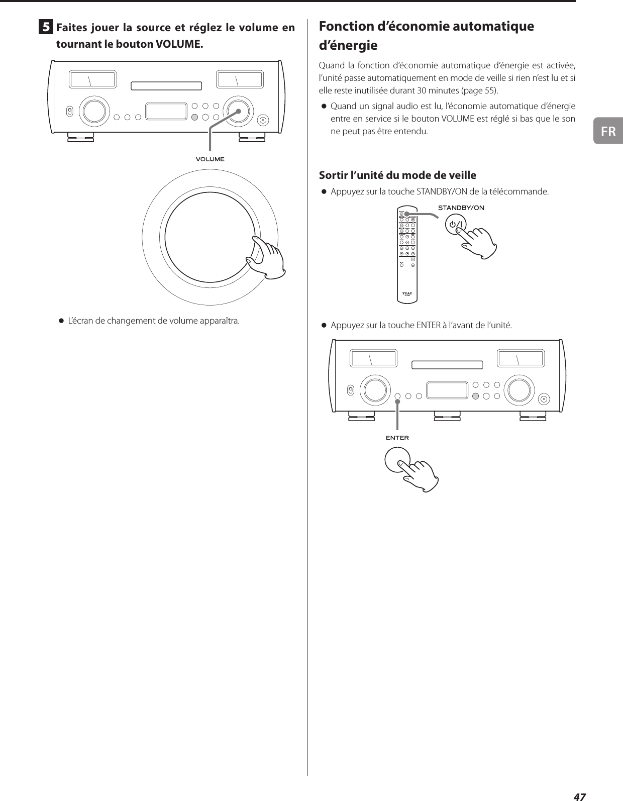 FR475  Faites jouer la source et réglez le volume en tournant le bouton VOLUME. oL’écran de changement de volume apparaîtra.Fonction d’économie automatique d’énergieQuand la fonction d’économie automatique d’énergie est activée, l’unité passe automatiquement en mode de veille si rien n’est lu et si elle reste inutilisée durant 30minutes (page 55). oQuand un signal audio est lu, l’économie automatique d’énergie entre en service si le bouton VOLUME est réglé si bas que le son ne peut pas être entendu.Sortir l’unité du mode de veille oAppuyez sur la touche STANDBY/ON de la télécommande. oAppuyez sur la touche ENTER à l’avant de l’unité. 