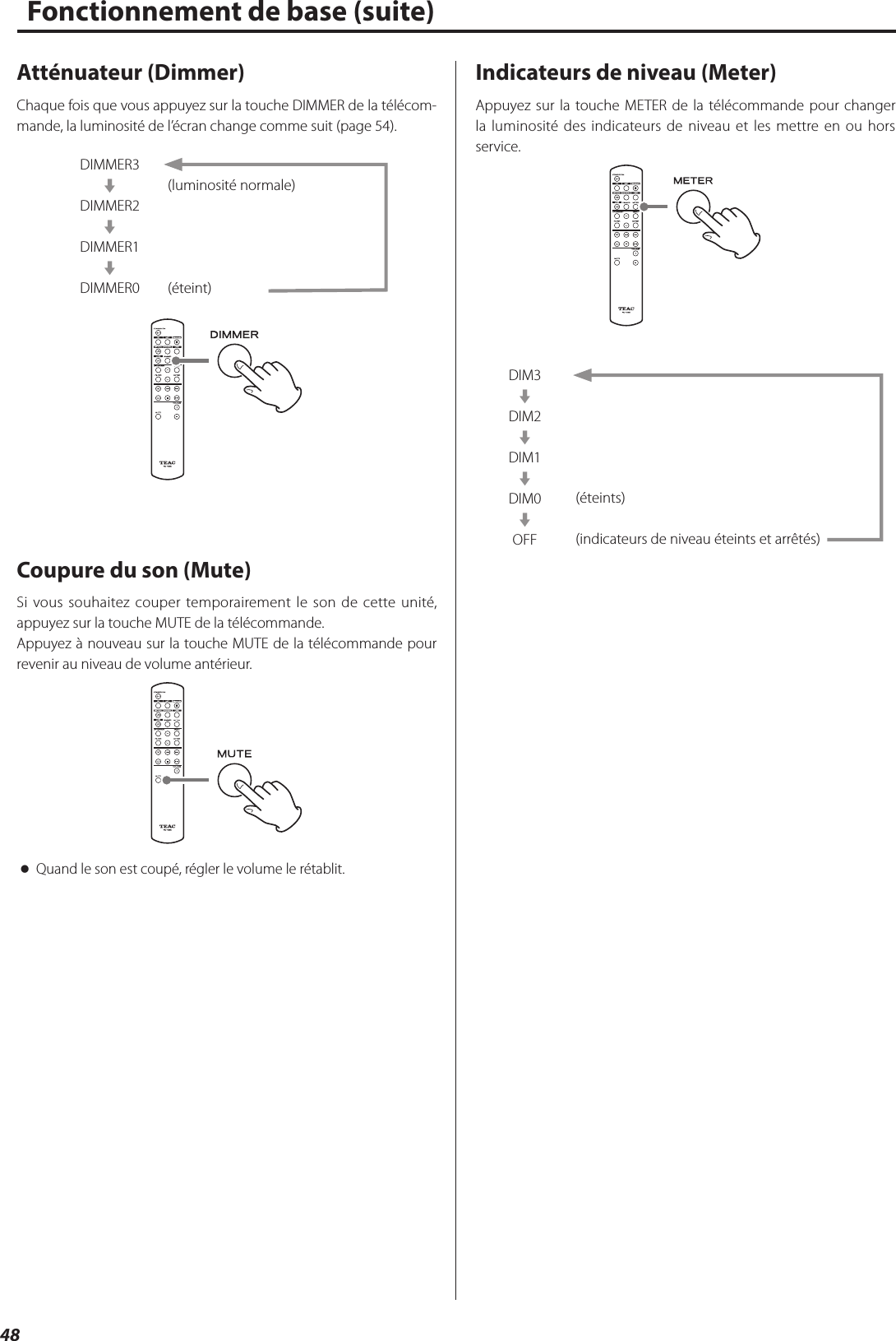 48Atténuateur (Dimmer)Chaque fois que vous appuyez sur la touche DIMMER de la télécom-mande, la luminosité de l’écran change comme suit (page 54).DIMMER3cDIMMER2cDIMMER1cDIMMER0(luminosité normale)(éteint)Coupure du son (Mute)Si vous souhaitez couper temporairement le son de cette unité, appuyez sur la touche MUTE de la télécommande.Appuyez à nouveau sur la touche MUTE de la télécommande pour revenir au niveau de volume antérieur. oQuand le son est coupé, régler le volume le rétablit.Indicateurs de niveau (Meter)Appuyez sur la touche METER de la télécommande pour changer la luminosité des indicateurs de niveau et les mettre en ou hors service.DIM3cDIM2cDIM1cDIM0cOFF(éteints)(indicateurs de niveau éteints et arrêtés)Fonctionnement de base (suite)