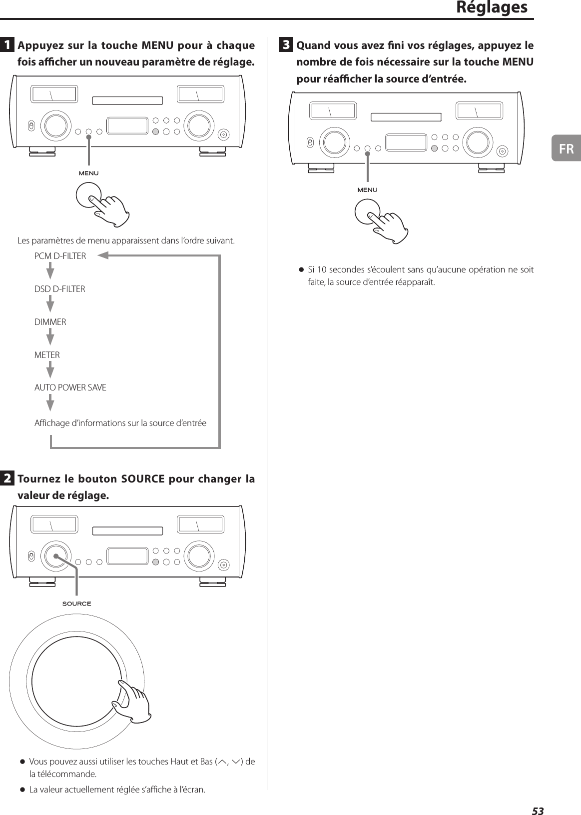 FR53Réglages1  Appuyez sur la touche MENU pour à chaque fois acher un nouveau paramètre de réglage.Les paramètres de menu apparaissent dans l’ordre suivant.PCM D-FILTERDSD D-FILTERDIMMERMETERAUTO POWER SAVEAffichage d’informations sur la source d’entrée2  Tournez le bouton SOURCE pour changer la valeur de réglage. oVous pouvez aussi utiliser les touches Haut et Bas (k, j) de la télécommande. oLa valeur actuellement réglée s’affiche à l’écran.3  Quand vous avez ni vos réglages, appuyez le nombre de fois nécessaire sur la touche MENU pour réacher la source d’entrée. oSi 10secondes s’écoulent sans qu’aucune opération ne soit faite, la source d’entrée réapparaît.