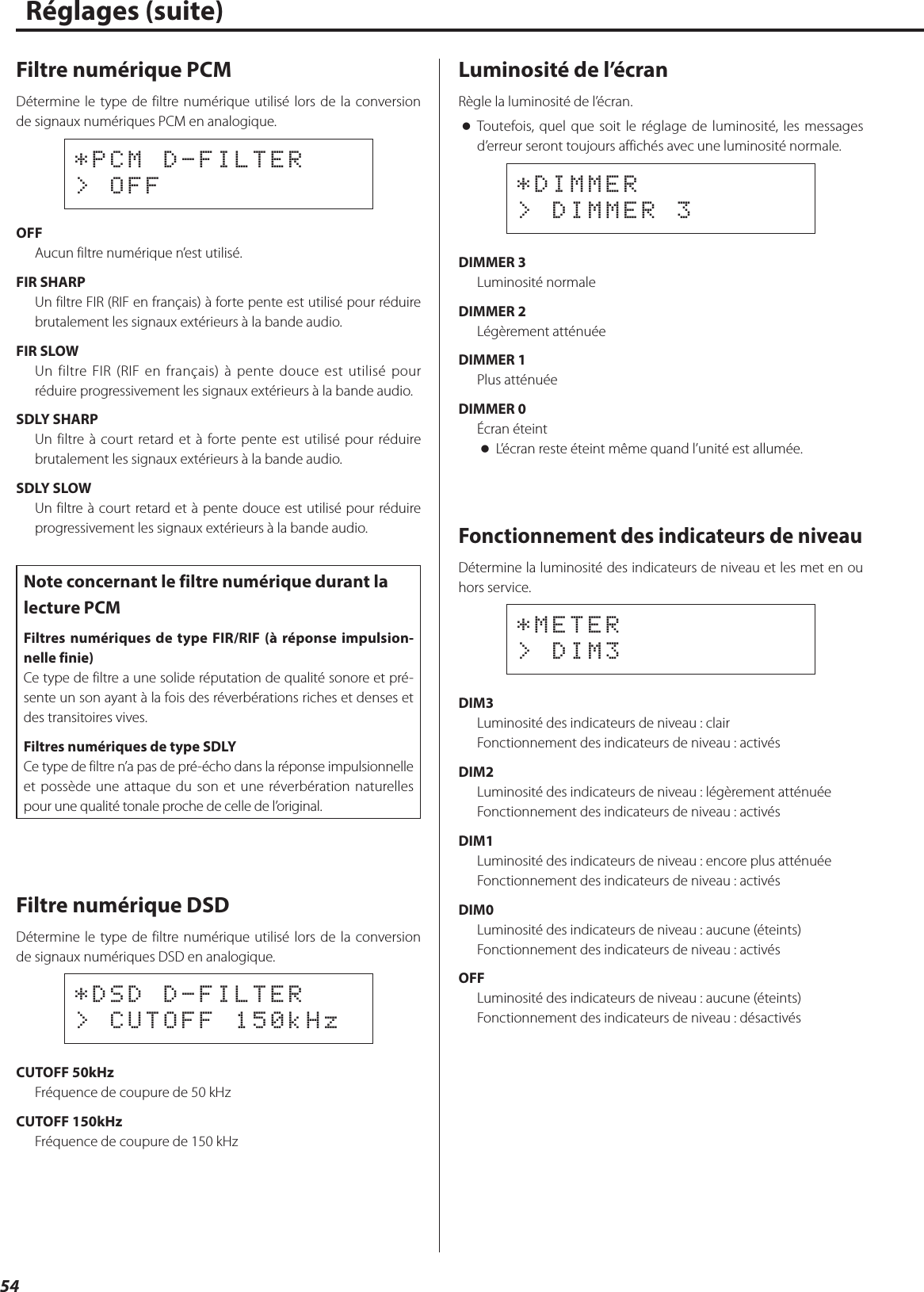 54Filtre numérique PCMDétermine le type de filtre numérique utilisé lors de la conversion de signaux numériques PCM en analogique.*PCM D-FILTER&gt; OFFOFFAucun filtre numérique n’est utilisé.FIR SHARPUn filtre FIR (RIF en français) à forte pente est utilisé pour réduire brutalement les signaux extérieurs à la bande audio.FIR SLOWUn filtre FIR (RIF en français) à pente douce est utilisé pour réduire progressivement les signaux extérieurs à la bande audio.SDLY SHARPUn filtre à court retard et à forte pente est utilisé pour réduire brutalement les signaux extérieurs à la bande audio.SDLY SLOWUn filtre à court retard et à pente douce est utilisé pour réduire progressivement les signaux extérieurs à la bande audio.Note concernant le filtre numérique durant la lecture PCMFiltres numériques de type FIR/RIF (à réponse impulsion-nelle finie)Ce type de filtre a une solide réputation de qualité sonore et pré-sente un son ayant à la fois des réverbérations riches et denses et des transitoires vives.Filtres numériques de type SDLYCe type de filtre n’a pas de pré-écho dans la réponse impulsionnelle et possède une attaque du son et une réverbération naturelles pour une qualité tonale proche de celle de l’original.Filtre numérique DSDDétermine le type de filtre numérique utilisé lors de la conversion de signaux numériques DSD en analogique.*DSD D-FILTER&gt; CUTOFF 150kHzCUTOFF 50kHzFréquence de coupure de 50kHzCUTOFF 150kHzFréquence de coupure de 150kHzLuminosité de l’écranRègle la luminosité de l’écran. oToutefois, quel que soit le réglage de luminosité, les messages d’erreur seront toujours affichés avec une luminosité normale.*DIMMER&gt; DIMMER 3DIMMER 3Luminosité normaleDIMMER 2Légèrement atténuéeDIMMER 1Plus atténuéeDIMMER 0Écran éteint oL’écran reste éteint même quand l’unité est allumée.Fonctionnement des indicateurs de niveauDétermine la luminosité des indicateurs de niveau et les met en ou hors service.*METER&gt; DIM3DIM3Luminosité des indicateurs de niveau: clairFonctionnement des indicateurs de niveau: activésDIM2Luminosité des indicateurs de niveau: légèrement atténuéeFonctionnement des indicateurs de niveau: activésDIM1Luminosité des indicateurs de niveau: encore plus atténuéeFonctionnement des indicateurs de niveau: activésDIM0Luminosité des indicateurs de niveau: aucune (éteints)Fonctionnement des indicateurs de niveau: activésOFFLuminosité des indicateurs de niveau: aucune (éteints)Fonctionnement des indicateurs de niveau: désactivésRéglages (suite)  