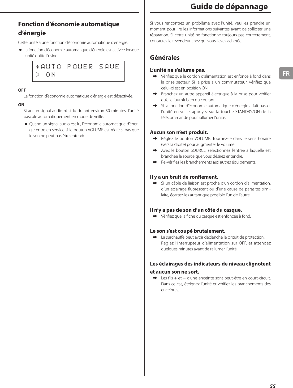 FR55 Fonction d’économie automatique d’énergieCette unité a une fonction d’économie automatique d’énergie. oLa fonction d’économie automatique d’énergie est activée lorsque l’unité quitte l’usine.*AUTO POWER SAVE&gt; ONOFFLa fonction d’économie automatique d’énergie est désactivée.ONSi aucun signal audio n’est lu durant environ 30minutes, l’unité bascule automatiquement en mode de veille. oQuand un signal audio est lu, l’économie automatique d’éner-gie entre en service si le bouton VOLUME est réglé si bas que le son ne peut pas être entendu.Si vous rencontrez un problème avec l’unité, veuillez prendre un moment pour lire les informations suivantes avant de solliciter une réparation. Si cette unité ne fonctionne toujours pas correctement, contactez le revendeur chez qui vous l’avez achetée.GénéralesL’unité ne s’allume pas. eVérifiez que le cordon d’alimentation est enfoncé à fond dans la prise secteur. Si la prise a un commutateur, vérifiez que celui-ci est en position ON. eBranchez un autre appareil électrique à la prise pour vérifier qu’elle fournit bien du courant. eSi la fonction d’économie automatique d’énergie a fait passer l’unité en veille, appuyez sur la touche STANDBY/ON de la télécommande pour rallumer l’unité.Aucun son n’est produit. eRéglez le bouton VOLUME. Tournez-le dans le sens horaire (vers la droite) pour augmenter le volume. eAvec le bouton SOURCE, sélectionnez l’entrée à laquelle est branchée la source que vous désirez entendre. eRe-vérifiez les branchements aux autres équipements.Il y a un bruit de ronflement. eSi un câble de liaison est proche d’un cordon d’alimentation, d’un éclairage fluorescent ou d’une cause de parasites simi-laire, écartez-les autant que possible l’un de l’autre.Il n’y a pas de son d’un côté du casque. eVérifiez que la fiche du casque est enfoncée à fond.Le son s’est coupé brutalement. eLa surchauffe peut avoir déclenché le circuit de protection.Réglez l’interrupteur d’alimentation sur OFF, et attendez quelques minutes avant de rallumer l’unité.Les éclairages des indicateurs de niveau clignotent et aucun son ne sort. eLes fils + et − d’une enceinte sont peut-être en court-circuit. Dans ce cas, éteignez l’unité et vérifiez les branchements des enceintes.Guide de dépannage