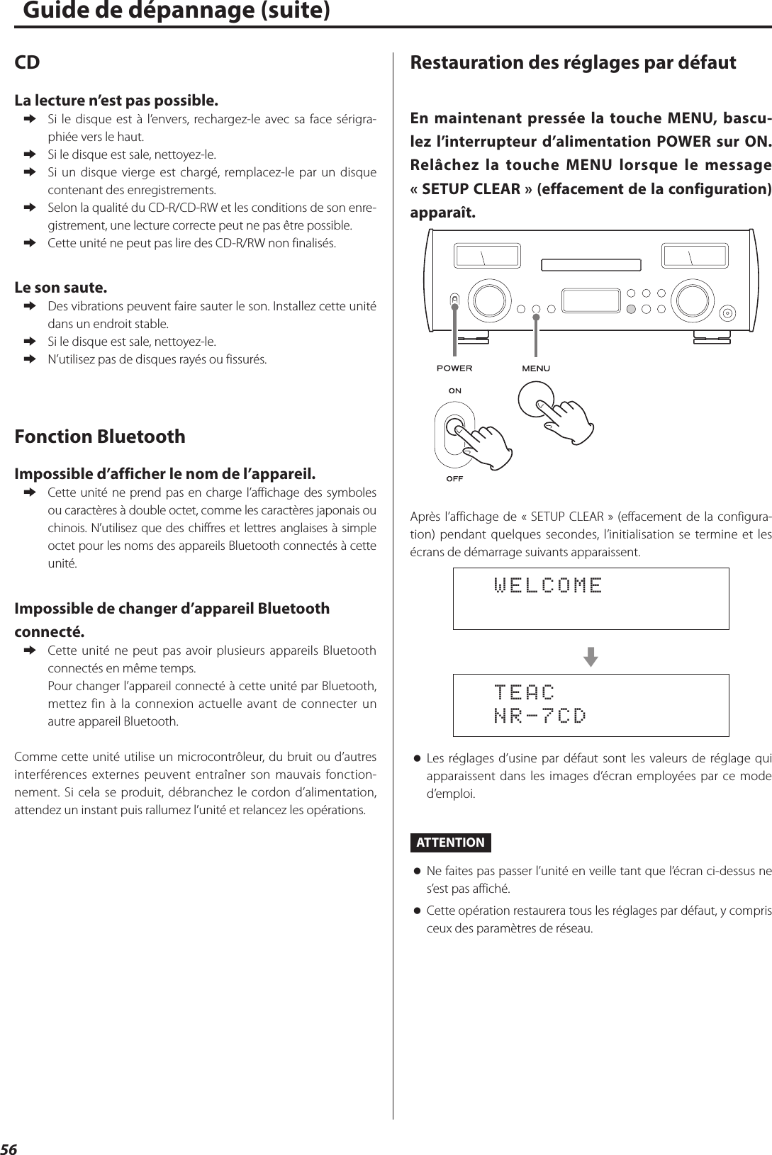 56Guide de dépannage (suite)CDLa lecture n’est pas possible. eSi le disque est à l’envers, rechargez-le avec sa face sérigra-phiée vers le haut. eSi le disque est sale, nettoyez-le. eSi un disque vierge est chargé, remplacez-le par un disque contenant des enregistrements. eSelon la qualité du CD-R/CD-RW et les conditions de son enre-gistrement, une lecture correcte peut ne pas être possible. eCette unité ne peut pas lire des CD-R/RW non finalisés.Le son saute. eDes vibrations peuvent faire sauter le son. Installez cette unité dans un endroit stable. eSi le disque est sale, nettoyez-le. eN’utilisez pas de disques rayés ou fissurés.Fonction BluetoothImpossible d’afficher le nom de l’appareil. eCette unité ne prend pas en charge l’affichage des symboles ou caractères à double octet, comme les caractères japonais ou chinois. N’utilisez que des chiffres et lettres anglaises à simple octet pour les noms des appareils Bluetooth connectés à cette unité.Impossible de changer d’appareil Bluetooth connecté. eCette unité ne peut pas avoir plusieurs appareils Bluetooth connectés en même temps.Pour changer l’appareil connecté à cette unité par Bluetooth, mettez fin à la connexion actuelle avant de connecter un autre appareil Bluetooth.Comme cette unité utilise un microcontrôleur, du bruit ou d’autres interférences externes peuvent entraîner son mauvais fonction-nement. Si cela se produit, débranchez le cordon d’alimentation, attendez un instant puis rallumez l’unité et relancez les opérations.Restauration des réglages par défautEn maintenant pressée la touche MENU, bascu-lez l’interrupteur d’alimentation POWER sur ON. Relâchez la touche MENU lorsque le message «SETUP CLEAR» (effacement de la configuration) apparaît.Après l’affichage de «SETUP CLEAR» (effacement de la configura-tion) pendant quelques secondes, l’initialisation se termine et les écrans de démarrage suivants apparaissent.  WELCOMEc  TEAC  NR-7CD oLes réglages d’usine par défaut sont les valeurs de réglage qui apparaissent dans les images d’écran employées par ce mode d’emploi.ATTENTION oNe faites pas passer l’unité en veille tant que l’écran ci-dessus ne s’est pas affiché. oCette opération restaurera tous les réglages par défaut, y compris ceux des paramètres de réseau.