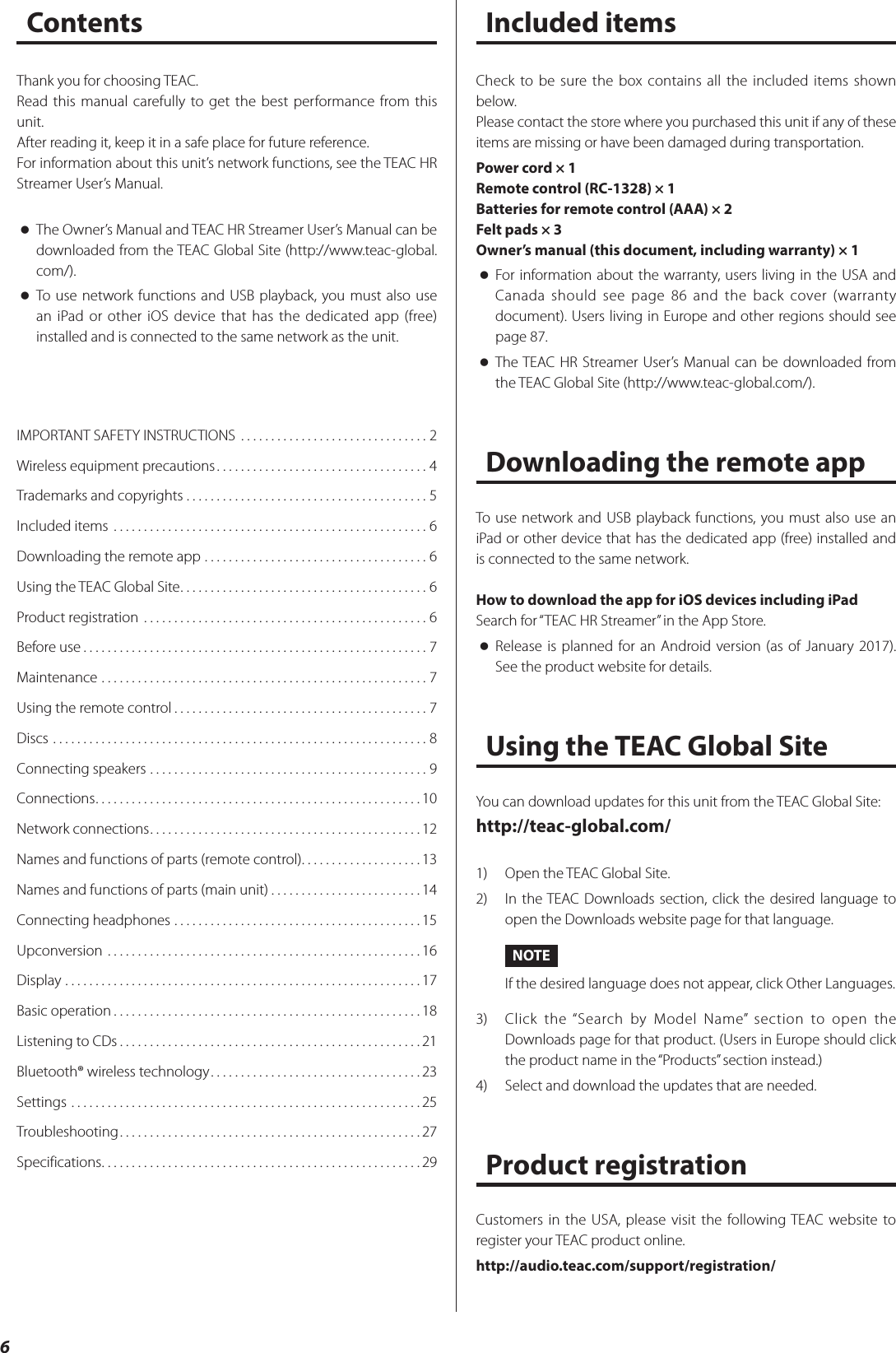 6ContentsIMPORTANT SAFETY INSTRUCTIONS  ...............................2Wireless equipment precautions ...................................4Trademarks and copyrights . . . . . . . . . . . . . . . . . . . . . . . . . . . . . . . . . . . . . . . . 5Included items  ....................................................6Downloading the remote app .....................................6Using the TEAC Global Site ......................................... 6Product registration  ...............................................6Before use .........................................................7Maintenance ......................................................7Using the remote control ..........................................7Discs ..............................................................8Connecting speakers ..............................................9Connections ......................................................10Network connections .............................................12Names and functions of parts (remote control) ....................13Names and functions of parts (main unit) .........................14Connecting headphones .........................................15Upconversion ....................................................16Display ...........................................................17Basic operation ...................................................18Listening to CDs ..................................................21Bluetooth® wireless technology ...................................23Settings ..........................................................25Troubleshooting ..................................................27Specifications .....................................................29Thank you for choosing TEAC.Read this manual carefully to get the best performance from this unit.After reading it, keep it in a safe place for future reference.For information about this unit’s network functions, see the TEAC HR Streamer User’s Manual. oThe Owner’s Manual and TEAC HR Streamer User’s Manual can be downloaded from the TEAC Global Site (http://www.teac-global.com/). oTo use network functions and USB playback, you must also use an iPad or other iOS device that has the dedicated app (free) installed and is connected to the same network as the unit.Check to be sure the box contains all the included items shown below.Please contact the store where you purchased this unit if any of these items are missing or have been damaged during transportation.Power cord × 1Remote control (RC-1328) × 1Batteries for remote control (AAA) × 2Felt pads × 3Owner’s manual (this document, including warranty) × 1 oFor information about the warranty, users living in the USA and Canada should see page 86 and the back cover (warranty document). Users living in Europe and other regions should see page 87. oThe TEAC HR Streamer User’s Manual can be downloaded from the TEAC Global Site (http://www.teac-global.com/).Downloading the remote appTo use network and USB playback functions, you must also use an iPad or other device that has the dedicated app (free) installed and is connected to the same network.How to download the app for iOS devices including iPadSearch for “TEAC HR Streamer” in the App Store. oRelease is planned for an Android version (as of January 2017). See the product website for details.Using the TEAC Global SiteYou can download updates for this unit from the TEAC Global Site:http://teac-global.com/1)  Open the TEAC Global Site.2)  In the TEAC Downloads section, click the desired language to open the Downloads website page for that language.NOTEIf the desired language does not appear, click Other Languages.3)  Click the “Search by Model Name” section to open the Downloads page for that product. (Users in Europe should click the product name in the “Products” section instead.)4)  Select and download the updates that are needed.Product registrationCustomers in the USA, please visit the following TEAC website to register your TEAC product online.http://audio.teac.com/support/registration/Included items