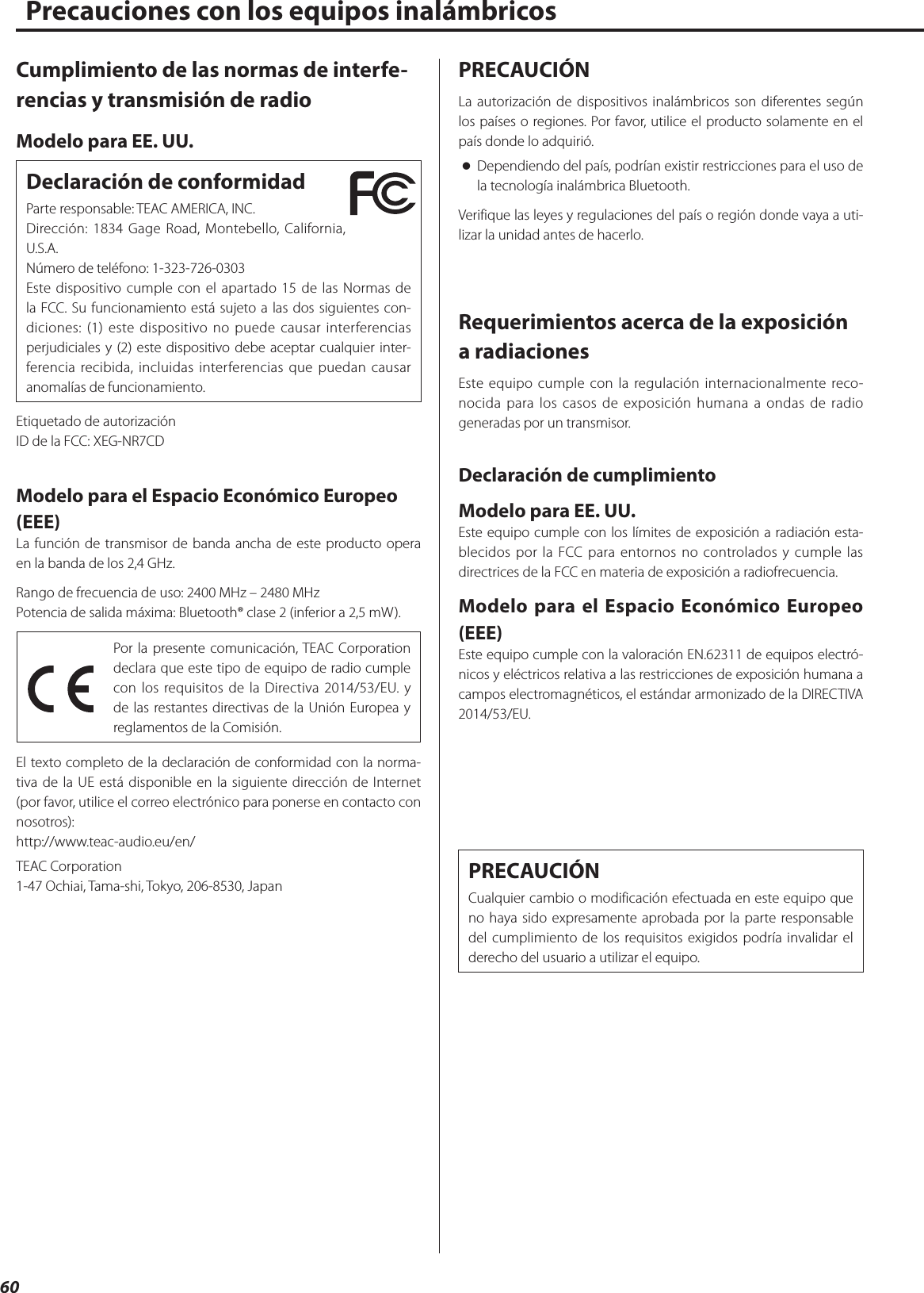 60Precauciones con los equipos inalámbricosCumplimiento de las normas de interfe-rencias y transmisión de radioModelo para EE. UU.Declaración de conformidadParte responsable: TEAC AMERICA, INC.Dirección: 1834 Gage Road, Montebello, California, U.S.A.Número de teléfono: 1-323-726-0303Este dispositivo cumple con el apartado 15 de las Normas de la FCC. Su funcionamiento está sujeto a las dos siguientes con-diciones: (1) este dispositivo no puede causar interferencias perjudiciales y (2) este dispositivo debe aceptar cualquier inter-ferencia recibida, incluidas interferencias que puedan causar anomalías de funcionamiento.Etiquetado de autorizaciónID de la FCC: XEG-NR7CDModelo para el Espacio Económico Europeo (EEE)La función de transmisor de banda ancha de este producto opera en la banda de los 2,4 GHz. Rango de frecuencia de uso: 2400 MHz – 2480 MHzPotencia de salida máxima: Bluetooth® clase 2 (inferior a 2,5 mW).Por la presente comunicación, TEAC Corporation declara que este tipo de equipo de radio cumple con los requisitos de la Directiva 2014/53/EU. y de las restantes directivas de la Unión Europea y reglamentos de la Comisión.El texto completo de la declaración de conformidad con la norma-tiva de la UE está disponible en la siguiente dirección de Internet (por favor, utilice el correo electrónico para ponerse en contacto con nosotros):http://www.teac-audio.eu/en/TEAC Corporation1-47 Ochiai, Tama-shi, Tokyo, 206-8530, JapanPRECAUCIÓNLa autorización de dispositivos inalámbricos son diferentes según los países o regiones. Por favor, utilice el producto solamente en el país donde lo adquirió. oDependiendo del país, podrían existir restricciones para el uso de la tecnología inalámbrica Bluetooth.Verifique las leyes y regulaciones del país o región donde vaya a uti-lizar la unidad antes de hacerlo.Requerimientos acerca de la exposición a radiacionesEste equipo cumple con la regulación internacionalmente reco-nocida para los casos de exposición humana a ondas de radio generadas por un transmisor.Declaración de cumplimientoModelo para EE. UU.Este equipo cumple con los límites de exposición a radiación esta-blecidos por la FCC para entornos no controlados y cumple las directrices de la FCC en materia de exposición a radiofrecuencia.Modelo para el Espacio Económico Europeo (EEE)Este equipo cumple con la valoración EN.62311 de equipos electró-nicos y eléctricos relativa a las restricciones de exposición humana a campos electromagnéticos, el estándar armonizado de la DIRECTIVA 2014/53/EU.PRECAUCIÓNCualquier cambio o modificación efectuada en este equipo que no haya sido expresamente aprobada por la parte responsable del cumplimiento de los requisitos exigidos podría invalidar el derecho del usuario a utilizar el equipo. 