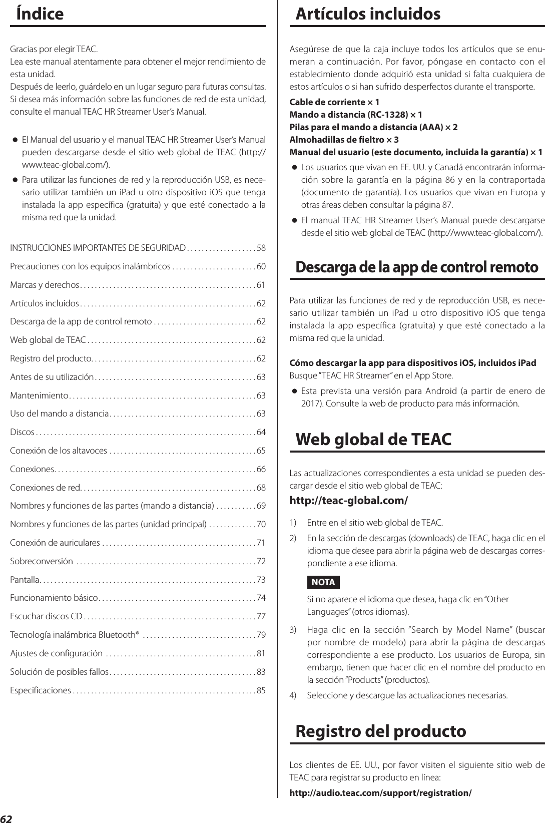 62ÍndiceINSTRUCCIONES IMPORTANTES DE SEGURIDAD ...................58Precauciones con los equipos inalámbricos .......................60Marcas y derechos ................................................61Artículos incluidos ................................................62Descarga de la app de control remoto ............................62Web global de TEAC ..............................................62Registro del producto. . . . . . . . . . . . . . . . . . . . . . . . . . . . . . . . . . . . . . . . . . . . .62Antes de su utilización ............................................63Mantenimiento ...................................................63Uso del mando a distancia ........................................63Discos ............................................................64Conexión de los altavoces ........................................65Conexiones .......................................................66Conexiones de red ................................................68Nombres y funciones de las partes (mando a distancia) ...........69Nombres y funciones de las partes (unidad principal) .............70Conexión de auriculares ..........................................71Sobreconversión  .................................................72Pantalla ...........................................................73Funcionamiento básico ...........................................74Escuchar discos CD ...............................................77Tecnología inalámbrica Bluetooth®  ...............................79Ajustes de configuración .........................................81Solución de posibles fallos ........................................83Especificaciones ..................................................85Gracias por elegir TEAC.Lea este manual atentamente para obtener el mejor rendimiento de esta unidad.Después de leerlo, guárdelo en un lugar seguro para futuras consultas.Si desea más información sobre las funciones de red de esta unidad, consulte el manual TEAC HR Streamer User’s Manual. oEl Manual del usuario y el manual TEAC HR Streamer User’s Manual pueden descargarse desde el sitio web global de TEAC (http://www.teac-global.com/). oPara utilizar las funciones de red y la reproducción USB, es nece-sario utilizar también un iPad u otro dispositivo iOS que tenga instalada la app específica (gratuita) y que esté conectado a la misma red que la unidad.Asegúrese de que la caja incluye todos los artículos que se enu-meran a continuación. Por favor, póngase en contacto con el establecimiento donde adquirió esta unidad si falta cualquiera de estos artículos o si han sufrido desperfectos durante el transporte.Cable de corriente × 1Mando a distancia (RC-1328) × 1Pilas para el mando a distancia (AAA) × 2Almohadillas de fieltro × 3Manual del usuario (este documento, incluida la garantía) × 1 oLos usuarios que vivan en EE. UU. y Canadá encontrarán informa-ción sobre la garantía en la página 86 y en la contraportada (documento de garantía). Los usuarios que vivan en Europa y otras áreas deben consultar la página 87. oEl manual TEAC HR Streamer User’s Manual puede descargarse desde el sitio web global de TEAC (http://www.teac-global.com/).Descarga de la app de control remotoPara utilizar las funciones de red y de reproducción USB, es nece-sario utilizar también un iPad u otro dispositivo iOS que tenga instalada la app específica (gratuita) y que esté conectado a la misma red que la unidad.Cómo descargar la app para dispositivos iOS, incluidos iPadBusque “TEAC HR Streamer” en el App Store. oEsta prevista una versión para Android (a partir de enero de 2017). Consulte la web de producto para más información.Web global de TEACLas actualizaciones correspondientes a esta unidad se pueden des-cargar desde el sitio web global de TEAC:http://teac-global.com/1)  Entre en el sitio web global de TEAC.2)  En la sección de descargas (downloads) de TEAC, haga clic en el idioma que desee para abrir la página web de descargas corres-pondiente a ese idioma.NOTASi no aparece el idioma que desea, haga clic en “Other Languages” (otros idiomas).3)  Haga clic en la sección “Search by Model Name” (buscar por nombre de modelo) para abrir la página de descargas correspondiente a ese producto. Los usuarios de Europa, sin embargo, tienen que hacer clic en el nombre del producto en la sección “Products” (productos).4)  Seleccione y descargue las actualizaciones necesarias.Registro del productoLos clientes de EE. UU., por favor visiten el siguiente sitio web de TEAC para registrar su producto en línea:http://audio.teac.com/support/registration/Artículos incluidos