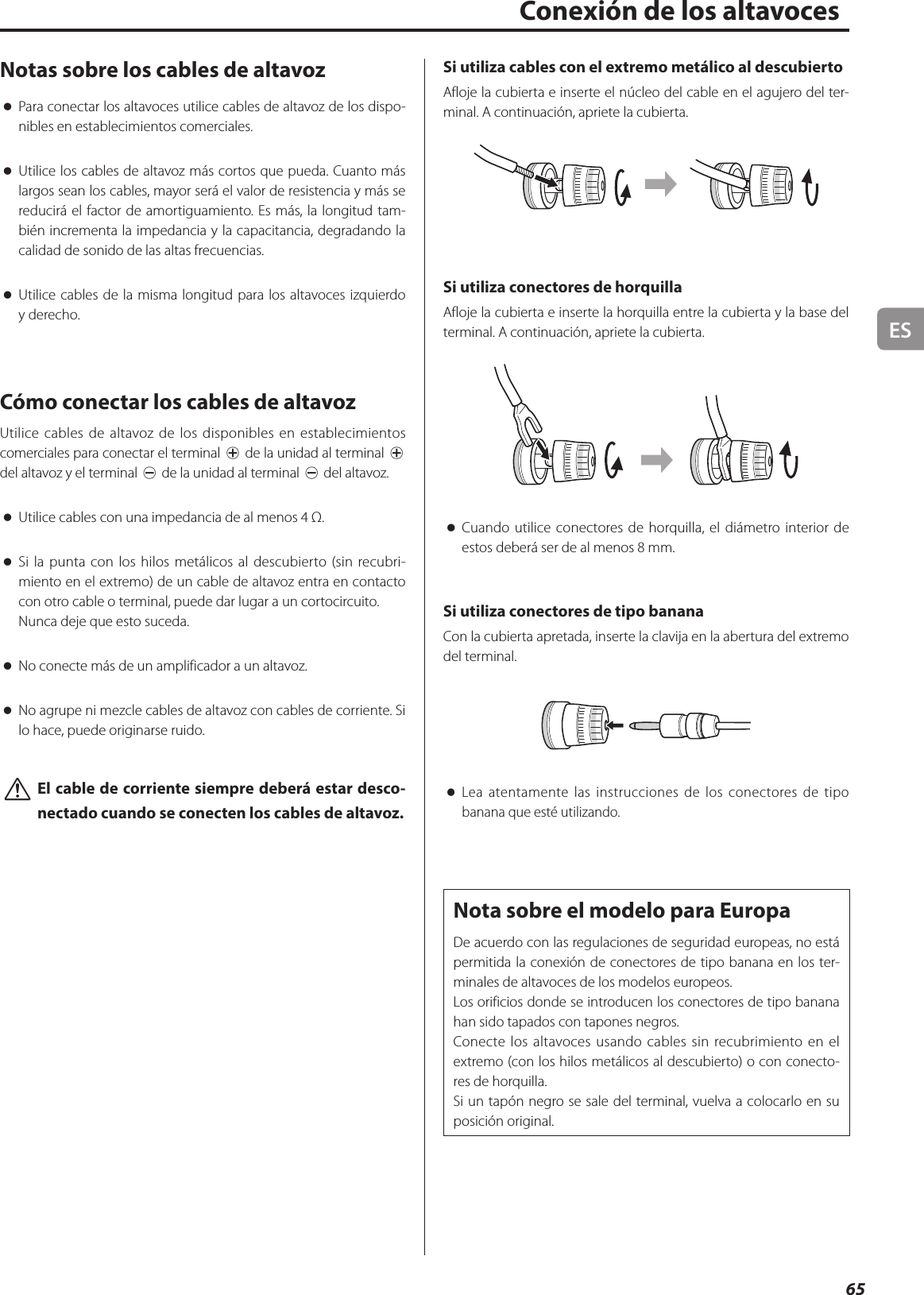 ES65Notas sobre los cables de altavoz oPara conectar los altavoces utilice cables de altavoz de los dispo-nibles en establecimientos comerciales. oUtilice los cables de altavoz más cortos que pueda. Cuanto más largos sean los cables, mayor será el valor de resistencia y más se reducirá el factor de amortiguamiento. Es más, la longitud tam-bién incrementa la impedancia y la capacitancia, degradando la calidad de sonido de las altas frecuencias. oUtilice cables de la misma longitud para los altavoces izquierdo y derecho.Cómo conectar los cables de altavozUtilice cables de altavoz de los disponibles en establecimientos comerciales para conectar el terminal ¥ de la unidad al terminal ¥ del altavoz y el terminal ^ de la unidad al terminal ^ del altavoz. oUtilice cables con una impedancia de al menos 4 Ω. oSi la punta con los hilos metálicos al descubierto (sin recubri-miento en el extremo) de un cable de altavoz entra en contacto con otro cable o terminal, puede dar lugar a un cortocircuito.Nunca deje que esto suceda. oNo conecte más de un amplificador a un altavoz. oNo agrupe ni mezcle cables de altavoz con cables de corriente. Si lo hace, puede originarse ruido. VEl cable de corriente siempre deberá estar desco-nectado cuando se conecten los cables de altavoz.Si utiliza cables con el extremo metálico al descubiertoAfloje la cubierta e inserte el núcleo del cable en el agujero del ter-minal. A continuación, apriete la cubierta.Si utiliza conectores de horquillaAfloje la cubierta e inserte la horquilla entre la cubierta y la base del terminal. A continuación, apriete la cubierta. oCuando utilice conectores de horquilla, el diámetro interior de estos deberá ser de al menos 8 mm.Si utiliza conectores de tipo bananaCon la cubierta apretada, inserte la clavija en la abertura del extremo del terminal. oLea atentamente las instrucciones de los conectores de tipo banana que esté utilizando.Nota sobre el modelo para EuropaDe acuerdo con las regulaciones de seguridad europeas, no está permitida la conexión de conectores de tipo banana en los ter-minales de altavoces de los modelos europeos.Los orificios donde se introducen los conectores de tipo banana han sido tapados con tapones negros.Conecte los altavoces usando cables sin recubrimiento en el extremo (con los hilos metálicos al descubierto) o con conecto-res de horquilla.Si un tapón negro se sale del terminal, vuelva a colocarlo en su posición original.    Conexión de los altavoces