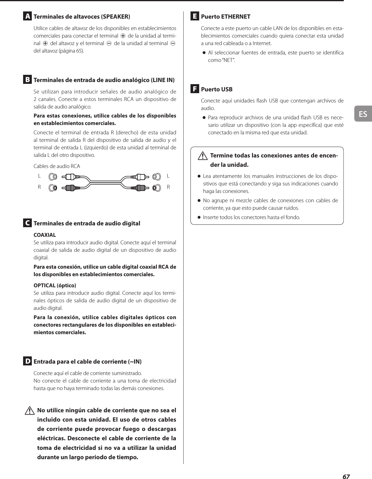ES67A  Terminales de altavoces (SPEAKER)Utilice cables de altavoz de los disponibles en establecimientos comerciales para conectar el terminal ¥ de la unidad al termi-nal ¥ del altavoz y el terminal ^ de la unidad al terminal ^ del altavoz (página 65).B  Terminales de entrada de audio analógico (LINE IN)Se utilizan para introducir señales de audio analógico de 2canales. Conecte a estos terminales RCA un dispositivo de salida de audio analógico.Para estas conexiones, utilice cables de los disponibles en establecimientos comerciales.Conecte el terminal de entrada R (derecho) de esta unidad al terminal de salida R del dispositivo de salida de audio y el terminal de entrada L (izquierdo) de esta unidad al terminal de salida L del otro dispositivo.Cables de audio RCALRLRC  Terminales de entrada de audio digital COAXIALSe utiliza para introducir audio digital. Conecte aquí el terminal coaxial de salida de audio digital de un dispositivo de audio digital.Para esta conexión, utilice un cable digital coaxial RCA de los disponibles en establecimientos comerciales.OPTICAL (óptico)Se utiliza para introducir audio digital. Conecte aquí los termi-nales ópticos de salida de audio digital de un dispositivo de audio digital.Para la conexión, utilice cables digitales ópticos con conectores rectangulares de los disponibles en estableci-mientos comerciales.D  Entrada para el cable de corriente (~IN)Conecte aquí el cable de corriente suministrado.No conecte el cable de corriente a una toma de electricidad hasta que no haya terminado todas las demás conexiones. VNo utilice ningún cable de corriente que no sea el incluido con esta unidad. El uso de otros cables de corriente puede provocar fuego o descargas eléctricas. Desconecte el cable de corriente de la toma de electricidad si no va a utilizar la unidad durante un largo periodo de tiempo. E  Puerto ETHERNETConecte a este puerto un cable LAN de los disponibles en esta-blecimientos comerciales cuando quiera conectar esta unidad a una red cableada o a Internet. oAl seleccionar fuentes de entrada, este puerto se identifica como “NET”.F  Puerto USBConecte aquí unidades flash USB que contengan archivos de audio. oPara reproducir archivos de una unidad flash USB es nece-sario utilizar un dispositivo (con la app específica) que esté conectado en la misma red que esta unidad. VTermine todas las conexiones antes de encen-der la unidad. oLea atentamente los manuales instrucciones de los dispo-sitivos que está conectando y siga sus indicaciones cuando haga las conexiones. oNo agrupe ni mezcle cables de conexiones con cables de corriente, ya que esto puede causar ruidos. oInserte todos los conectores hasta el fondo.
