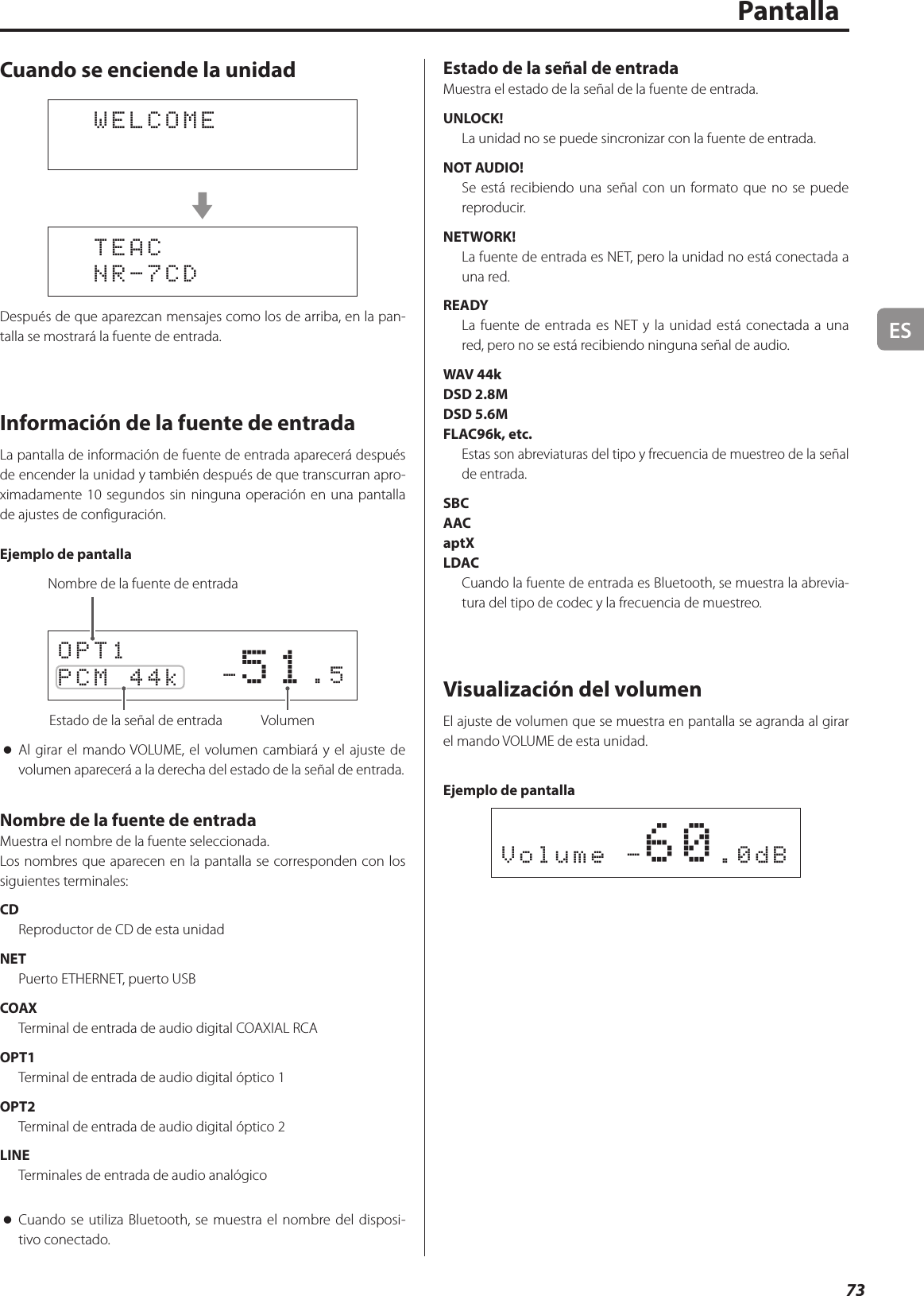 ES73PantallaCuando se enciende la unidad  WELCOMEc  TEAC  NR-7CDDespués de que aparezcan mensajes como los de arriba, en la pan-talla se mostrará la fuente de entrada.Información de la fuente de entradaLa pantalla de información de fuente de entrada aparecerá después de encender la unidad y también después de que transcurran apro-ximadamente 10 segundos sin ninguna operación en una pantalla de ajustes de configuración.Ejemplo de pantalla         -51.5OPT1PCM 44k Estado de la señal de entrada VolumenNombre de la fuente de entrada oAl girar el mando VOLUME, el volumen cambiará y el ajuste de volumen aparecerá a la derecha del estado de la señal de entrada.Nombre de la fuente de entradaMuestra el nombre de la fuente seleccionada.Los nombres que aparecen en la pantalla se corresponden con los siguientes terminales:CDReproductor de CD de esta unidadNETPuerto ETHERNET, puerto USBCOAXTerminal de entrada de audio digital COAXIAL RCAOPT1Terminal de entrada de audio digital óptico 1OPT2Terminal de entrada de audio digital óptico 2LINETerminales de entrada de audio analógico oCuando se utiliza Bluetooth, se muestra el nombre del disposi-tivo conectado.Estado de la señal de entradaMuestra el estado de la señal de la fuente de entrada.UNLOCK!La unidad no se puede sincronizar con la fuente de entrada.NOT AUDIO!Se está recibiendo una señal con un formato que no se puede reproducir.NETWORK!La fuente de entrada es NET, pero la unidad no está conectada a una red.READYLa fuente de entrada es NET y la unidad está conectada a una red, pero no se está recibiendo ninguna señal de audio.WAV 44kDSD 2.8MDSD 5.6MFLAC96k, etc.Estas son abreviaturas del tipo y frecuencia de muestreo de la señal de entrada.SBCAACaptXLDACCuando la fuente de entrada es Bluetooth, se muestra la abrevia-tura del tipo de codec y la frecuencia de muestreo.Visualización del volumenEl ajuste de volumen que se muestra en pantalla se agranda al girar el mando VOLUME de esta unidad.Ejemplo de pantallaVolume -60.0dB