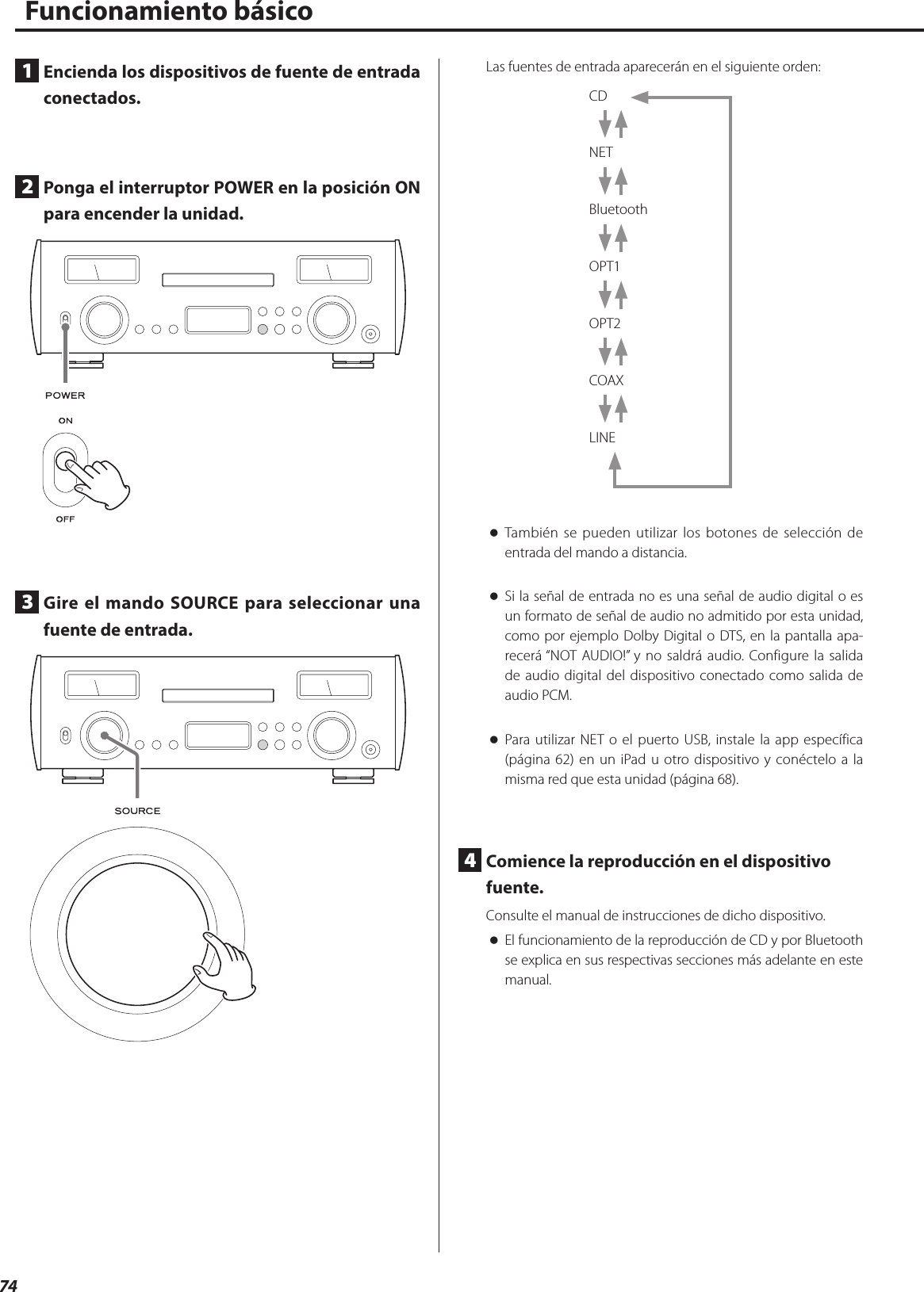 74Funcionamiento básico1  Encienda los dispositivos de fuente de entrada conectados.2  Ponga el interruptor POWER en la posición ON para encender la unidad.3  Gire el mando SOURCE para seleccionar una fuente de entrada.Las fuentes de entrada aparecerán en el siguiente orden:CD NET Bluetooth OPT1 OPT2 COAX LINE oTambién se pueden utilizar los botones de selección de entrada del mando a distancia. oSi la señal de entrada no es una señal de audio digital o es un formato de señal de audio no admitido por esta unidad, como por ejemplo Dolby Digital o DTS, en la pantalla apa-recerá “NOT AUDIO!” y no saldrá audio. Configure la salida de audio digital del dispositivo conectado como salida de audio PCM. oPara utilizar NET o el puerto USB, instale la app específica (página 62) en un iPad u otro dispositivo y conéctelo a la misma red que esta unidad (página 68).4  Comience la reproducción en el dispositivo fuente.Consulte el manual de instrucciones de dicho dispositivo. oEl funcionamiento de la reproducción de CD y por Bluetooth se explica en sus respectivas secciones más adelante en este manual. 