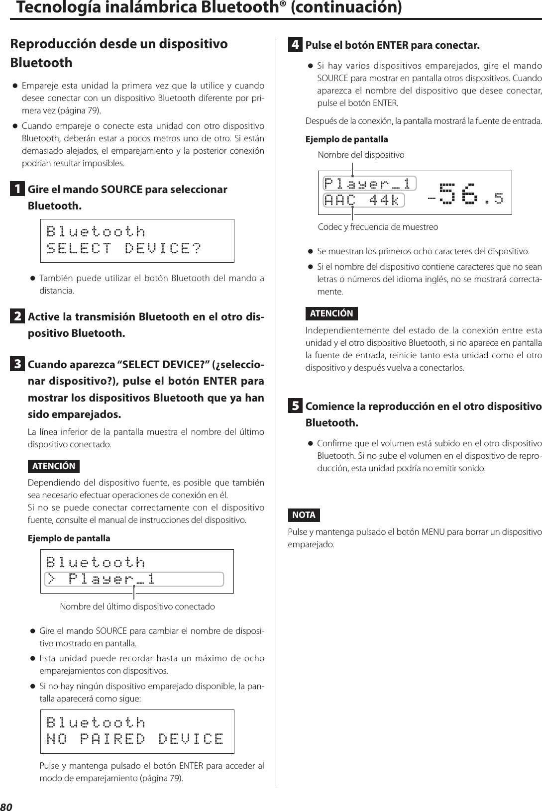 80Reproducción desde un dispositivo Bluetooth oEmpareje esta unidad la primera vez que la utilice y cuando desee conectar con un dispositivo Bluetooth diferente por pri-mera vez (página 79). oCuando empareje o conecte esta unidad con otro dispositivo Bluetooth, deberán estar a pocos metros uno de otro. Si están demasiado alejados, el emparejamiento y la posterior conexión podrían resultar imposibles.1  Gire el mando SOURCE para seleccionar Bluetooth.BluetoothSELECT DEVICE? oTambién puede utilizar el botón Bluetooth del mando a distancia.2  Active la transmisión Bluetooth en el otro dis-positivo Bluetooth.3  Cuando aparezca “SELECT DEVICE?” (¿seleccio-nar dispositivo?), pulse el botón ENTER para mostrar los dispositivos Bluetooth que ya han sido emparejados.La línea inferior de la pantalla muestra el nombre del último dispositivo conectado.ATENCIÓNDependiendo del dispositivo fuente, es posible que también sea necesario efectuar operaciones de conexión en él.Si no se puede conectar correctamente con el dispositivo fuente, consulte el manual de instrucciones del dispositivo.Ejemplo de pantallaBluetooth&gt; Player_1Nombre del último dispositivo conectado oGire el mando SOURCE para cambiar el nombre de disposi-tivo mostrado en pantalla. oEsta unidad puede recordar hasta un máximo de ocho emparejamientos con dispositivos. oSi no hay ningún dispositivo emparejado disponible, la pan-talla aparecerá como sigue:BluetoothNO PAIRED DEVICEPulse y mantenga pulsado el botón ENTER para acceder al modo de emparejamiento (página 79).4  Pulse el botón ENTER para conectar. oSi hay varios dispositivos emparejados, gire el mando SOURCE para mostrar en pantalla otros dispositivos. Cuando aparezca el nombre del dispositivo que desee conectar, pulse el botón ENTER.Después de la conexión, la pantalla mostrará la fuente de entrada.Ejemplo de pantalla         -56.5Player_1AAC 44k Nombre del dispositivoCodec y frecuencia de muestreo oSe muestran los primeros ocho caracteres del dispositivo. oSi el nombre del dispositivo contiene caracteres que no sean letras o números del idioma inglés, no se mostrará correcta-mente.ATENCIÓNIndependientemente del estado de la conexión entre esta unidad y el otro dispositivo Bluetooth, si no aparece en pantalla la fuente de entrada, reinicie tanto esta unidad como el otro dispositivo y después vuelva a conectarlos.5  Comience la reproducción en el otro dispositivo Bluetooth. oConfirme que el volumen está subido en el otro dispositivo Bluetooth. Si no sube el volumen en el dispositivo de repro-ducción, esta unidad podría no emitir sonido.NOTAPulse y mantenga pulsado el botón MENU para borrar un dispositivo emparejado.Tecnología inalámbrica Bluetooth® (continuación)