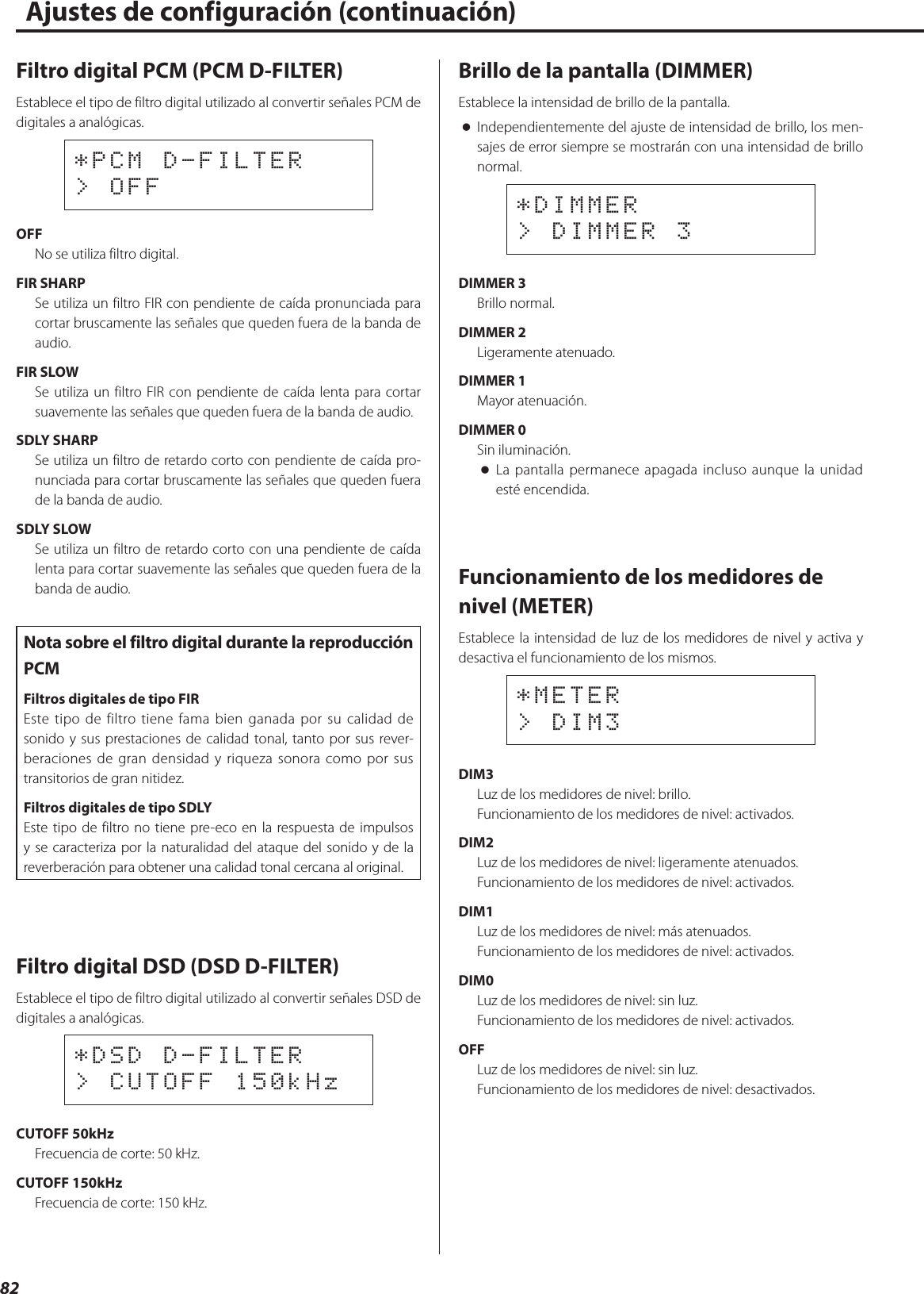 82Filtro digital PCM (PCM D-FILTER)Establece el tipo de filtro digital utilizado al convertir señales PCM de digitales a analógicas.*PCM D-FILTER&gt; OFFOFFNo se utiliza filtro digital.FIR SHARPSe utiliza un filtro FIR con pendiente de caída pronunciada para cortar bruscamente las señales que queden fuera de la banda de audio.FIR SLOWSe utiliza un filtro FIR con pendiente de caída lenta para cortar suavemente las señales que queden fuera de la banda de audio.SDLY SHARPSe utiliza un filtro de retardo corto con pendiente de caída pro-nunciada para cortar bruscamente las señales que queden fuera de la banda de audio.SDLY SLOWSe utiliza un filtro de retardo corto con una pendiente de caída lenta para cortar suavemente las señales que queden fuera de la banda de audio.Nota sobre el filtro digital durante la reproducción PCMFiltros digitales de tipo FIREste tipo de filtro tiene fama bien ganada por su calidad de sonido y sus prestaciones de calidad tonal, tanto por sus rever-beraciones de gran densidad y riqueza sonora como por sus transitorios de gran nitidez.Filtros digitales de tipo SDLYEste tipo de filtro no tiene pre-eco en la respuesta de impulsos y se caracteriza por la naturalidad del ataque del sonido y de la reverberación para obtener una calidad tonal cercana al original.Filtro digital DSD (DSD D-FILTER)Establece el tipo de filtro digital utilizado al convertir señales DSD de digitales a analógicas.*DSD D-FILTER&gt; CUTOFF 150kHzCUTOFF 50kHzFrecuencia de corte: 50 kHz.CUTOFF 150kHzFrecuencia de corte: 150 kHz.Brillo de la pantalla (DIMMER)Establece la intensidad de brillo de la pantalla. oIndependientemente del ajuste de intensidad de brillo, los men-sajes de error siempre se mostrarán con una intensidad de brillo normal.*DIMMER&gt; DIMMER 3DIMMER 3Brillo normal.DIMMER 2Ligeramente atenuado.DIMMER 1Mayor atenuación.DIMMER 0Sin iluminación. oLa pantalla permanece apagada incluso aunque la unidad esté encendida.Funcionamiento de los medidores de nivel (METER)Establece la intensidad de luz de los medidores de nivel y activa y desactiva el funcionamiento de los mismos.*METER&gt; DIM3DIM3Luz de los medidores de nivel: brillo.Funcionamiento de los medidores de nivel: activados.DIM2Luz de los medidores de nivel: ligeramente atenuados.Funcionamiento de los medidores de nivel: activados.DIM1Luz de los medidores de nivel: más atenuados.Funcionamiento de los medidores de nivel: activados.DIM0Luz de los medidores de nivel: sin luz.Funcionamiento de los medidores de nivel: activados.OFFLuz de los medidores de nivel: sin luz.Funcionamiento de los medidores de nivel: desactivados.Ajustes de configuración (continuación)  