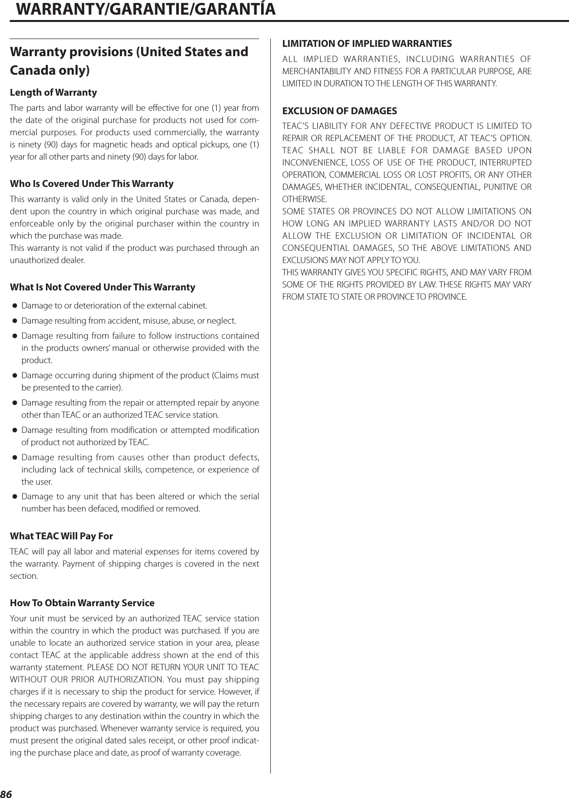 WARRANTY/GARANTIE/GARANTÍAWarranty provisions (United States and Canada only)Length of WarrantyThe parts and labor warranty will be effective for one (1) year from the date of the original purchase for products not used for com-mercial purposes. For products used commercially, the warranty is ninety (90) days for magnetic heads and optical pickups, one (1) year for all other parts and ninety (90) days for labor.Who Is Covered Under This WarrantyThis warranty is valid only in the United States or Canada, depen-dent upon the country in which original purchase was made, and enforceable only by the original purchaser within the country in which the purchase was made.This warranty is not valid if the product was purchased through an unauthorized dealer.What Is Not Covered Under This Warranty oDamage to or deterioration of the external cabinet. oDamage resulting from accident, misuse, abuse, or neglect. oDamage resulting from failure to follow instructions contained in the products owners’ manual or otherwise provided with the product. oDamage occurring during shipment of the product (Claims must be presented to the carrier). oDamage resulting from the repair or attempted repair by anyone other than TEAC or an authorized TEAC service station. oDamage resulting from modification or attempted modification of product not authorized by TEAC. oDamage resulting from causes other than product defects, including lack of technical skills, competence, or experience of the user. oDamage to any unit that has been altered or which the serial number has been defaced, modified or removed.What TEAC Will Pay ForTEAC will pay all labor and material expenses for items covered by the warranty. Payment of shipping charges is covered in the next section.How To Obtain Warranty ServiceYour unit must be serviced by an authorized TEAC service station within the country in which the product was purchased. If you are unable to locate an authorized service station in your area, please contact TEAC at the applicable address shown at the end of this warranty statement. PLEASE DO NOT RETURN YOUR UNIT TO TEAC WITHOUT OUR PRIOR AUTHORIZATION. You must pay shipping charges if it is necessary to ship the product for service. However, if the necessary repairs are covered by warranty, we will pay the return shipping charges to any destination within the country in which the product was purchased. Whenever warranty service is required, you must present the original dated sales receipt, or other proof indicat-ing the purchase place and date, as proof of warranty coverage.LIMITATION OF IMPLIED WARRANTIESALL IMPLIED WARRANTIES, INCLUDING WARRANTIES OF MERCHANTABILITY AND FITNESS FOR A PARTICULAR PURPOSE, ARE LIMITED IN DURATION TO THE LENGTH OF THIS WARRANTY.EXCLUSION OF DAMAGESTEAC’S LIABILITY FOR ANY DEFECTIVE PRODUCT IS LIMITED TO REPAIR OR REPLACEMENT OF THE PRODUCT, AT TEAC’S OPTION. TEAC SHALL NOT BE LIABLE FOR DAMAGE BASED UPON INCONVENIENCE, LOSS OF USE OF THE PRODUCT, INTERRUPTED OPERATION, COMMERCIAL LOSS OR LOST PROFITS, OR ANY OTHER DAMAGES, WHETHER INCIDENTAL, CONSEQUENTIAL, PUNITIVE OR OTHERWISE.SOME STATES OR PROVINCES DO NOT ALLOW LIMITATIONS ON HOW LONG AN IMPLIED WARRANTY LASTS AND/OR DO NOT ALLOW THE EXCLUSION OR LIMITATION OF INCIDENTAL OR CONSEQUENTIAL DAMAGES, SO THE ABOVE LIMITATIONS AND EXCLUSIONS MAY NOT APPLY TO YOU.THIS WARRANTY GIVES YOU SPECIFIC RIGHTS, AND MAY VARY FROM SOME OF THE RIGHTS PROVIDED BY LAW. THESE RIGHTS MAY VARY FROM STATE TO STATE OR PROVINCE TO PROVINCE. 86