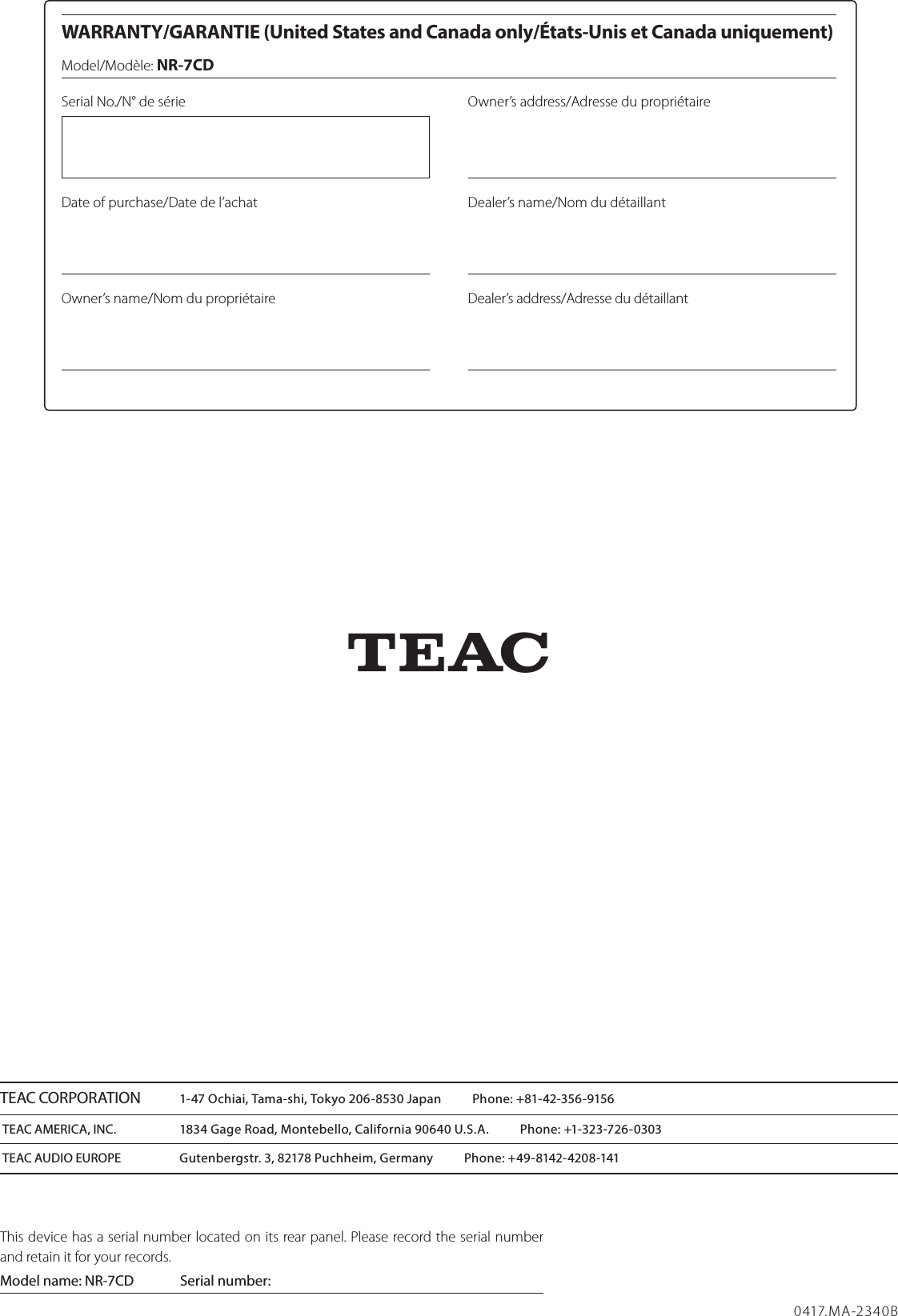  WARRANTY/GARANTIE (United States and Canada only/États-Unis et Canada uniquement)Model/Modèle: NR-7CDSerial No./N° de sérieDate of purchase/Date de l’achatOwner’s name/Nom du propriétaireOwner’s address/Adresse du propriétaireDealer’s name/Nom du détaillantDealer’s address/Adresse du détaillantZ0417.MA-2340BTEAC CORPORATION  1-47 Ochiai, Tama-shi, Tokyo 206-8530 Japan          Phone: +81-42-356-9156TEAC AMERICA, INC.  1834 Gage Road, Montebello, California 90640 U.S.A.          Phone: +1-323-726-0303TEAC AUDIO EUROPE  Gutenbergstr. 3, 82178 Puchheim, Germany          Phone: +49-8142-4208-141This device has a serial number located on its rear panel. Please record the serial number and retain it for your records.Model name: NR-7CD  Serial number:         