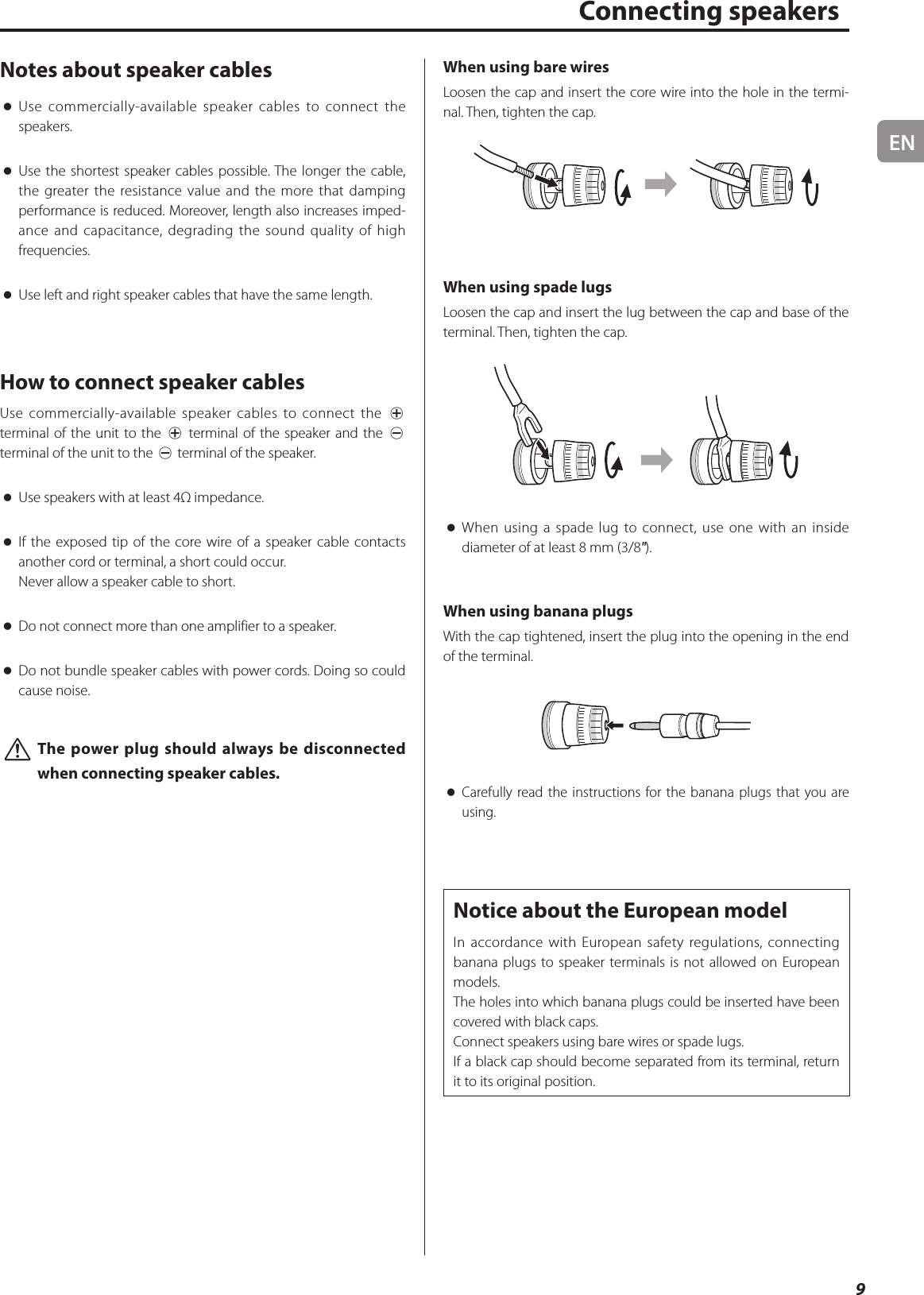 EN9Notes about speaker cables oUse commercially-available speaker cables to connect the speakers. oUse the shortest speaker cables possible. The longer the cable, the greater the resistance value and the more that damping performance is reduced. Moreover, length also increases imped-ance and capacitance, degrading the sound quality of high frequencies. oUse left and right speaker cables that have the same length.How to connect speaker cablesUse commercially-available speaker cables to connect the ¥ terminal of the unit to the ¥ terminal of the speaker and the ^ terminal of the unit to the ^ terminal of the speaker. oUse speakers with at least 4Ω impedance. oIf the exposed tip of the core wire of a speaker cable contacts another cord or terminal, a short could occur.Never allow a speaker cable to short. oDo not connect more than one amplifier to a speaker. oDo not bundle speaker cables with power cords. Doing so could cause noise. VThe power plug should always be disconnected when connecting speaker cables.When using bare wiresLoosen the cap and insert the core wire into the hole in the termi-nal. Then, tighten the cap.When using spade lugsLoosen the cap and insert the lug between the cap and base of the terminal. Then, tighten the cap. oWhen using a spade lug to connect, use one with an inside diameter of at least 8 mm (3/8&quot;).When using banana plugsWith the cap tightened, insert the plug into the opening in the end of the terminal. oCarefully read the instructions for the banana plugs that you are using.Notice about the European modelIn accordance with European safety regulations, connecting banana plugs to speaker terminals is not allowed on European models.The holes into which banana plugs could be inserted have been covered with black caps.Connect speakers using bare wires or spade lugs.If a black cap should become separated from its terminal, return it to its original position.    Connecting speakers