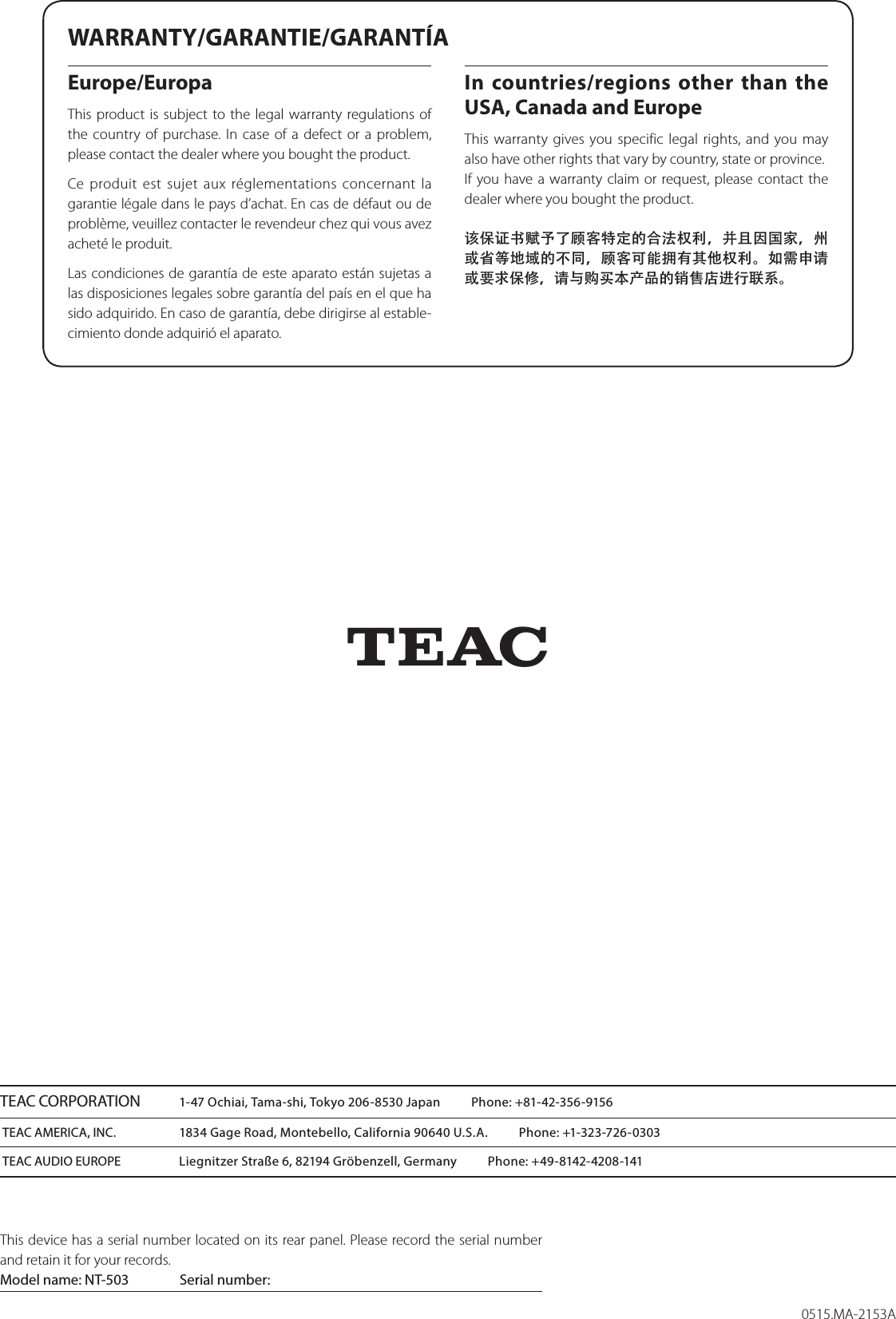 0515.MA-2153ATEAC CORPORATION  1-47 Ochiai, Tama-shi, Tokyo 206-8530 Japan          Phone: +81-42-356-9156TEAC AMERICA, INC.  1834 Gage Road, Montebello, California 90640 U.S.A.          Phone: +1-323-726-0303TEAC AUDIO EUROPE  Liegnitzer Straße 6, 82194 Gröbenzell, Germany          Phone: +49-8142-4208-141This device has a serial number located on its rear panel. Please record the serial number and retain it for your records.Model name: NT-503  Serial number:         ZWARRANTY/GARANTIE/GARANTÍAEurope/EuropaThis product is subject to the legal warranty regulations of the country of purchase. In case of a defect or a problem, please contact the dealer where you bought the product.Ce produit est sujet aux réglementations concernant la garantie légale dans le pays d’achat. En cas de défaut ou de problème, veuillez contacter le revendeur chez qui vous avez acheté le produit. Las condiciones de garantía de este aparato están sujetas a las disposiciones legales sobre garantía del país en el que ha sido adquirido. En caso de garantía, debe dirigirse al estable-cimiento donde adquirió el aparato.In countries/regions other than the USA, Canada and EuropeThis warranty gives you specific legal rights, and you may also have other rights that vary by country, state or province.If you have a warranty claim or request, please contact the dealer where you bought the product.该保证书赋予了顾客特定的合法权利，并且因国家，州或省等地域的不同，顾客可能拥有其他权利。如需申请或要求保修，请与购买本产品的销售店进行联系。