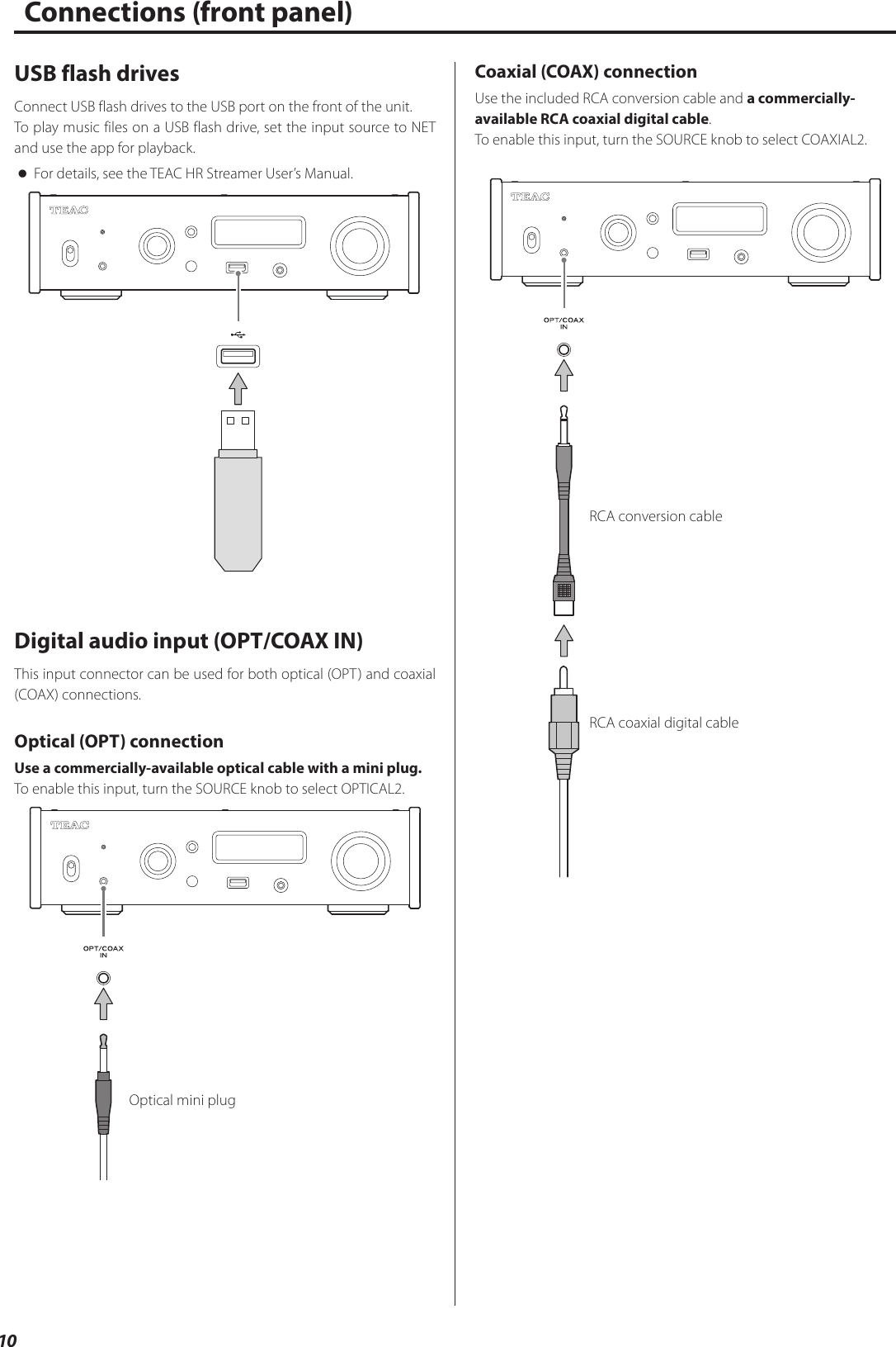 10Connections (front panel)USB flash drivesConnect USB flash drives to the USB port on the front of the unit.To play music files on a USB flash drive, set the input source to NET and use the app for playback. oFor details, see the TEAC HR Streamer User’s Manual.Digital audio input (OPT/COAX IN)This input connector can be used for both optical (OPT) and coaxial (COAX) connections.Optical (OPT) connectionUse a commercially-available optical cable with a mini plug.To enable this input, turn the SOURCE knob to select OPTICAL2.Optical mini plugCoaxial (COAX) connectionUse the included RCA conversion cable and a commercially- available RCA coaxial digital cable.To enable this input, turn the SOURCE knob to select COAXIAL2.RCA conversion cableRCA coaxial digital cable