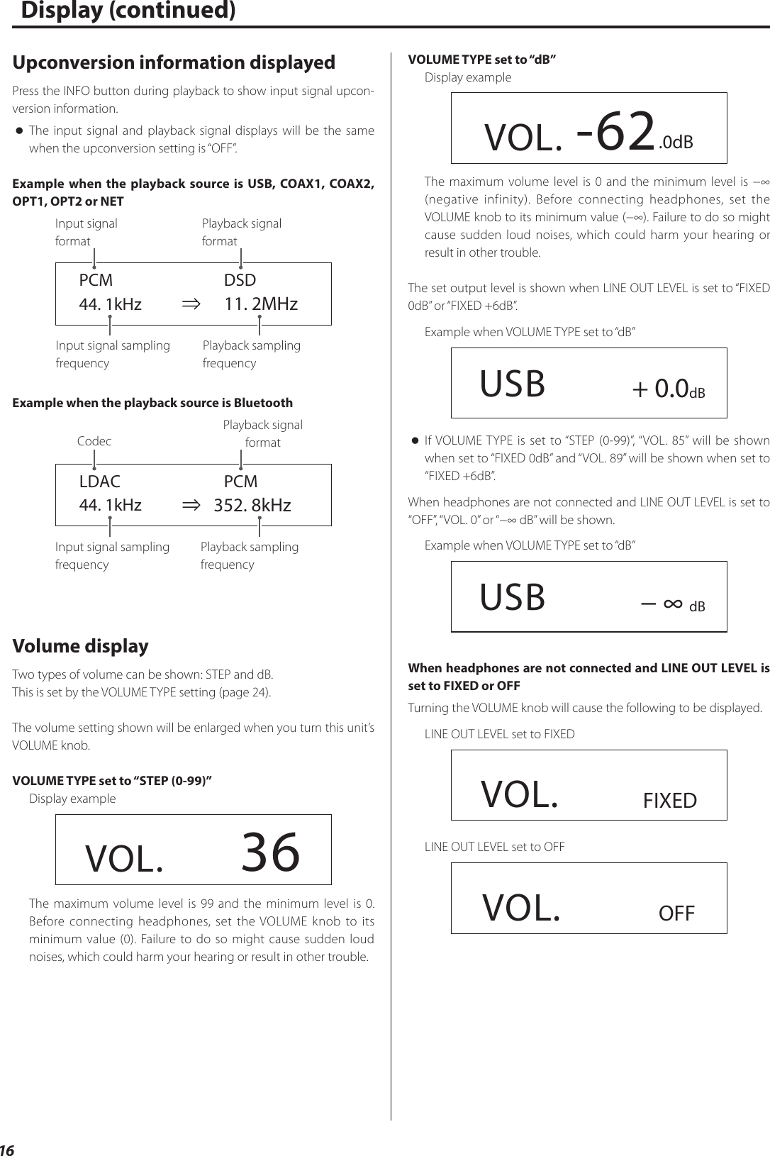 16Upconversion information displayedPress the INFO button during playback to show input signal upcon-version information. oThe input signal and playback signal displays will be the same when the upconversion setting is “OFF”.Example when the playback source is USB, COAX1, COAX2, OPT1, OPT2 or NET  PCM    DSD 44. 1kHz    11. 2MHzInput signal sampling frequencyPlayback sampling frequencyPlayback signal  formatInput signal  formatExample when the playback source is Bluetooth  LDAC  PCM 44. 1kHz    352. 8kHzInput signal sampling frequencyPlayback sampling frequencyCodecPlayback signal  formatVolume displayTwo types of volume can be shown: STEP and dB.This is set by the VOLUME TYPE setting (page24).The volume setting shown will be enlarged when you turn this unit’s VOLUME knob.VOLUME TYPE set to “STEP (0-99)”Display exampleVOL.      36The maximum volume level is 99 and the minimum level is 0. Before connecting headphones, set the VOLUME knob to its minimum value (0). Failure to do so might cause sudden loud noises, which could harm your hearing or result in other trouble.Display (continued)VOLUME TYPE set to “dB”Display exampleVOL. -62.0dBThe maximum volume level is 0 and the minimum level is −∞ (negative infinity). Before connecting headphones, set the VOLUME knob to its minimum value (−∞). Failure to do so might cause sudden loud noises, which could harm your hearing or result in other trouble.The set output level is shown when LINE OUT LEVEL is set to “FIXED 0dB” or “FIXED +6dB”.Example when VOLUME TYPE set to “dB”  USB + 0.0dB oIf VOLUME TYPE is set to “STEP (0-99)”, “VOL. 85” will be shown when set to “FIXED 0dB” and “VOL. 89” will be shown when set to “FIXED +6dB”.When headphones are not connected and LINE OUT LEVEL is set to “OFF”, “VOL. 0” or “−∞ dB” will be shown.Example when VOLUME TYPE set to “dB”  USB − ∞ dBWhen headphones are not connected and LINE OUT LEVEL is set to FIXED or OFFTurning the VOLUME knob will cause the following to be displayed.LINE OUT LEVEL set to FIXEDVOL.      FIXEDLINE OUT LEVEL set to OFFVOL.       OFF