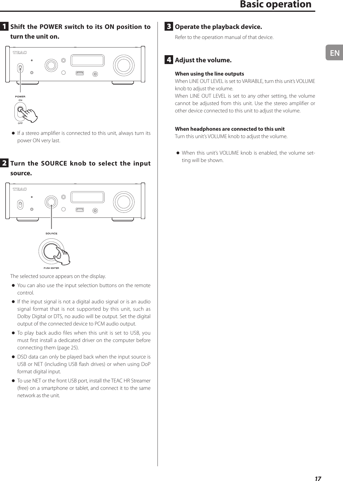 EN17Basic operation1  Shift the POWER switch to its ON position to turn the unit on. oIf a stereo amplifier is connected to this unit, always turn its power ON very last.2  Turn the SOURCE knob to select the input source.The selected source appears on the display. oYou can also use the input selection buttons on the remote control. oIf the input signal is not a digital audio signal or is an audio signal format that is not supported by this unit, such as Dolby Digital or DTS, no audio will be output. Set the digital output of the connected device to PCM audio output. oTo play back audio files when this unit is set to USB, you must first install a dedicated driver on the computer before connecting them (page25). oDSD data can only be played back when the input source is USB or NET (including USB flash drives) or when using DoP format digital input. oTo use NET or the front USB port, install the TEAC HR Streamer (free) on a smartphone or tablet, and connect it to the same network as the unit.3  Operate the playback device.Refer to the operation manual of that device.4  Adjust the volume.When using the line outputsWhen LINE OUT LEVEL is set to VARIABLE, turn this unit’s VOLUME knob to adjust the volume.When LINE OUT LEVEL is set to any other setting, the volume cannot be adjusted from this unit. Use the stereo amplifier or other device connected to this unit to adjust the volume.When headphones are connected to this unitTurn this unit’s VOLUME knob to adjust the volume. oWhen this unit’s VOLUME knob is enabled, the volume set-ting will be shown.