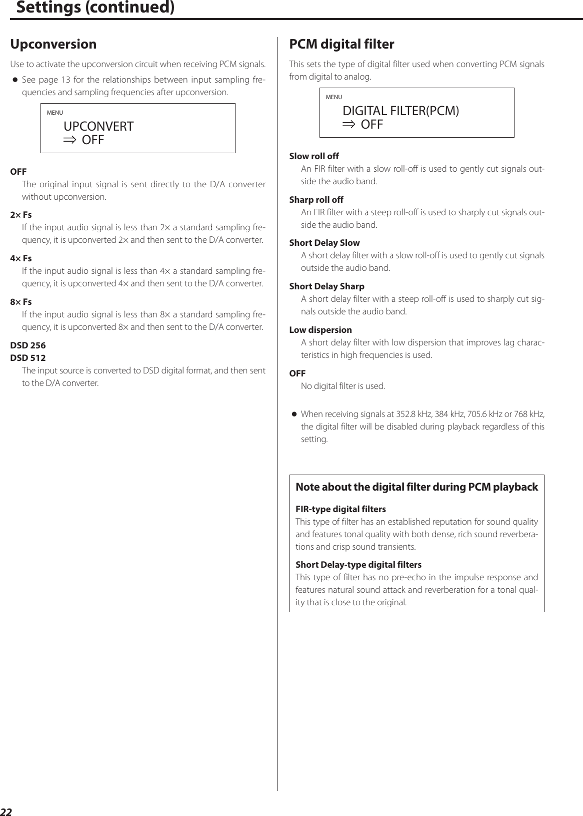 22Settings (continued)UpconversionUse to activate the upconversion circuit when receiving PCM signals. oSee page13 for the relationships between input sampling fre-quencies and sampling frequencies after upconversion.MENU  UPCONVERT    OFFOFFThe original input signal is sent directly to the D/A converter without upconversion.2× FsIf the input audio signal is less than 2× a standard sampling fre-quency, it is upconverted 2× and then sent to the D/A converter.4× FsIf the input audio signal is less than 4× a standard sampling fre-quency, it is upconverted 4× and then sent to the D/A converter.8× FsIf the input audio signal is less than 8× a standard sampling fre-quency, it is upconverted 8× and then sent to the D/A converter.DSD 256DSD 512The input source is converted to DSD digital format, and then sent to the D/A converter.PCM digital filterThis sets the type of digital filter used when converting PCM signals from digital to analog.MENU  DIGITAL FILTER(PCM)    OFFSlow roll offAn FIR filter with a slow roll-off is used to gently cut signals out-side the audio band.Sharp roll offAn FIR filter with a steep roll-off is used to sharply cut signals out-side the audio band.Short Delay SlowA short delay filter with a slow roll-off is used to gently cut signals outside the audio band.Short Delay SharpA short delay filter with a steep roll-off is used to sharply cut sig-nals outside the audio band.Low dispersionA short delay filter with low dispersion that improves lag charac-teristics in high frequencies is used.OFFNo digital filter is used. oWhen receiving signals at 352.8kHz, 384kHz, 705.6kHz or 768kHz, the digital filter will be disabled during playback regardless of this setting.Note about the digital filter during PCM playbackFIR-type digital filtersThis type of filter has an established reputation for sound quality and features tonal quality with both dense, rich sound reverbera-tions and crisp sound transients.Short Delay-type digital filtersThis type of filter has no pre-echo in the impulse response and features natural sound attack and reverberation for a tonal qual-ity that is close to the original. 
