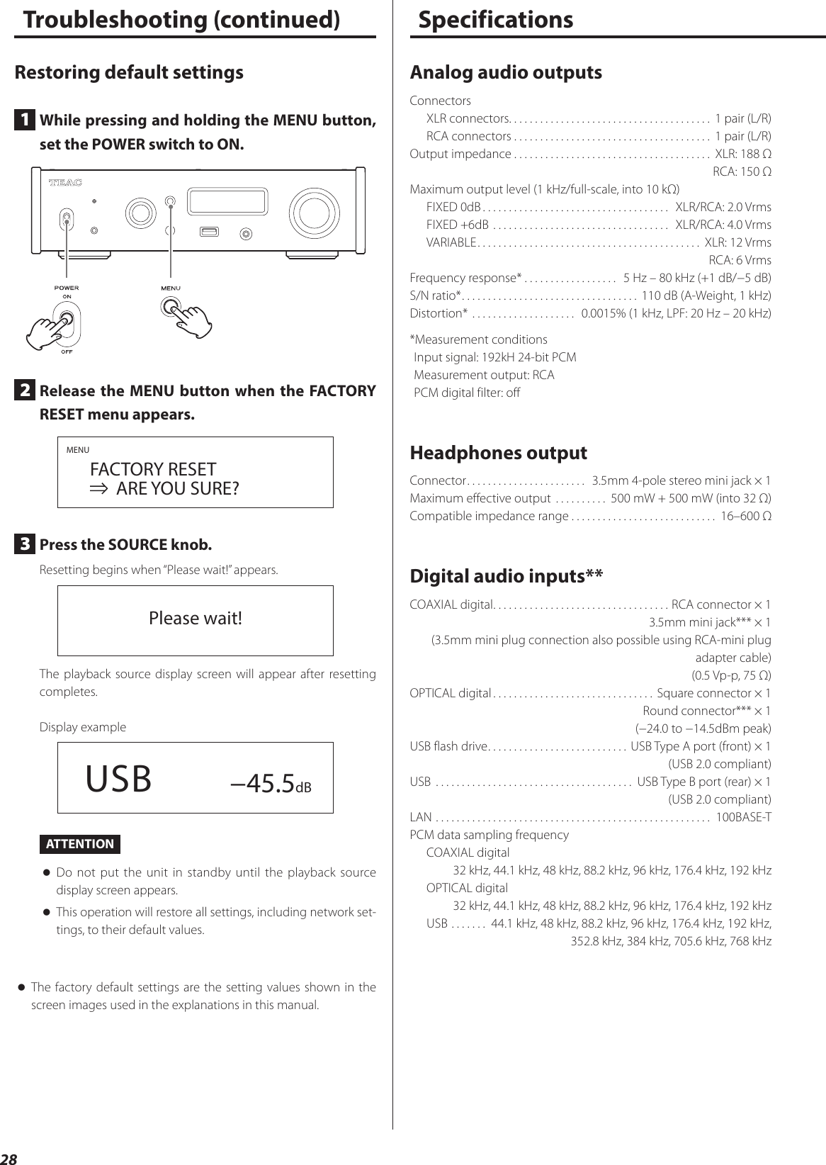 28 Restoring default settings1  While pressing and holding the MENU button, set the POWER switch to ON.2  Release the MENU button when the FACTORY RESET menu appears.MENU FACTORY RESET     ARE YOU SURE?3  Press the SOURCE knob.Resetting begins when “Please wait!” appears.Please wait!The playback source display screen will appear after resetting completes.Display example  USB −45.5dBATTENTION oDo not put the unit in standby until the playback source display screen appears. oThis operation will restore all settings, including network set-tings, to their default values. oThe factory default settings are the setting values shown in the screen images used in the explanations in this manual.Troubleshooting (continued) SpecificationsAnalog audio outputsConnectorsXLR connectors. . . . . . . . . . . . . . . . . . . . . . . . . . . . . . . . . . . . . . .  1 pair (L/R)RCA connectors ...................................... 1 pair (L/R)Output impedance ...................................... XLR: 188 ΩRCA: 150 ΩMaximum output level (1 kHz/full-scale, into 10 kΩ)FIXED 0dB ....................................  XLR/RCA: 2.0 VrmsFIXED +6dB ..................................  XLR/RCA: 4.0 VrmsVARIABLE ........................................... XLR: 12 VrmsRCA: 6 VrmsFrequency response* .................. 5 Hz – 80 kHz (+1 dB/−5 dB)S/N ratio* .................................. 110 dB (A-Weight, 1 kHz)Distortion*  ....................  0.0015% (1 kHz, LPF: 20 Hz – 20 kHz)*Measurement conditionsInput signal: 192kH 24-bit PCMMeasurement output: RCAPCM digital filter: offHeadphones outputConnector .......................  3.5mm 4-pole stereo mini jack × 1Maximum effective output  .......... 500 mW + 500 mW (into 32 Ω)Compatible impedance range ............................ 16–600 ΩDigital audio inputs**COAXIAL digital .................................. RCA connector × 13.5mm mini jack*** × 1(3.5mm mini plug connection also possible using RCA-mini plug adapter cable)(0.5 Vp-p, 75 Ω)OPTICAL digital ............................... Square connector × 1Round connector*** × 1(−24.0 to −14.5dBm peak)USB flash drive ...........................USB Type A port (front) × 1(USB 2.0 compliant)USB  ...................................... USB Type B port (rear) × 1(USB 2.0 compliant)LAN  ..................................................... 100BASE-TPCM data sampling frequencyCOAXIAL digital32 kHz, 44.1 kHz, 48 kHz, 88.2 kHz, 96 kHz, 176.4 kHz, 192 kHzOPTICAL digital32 kHz, 44.1 kHz, 48 kHz, 88.2 kHz, 96 kHz, 176.4 kHz, 192 kHzUSB ....... 44.1 kHz, 48 kHz, 88.2 kHz, 96 kHz, 176.4 kHz, 192 kHz,352.8 kHz, 384 kHz, 705.6 kHz, 768 kHz