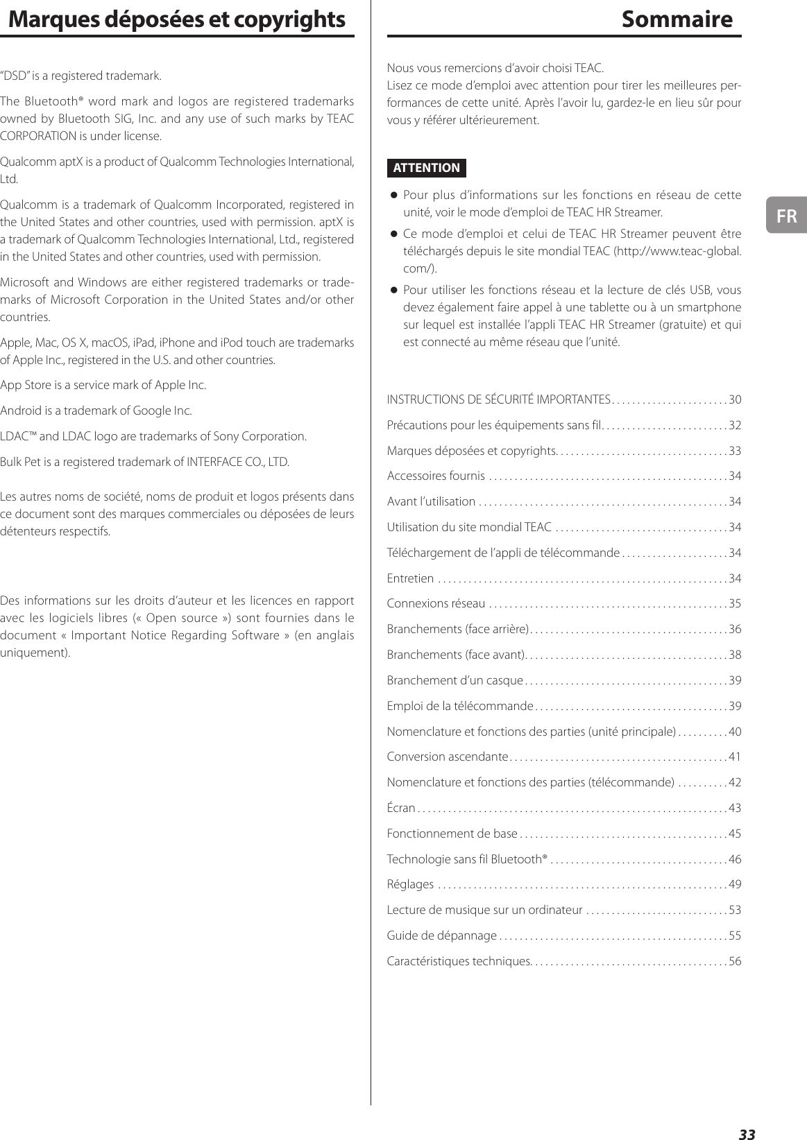 FR33SommaireNous vous remercions d’avoir choisi TEAC.Lisez ce mode d’emploi avec attention pour tirer les meilleures per-formances de cette unité. Après l’avoir lu, gardez-le en lieu sûr pour vous y référer ultérieurement.ATTENTION oPour plus d’informations sur les fonctions en réseau de cette unité, voir le mode d’emploi de TEAC HR Streamer. oCe mode d’emploi et celui de TEAC HR Streamer peuvent être téléchargés depuis le site mondial TEAC (http://www.teac-global.com/). oPour utiliser les fonctions réseau et la lecture de clés USB, vous devez également faire appel à une tablette ou à un smartphone sur lequel est installée l’appli TEAC HR Streamer (gratuite) et qui est connecté au même réseau que l’unité.INSTRUCTIONS DE SÉCURITÉ IMPORTANTES .......................30Précautions pour les équipements sans fil .........................32Marques déposées et copyrights. . . . . . . . . . . . . . . . . . . . . . . . . . . . . . . . . . 33Accessoires fournis  ...............................................34Avant l’utilisation .................................................34Utilisation du site mondial TEAC ..................................34Téléchargement de l’appli de télécommande .....................34Entretien .........................................................34Connexions réseau ...............................................35Branchements (face arrière) .......................................36Branchements (face avant) ........................................38Branchement d’un casque ........................................39Emploi de la télécommande ......................................39Nomenclature et fonctions des parties (unité principale) ..........40Conversion ascendante ...........................................41Nomenclature et fonctions des parties (télécommande) ..........42Écran .............................................................43Fonctionnement de base .........................................45Technologie sans fil Bluetooth® ...................................46Réglages .........................................................49Lecture de musique sur un ordinateur ............................53Guide de dépannage .............................................55Caractéristiques techniques. . . . . . . . . . . . . . . . . . . . . . . . . . . . . . . . . . . . . . . 56Marques déposées et copyrights“DSD” is a registered trademark.The Bluetooth® word mark and logos are registered trademarks owned by Bluetooth SIG, Inc. and any use of such marks by TEAC CORPORATION is under license.Qualcomm aptX is a product of Qualcomm Technologies International, Ltd.Qualcomm is a trademark of Qualcomm Incorporated, registered in the United States and other countries, used with permission. aptX is a trademark of Qualcomm Technologies International, Ltd., registered in the United States and other countries, used with permission.Microsoft and Windows are either registered trademarks or trade-marks of Microsoft Corporation in the United States and/or other countries.Apple, Mac, OS X, macOS, iPad, iPhone and iPod touch are trademarks of Apple Inc., registered in the U.S. and other countries.App Store is a service mark of Apple Inc.Android is a trademark of Google Inc.LDAC™ and LDAC logo are trademarks of Sony Corporation.Bulk Pet is a registered trademark of INTERFACE CO., LTD.Les autres noms de société, noms de produit et logos présents dans ce document sont des marques commerciales ou déposées de leurs détenteurs respectifs.Des informations sur les droits d’auteur et les licences en rapport avec les logiciels libres (« Open source ») sont fournies dans le document « Important Notice Regarding Software » (en anglais uniquement).