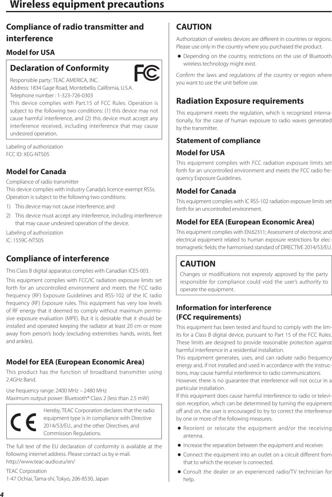 4Wireless equipment precautionsCompliance of radio transmitter and interferenceModel for USADeclaration of ConformityResponsible party: TEAC AMERICA, INC.Address: 1834 Gage Road, Montebello, California, U.S.A.Telephone number : 1-323-726-0303This device complies with Part.15 of FCC Rules. Operation is subject to the following two conditions: (1) this device may not cause harmful interference, and (2) this device must accept any interference received, including interference that may cause undesired operation.Labeling of authorizationFCC ID: XEG-NT505Model for CanadaCompliance of radio transmitterThis device complies with Industry Canada’s licence-exempt RSSs.Operation is subject to the following two conditions: 1)  This device may not cause interference; and2)  This device must accept any interference, including interference that may cause undesired operation of the device.Labeling of authorizationIC: 1559C-NT505Compliance of interferenceThis Class B digital apparatus complies with Canadian ICES-003.This equipment complies with FCC/IC radiation exposure limits set forth for an uncontrolled environment and meets the FCC radio frequency (RF) Exposure Guidelines and RSS-102 of the IC radio frequency (RF) Exposure rules. This equipment has very low levels of RF energy that it deemed to comply without maximum permis-sive exposure evaluation (MPE). But it is desirable that it should be installed and operated keeping the radiator at least 20cm or more away from person’s body (excluding extremities: hands, wrists, feet and ankles).Model for EEA (European Economic Area)This product has the function of broadband transmitter using 2.4GHz Band. Use frequency range: 2400MHz – 2480MHzMaximum output power: Bluetooth® Class 2 (less than 2.5 mW)Hereby, TEAC Corporation declares that the radio equipment type is in compliance with Directive 2014/53/EU., and the other Directives, and Commission Regulations.The full text of the EU declaration of conformity is available at the following internet address. Please contact us by e-mail.http://www.teac-audio.eu/en/TEAC Corporation1-47 Ochiai, Tama-shi, Tokyo, 206-8530, JapanCAUTIONAuthorization of wireless devices are different in countries or regions. Please use only in the country where you purchased the product. oDepending on the country, restrictions on the use of Bluetooth wireless technology might exist.Confirm the laws and regulations of the country or region where you want to use the unit before use.Radiation Exposure requirementsThis equipment meets the regulation, which is recognized interna-tionally, for the case of human exposure to radio waves generated by the transmitter.Statement of complianceModel for USAThis equipment complies with FCC radiation exposure limits set forth for an uncontrolled environment and meets the FCC radio fre-quency Exposure Guidelines.Model for CanadaThis equipment complies with IC RSS-102 radiation exposure limits set forth for an uncontrolled environment.Model for EEA (European Economic Area)This equipment complies with EN.62311; Assessment of electronic and electrical equipment related to human exposure restrictions for elec-tromagnetic fields; the harmonised standard of DIRECTIVE 2014/53/EU.CAUTIONChanges or modifications not expressly approved by the party responsible for compliance could void the user’s authority to operate the equipment.Information for interference  (FCC requirements)This equipment has been tested and found to comply with the lim-its for a Class B digital device, pursuant to Part 15 of the FCC Rules. These limits are designed to provide reasonable protection against harmful interference in a residential installation.This equipment generates, uses, and can radiate radio frequency energy and, if not installed and used in accordance with the instruc-tions, may cause harmful interference to radio communications.However, there is no guarantee that interference will not occur in a particular installation.If this equipment does cause harmful interference to radio or televi-sion reception, which can be determined by turning the equipment off and on, the user is encouraged to try to correct the interference by one or more of the following measures. oReorient or relocate the equipment and/or the receiving antenna. oIncrease the separation between the equipment and receiver. oConnect the equipment into an outlet on a circuit different from that to which the receiver is connected. oConsult the dealer or an experienced radio/TV technician for help.