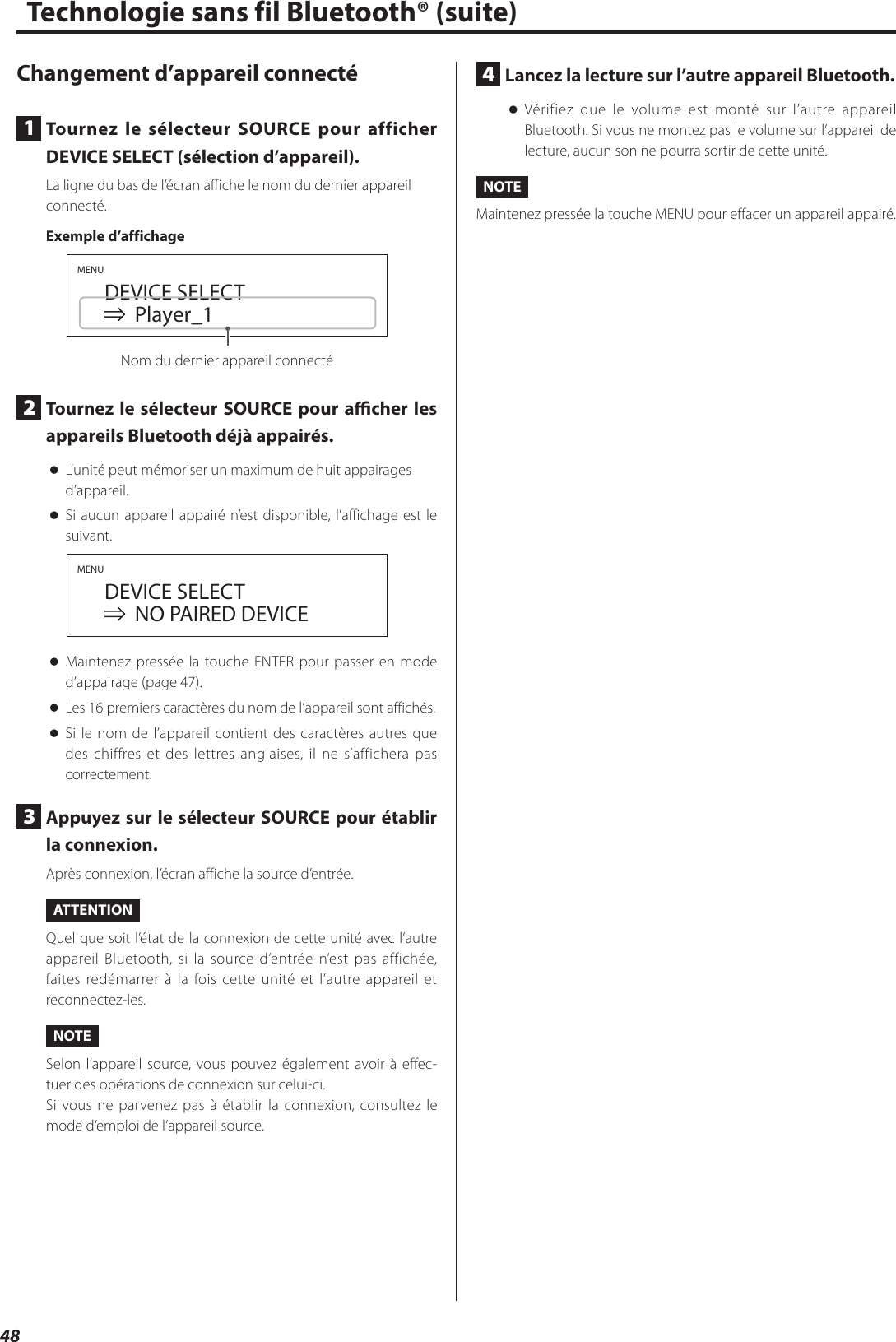 48Changement d’appareil connecté1  Tournez le sélecteur SOURCE pour afficher DEVICE SELECT (sélection d’appareil).La ligne du bas de l’écran affiche le nom du dernier appareil connecté.Exemple d’affichageMENU  DEVICE SELECT    Player_1Nom du dernier appareil connecté2  Tournez le sélecteur SOURCE pour acher les appareils Bluetooth déjà appairés. oL’unité peut mémoriser un maximum de huit appairages d’appareil. oSi aucun appareil appairé n’est disponible, l’affichage est le suivant.MENU  DEVICE SELECT     NO PAIRED DEVICE oMaintenez pressée la touche ENTER pour passer en mode d’appairage (page47). oLes 16 premiers caractères du nom de l’appareil sont affichés. oSi le nom de l’appareil contient des caractères autres que des chiffres et des lettres anglaises, il ne s’affichera pas correctement.3  Appuyez sur le sélecteur SOURCE pour établir la connexion.Après connexion, l’écran affiche la source d’entrée.ATTENTIONQuel que soit l’état de la connexion de cette unité avec l’autre appareil Bluetooth, si la source d’entrée n’est pas affichée, faites redémarrer à la fois cette unité et l’autre appareil et reconnectez-les.NOTESelon l’appareil source, vous pouvez également avoir à effec-tuer des opérations de connexion sur celui-ci.Si vous ne parvenez pas à établir la connexion, consultez le mode d’emploi de l’appareil source.Technologie sans fil Bluetooth® (suite)4  Lancez la lecture sur l’autre appareil Bluetooth. oVérifiez que le volume est monté sur l’autre appareil Bluetooth. Si vous ne montez pas le volume sur l’appareil de lecture, aucun son ne pourra sortir de cette unité.NOTEMaintenez pressée la touche MENU pour effacer un appareil appairé.