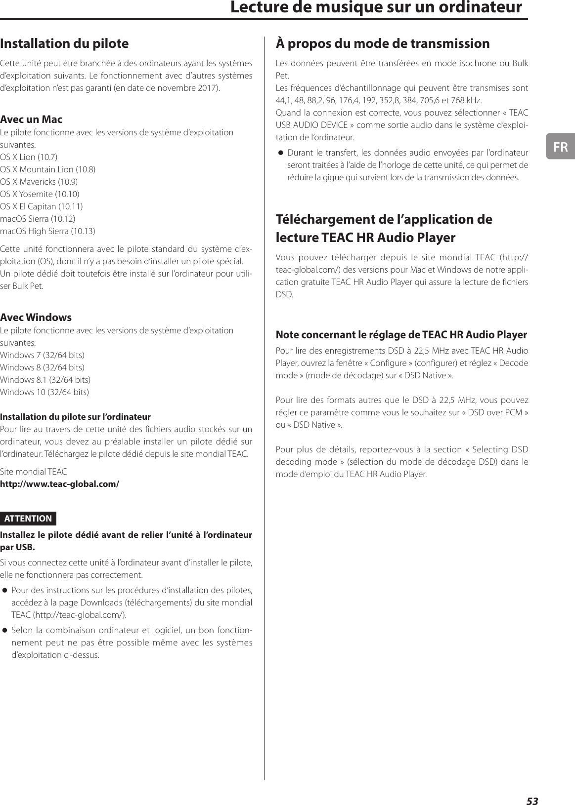 FR53Lecture de musique sur un ordinateurInstallation du piloteCette unité peut être branchée à des ordinateurs ayant les systèmes d’exploitation suivants. Le fonctionnement avec d’autres systèmes d’exploitation n’est pas garanti (en date de novembre 2017).Avec un MacLe pilote fonctionne avec les versions de système d’exploitation suivantes.OS X Lion (10.7)OS X Mountain Lion (10.8)OS X Mavericks (10.9)OS X Yosemite (10.10)OS X El Capitan (10.11)macOS Sierra (10.12)macOS High Sierra (10.13)Cette unité fonctionnera avec le pilote standard du système d’ex-ploitation (OS), donc il n’y a pas besoin d’installer un pilote spécial.Un pilote dédié doit toutefois être installé sur l’ordinateur pour utili-ser Bulk Pet.Avec WindowsLe pilote fonctionne avec les versions de système d’exploitation suivantes.Windows 7 (32/64bits)Windows 8 (32/64bits)Windows 8.1 (32/64bits)Windows 10 (32/64bits)Installation du pilote sur l’ordinateurPour lire au travers de cette unité des fichiers audio stockés sur un ordinateur, vous devez au préalable installer un pilote dédié sur l’ordinateur. Téléchargez le pilote dédié depuis le site mondial TEAC.Site mondial TEAChttp://www.teac-global.com/ATTENTIONInstallez le pilote dédié avant de relier l’unité à l’ordinateur par USB.Si vous connectez cette unité à l’ordinateur avant d’installer le pilote, elle ne fonctionnera pas correctement. oPour des instructions sur les procédures d’installation des pilotes, accédez à la page Downloads (téléchargements) du site mondial TEAC (http://teac-global.com/). oSelon la combinaison ordinateur et logiciel, un bon fonction-nement peut ne pas être possible même avec les systèmes d’exploitation ci-dessus.À propos du mode de transmissionLes données peuvent être transférées en mode isochrone ou Bulk Pet.Les fréquences d’échantillonnage qui peuvent être transmises sont 44,1, 48, 88,2, 96, 176,4, 192, 352,8, 384, 705,6 et 768kHz.Quand la connexion est correcte, vous pouvez sélectionner «TEAC USB AUDIO DEVICE» comme sortie audio dans le système d’exploi-tation de l’ordinateur. oDurant le transfert, les données audio envoyées par l’ordinateur seront traitées à l’aide de l’horloge de cette unité, ce qui permet de réduire la gigue qui survient lors de la transmission des données.Téléchargement de l’application de lecture TEAC HR Audio PlayerVous pouvez télécharger depuis le site mondial TEAC (http://teac-global.com/) des versions pour Mac et Windows de notre appli-cation gratuite TEAC HR Audio Player qui assure la lecture de fichiers DSD.Note concernant le réglage de TEAC HR Audio PlayerPour lire des enregistrements DSD à 22,5MHz avec TEAC HR Audio Player, ouvrez la fenêtre «Configure» (configurer) et réglez «Decode mode» (mode de décodage) sur «DSD Native».Pour lire des formats autres que le DSD à 22,5MHz, vous pouvez régler ce paramètre comme vous le souhaitez sur «DSD over PCM» ou «DSD Native».Pour plus de détails, reportez-vous à la section «Selecting DSD decoding mode» (sélection du mode de décodage DSD) dans le mode d’emploi du TEAC HR Audio Player.