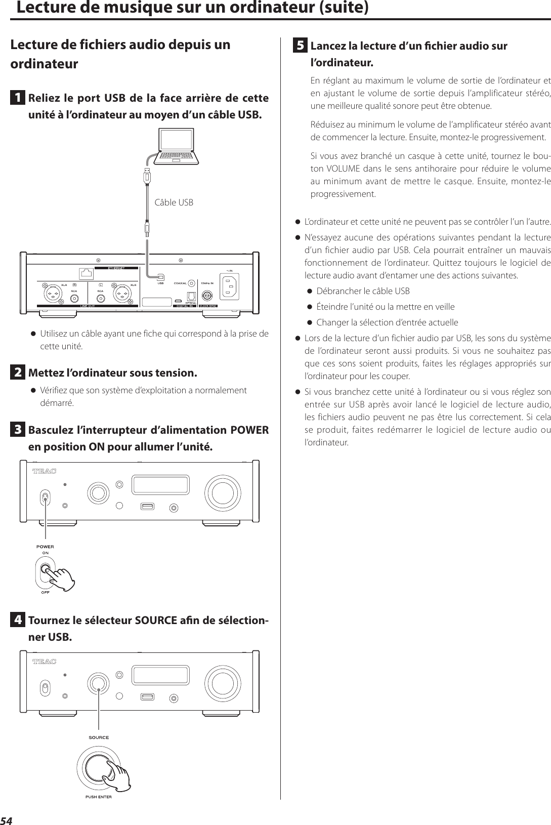 54Lecture de fichiers audio depuis un ordinateur1  Reliez le port USB de la face arrière de cette unité à l’ordinateur au moyen d’un câble USB.Câble USB oUtilisez un câble ayant une fiche qui correspond à la prise de cette unité.2  Mettez l’ordinateur sous tension. oVérifiez que son système d’exploitation a normalement démarré.3  Basculez l’interrupteur d’alimentation POWER en position ON pour allumer l’unité.4  Tournez le sélecteur SOURCE an de sélection-ner USB.5  Lancez la lecture d’un chier audio sur l’ordinateur.En réglant au maximum le volume de sortie de l’ordinateur et en ajustant le volume de sortie depuis l’amplificateur stéréo, une meilleure qualité sonore peut être obtenue.Réduisez au minimum le volume de l’amplificateur stéréo avant de commencer la lecture. Ensuite, montez-le progressivement.Si vous avez branché un casque à cette unité, tournez le bou-ton VOLUME dans le sens antihoraire pour réduire le volume au minimum avant de mettre le casque. Ensuite, montez-le progressivement. oL’ordinateur et cette unité ne peuvent pas se contrôler l’un l’autre. oN’essayez aucune des opérations suivantes pendant la lecture d’un fichier audio par USB. Cela pourrait entraîner un mauvais fonctionnement de l’ordinateur. Quittez toujours le logiciel de lecture audio avant d’entamer une des actions suivantes. oDébrancher le câble USB oÉteindre l’unité ou la mettre en veille oChanger la sélection d’entrée actuelle oLors de la lecture d’un fichier audio par USB, les sons du système de l’ordinateur seront aussi produits. Si vous ne souhaitez pas que ces sons soient produits, faites les réglages appropriés sur l’ordinateur pour les couper. oSi vous branchez cette unité à l’ordinateur ou si vous réglez son entrée sur USB après avoir lancé le logiciel de lecture audio, les fichiers audio peuvent ne pas être lus correctement. Si cela se produit, faites redémarrer le logiciel de lecture audio ou l’ordinateur.Lecture de musique sur un ordinateur (suite)