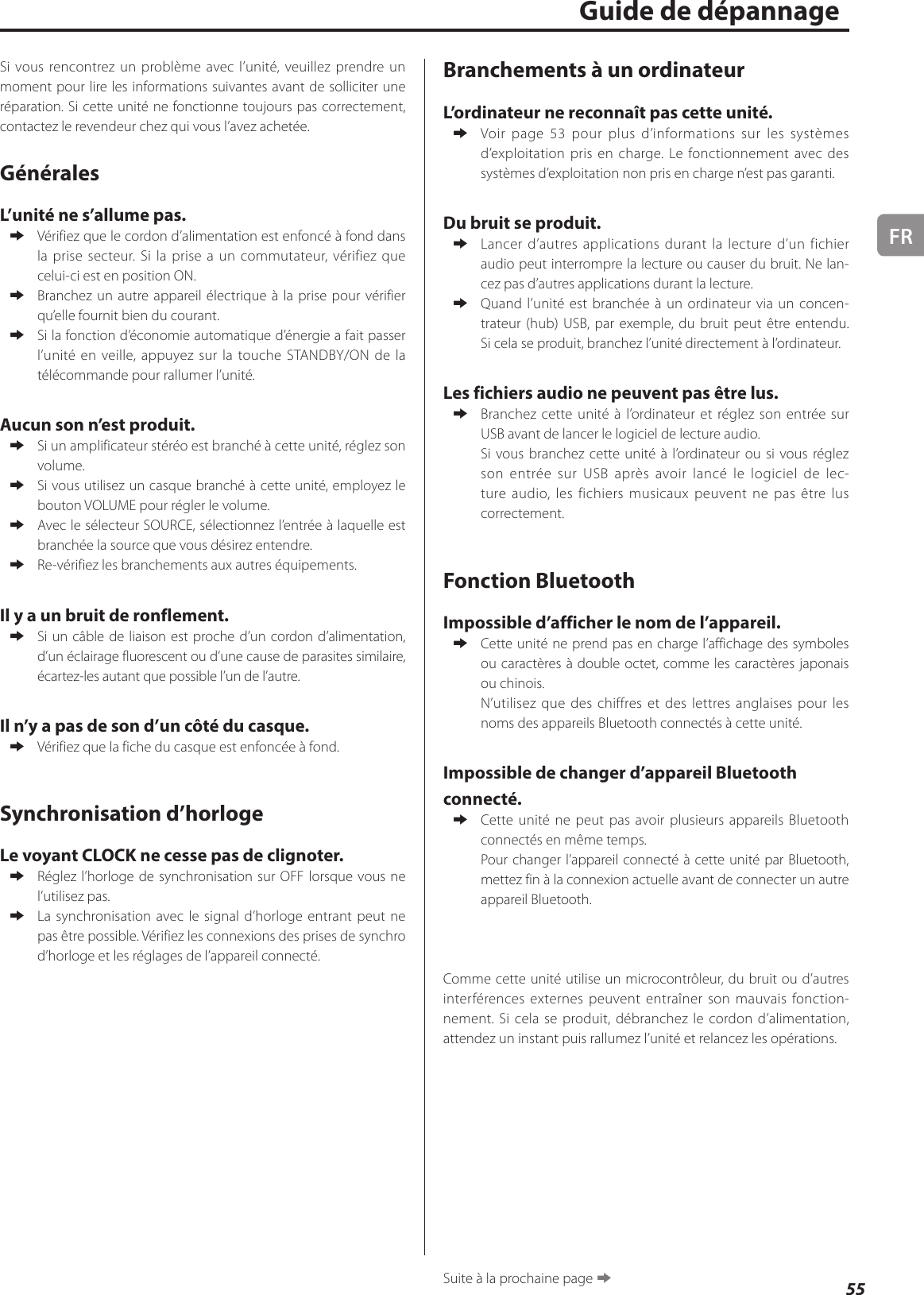 FR55Si vous rencontrez un problème avec l’unité, veuillez prendre un moment pour lire les informations suivantes avant de solliciter une réparation. Si cette unité ne fonctionne toujours pas correctement, contactez le revendeur chez qui vous l’avez achetée.GénéralesL’unité ne s’allume pas. eVérifiez que le cordon d’alimentation est enfoncé à fond dans la prise secteur. Si la prise a un commutateur, vérifiez que celui-ci est en position ON. eBranchez un autre appareil électrique à la prise pour vérifier qu’elle fournit bien du courant. eSi la fonction d’économie automatique d’énergie a fait passer l’unité en veille, appuyez sur la touche STANDBY/ON de la télécommande pour rallumer l’unité.Aucun son n’est produit. eSi un amplificateur stéréo est branché à cette unité, réglez son volume. eSi vous utilisez un casque branché à cette unité, employez le bouton VOLUME pour régler le volume. eAvec le sélecteur SOURCE, sélectionnez l’entrée à laquelle est branchée la source que vous désirez entendre. eRe-vérifiez les branchements aux autres équipements.Il y a un bruit de ronflement. eSi un câble de liaison est proche d’un cordon d’alimentation, d’un éclairage fluorescent ou d’une cause de parasites similaire, écartez-les autant que possible l’un de l’autre.Il n’y a pas de son d’un côté du casque. eVérifiez que la fiche du casque est enfoncée à fond.Synchronisation d’horlogeLe voyant CLOCK ne cesse pas de clignoter. eRéglez l’horloge de synchronisation sur OFF lorsque vous ne l’utilisez pas. eLa synchronisation avec le signal d’horloge entrant peut ne pas être possible. Vérifiez les connexions des prises de synchro d’horloge et les réglages de l’appareil connecté.Guide de dépannageBranchements à un ordinateurL’ordinateur ne reconnaît pas cette unité. eVoir  page 53 pour plus d’informations sur les systèmes d’exploitation pris en charge. Le fonctionnement avec des systèmes d’exploitation non pris en charge n’est pas garanti.Du bruit se produit. eLancer d’autres applications durant la lecture d’un fichier audio peut interrompre la lecture ou causer du bruit. Ne lan-cez pas d’autres applications durant la lecture. eQuand l’unité est branchée à un ordinateur via un concen-trateur (hub) USB, par exemple, du bruit peut être entendu. Si cela se produit, branchez l’unité directement à l’ordinateur.Les fichiers audio ne peuvent pas être lus. eBranchez cette unité à l’ordinateur et réglez son entrée sur USB avant de lancer le logiciel de lecture audio.Si vous branchez cette unité à l’ordinateur ou si vous réglez son entrée sur USB après avoir lancé le logiciel de lec-ture audio, les fichiers musicaux peuvent ne pas être lus correctement.Fonction BluetoothImpossible d’afficher le nom de l’appareil. eCette unité ne prend pas en charge l’affichage des symboles ou caractères à double octet, comme les caractères japonais ou chinois.N’utilisez que des chiffres et des lettres anglaises pour les noms des appareils Bluetooth connectés à cette unité.Impossible de changer d’appareil Bluetooth connecté. eCette unité ne peut pas avoir plusieurs appareils Bluetooth connectés en même temps.Pour changer l’appareil connecté à cette unité par Bluetooth, mettez fin à la connexion actuelle avant de connecter un autre appareil Bluetooth.Comme cette unité utilise un microcontrôleur, du bruit ou d’autres interférences externes peuvent entraîner son mauvais fonction-nement. Si cela se produit, débranchez le cordon d’alimentation, attendez un instant puis rallumez l’unité et relancez les opérations.Suite à la prochaine page e