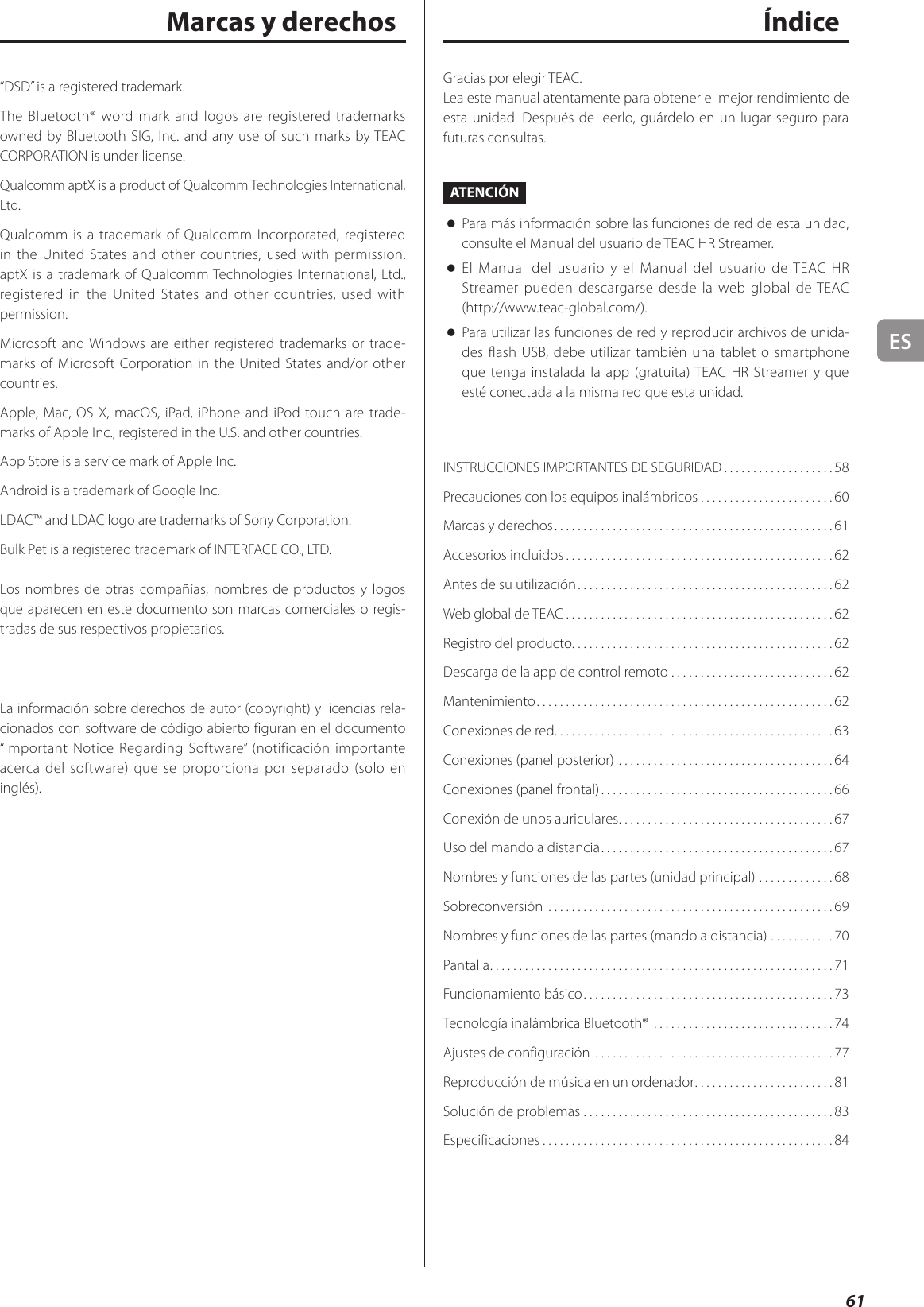 ES61ÍndiceGracias por elegir TEAC.Lea este manual atentamente para obtener el mejor rendimiento de esta unidad. Después de leerlo, guárdelo en un lugar seguro para futuras consultas.ATENCIÓN oPara más información sobre las funciones de red de esta unidad, consulte el Manual del usuario de TEAC HR Streamer. oEl Manual del usuario y el Manual del usuario de TEAC HR Streamer pueden descargarse desde la web global de TEAC (http://www.teac-global.com/). oPara utilizar las funciones de red y reproducir archivos de unida-des flash USB, debe utilizar también una tablet o smartphone que tenga instalada la app (gratuita) TEAC HR Streamer y que esté conectada a la misma red que esta unidad.INSTRUCCIONES IMPORTANTES DE SEGURIDAD ...................58Precauciones con los equipos inalámbricos .......................60Marcas y derechos ................................................61Accesorios incluidos ..............................................62Antes de su utilización ............................................62Web global de TEAC ..............................................62Registro del producto. . . . . . . . . . . . . . . . . . . . . . . . . . . . . . . . . . . . . . . . . . . . .62Descarga de la app de control remoto ............................62Mantenimiento ...................................................62Conexiones de red ................................................63Conexiones (panel posterior) .....................................64Conexiones (panel frontal) ........................................66Conexión de unos auriculares .....................................67Uso del mando a distancia ........................................67Nombres y funciones de las partes (unidad principal) .............68Sobreconversión  .................................................69Nombres y funciones de las partes (mando a distancia) ...........70Pantalla ...........................................................71Funcionamiento básico ...........................................73Tecnología inalámbrica Bluetooth®  ...............................74Ajustes de configuración .........................................77Reproducción de música en un ordenador ........................81Solución de problemas ...........................................83Especificaciones ..................................................84Marcas y derechos“DSD” is a registered trademark.The Bluetooth® word mark and logos are registered trademarks owned by Bluetooth SIG, Inc. and any use of such marks by TEAC CORPORATION is under license.Qualcomm aptX is a product of Qualcomm Technologies International, Ltd.Qualcomm is a trademark of Qualcomm Incorporated, registered in the United States and other countries, used with permission. aptX is a trademark of Qualcomm Technologies International, Ltd., registered in the United States and other countries, used with permission.Microsoft and Windows are either registered trademarks or trade-marks of Microsoft Corporation in the United States and/or other countries.Apple, Mac, OS X, macOS, iPad, iPhone and iPod touch are trade-marks of Apple Inc., registered in the U.S. and other countries. App Store is a service mark of Apple Inc.Android is a trademark of Google Inc.LDAC™ and LDAC logo are trademarks of Sony Corporation.Bulk Pet is a registered trademark of INTERFACE CO., LTD.Los nombres de otras compañías, nombres de productos y logos que aparecen en este documento son marcas comerciales o regis-tradas de sus respectivos propietarios.La información sobre derechos de autor (copyright) y licencias rela-cionados con software de código abierto figuran en el documento “Important Notice Regarding Software” (notificación importante acerca del software) que se proporciona por separado (solo en inglés).