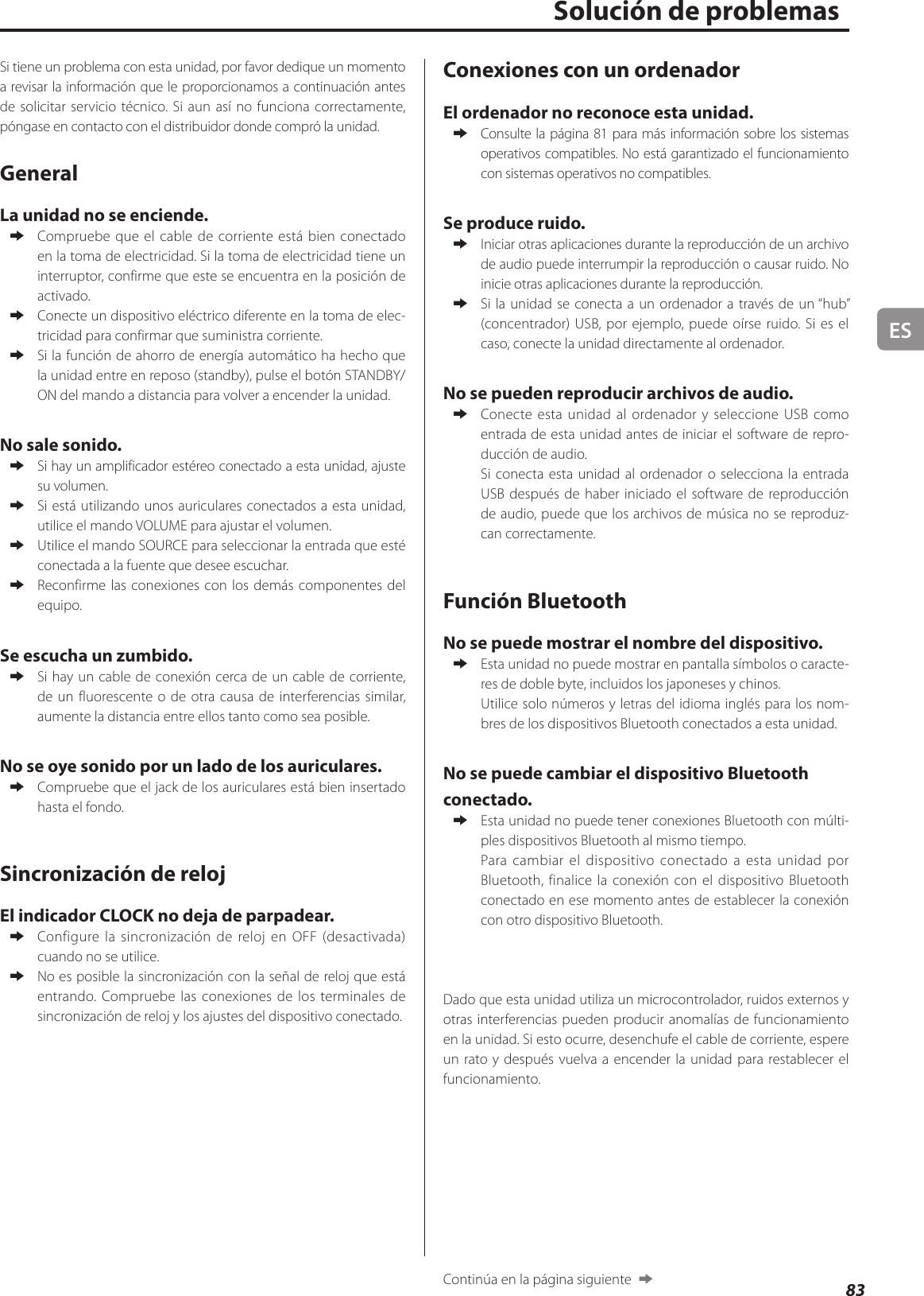 ES83Si tiene un problema con esta unidad, por favor dedique un momento a revisar la información que le proporcionamos a continuación antes de solicitar servicio técnico. Si aun así no funciona correctamente, póngase en contacto con el distribuidor donde compró la unidad.GeneralLa unidad no se enciende. eCompruebe que el cable de corriente está bien conectado en la toma de electricidad. Si la toma de electricidad tiene un interruptor, confirme que este se encuentra en la posición de activado. eConecte un dispositivo eléctrico diferente en la toma de elec-tricidad para confirmar que suministra corriente. eSi la función de ahorro de energía automático ha hecho que la unidad entre en reposo (standby), pulse el botón STANDBY/ON del mando a distancia para volver a encender la unidad.No sale sonido. eSi hay un amplificador estéreo conectado a esta unidad, ajuste su volumen. eSi está utilizando unos auriculares conectados a esta unidad, utilice el mando VOLUME para ajustar el volumen. eUtilice el mando SOURCE para seleccionar la entrada que esté conectada a la fuente que desee escuchar. eReconfirme las conexiones con los demás componentes del equipo.Se escucha un zumbido. eSi hay un cable de conexión cerca de un cable de corriente, de un fluorescente o de otra causa de interferencias similar, aumente la distancia entre ellos tanto como sea posible.No se oye sonido por un lado de los auriculares. eCompruebe que el jack de los auriculares está bien insertado hasta el fondo.Sincronización de relojEl indicador CLOCK no deja de parpadear. eConfigure la sincronización de reloj en OFF (desactivada) cuando no se utilice. eNo es posible la sincronización con la señal de reloj que está entrando. Compruebe las conexiones de los terminales de sincronización de reloj y los ajustes del dispositivo conectado.Solución de problemasConexiones con un ordenadorEl ordenador no reconoce esta unidad. eConsulte la página81 para más información sobre los sistemas operativos compatibles. No está garantizado el funcionamiento con sistemas operativos no compatibles.Se produce ruido. eIniciar otras aplicaciones durante la reproducción de un archivo de audio puede interrumpir la reproducción o causar ruido. No inicie otras aplicaciones durante la reproducción. eSi la unidad se conecta a un ordenador a través de un “hub” (concentrador) USB, por ejemplo, puede oírse ruido. Si es el caso, conecte la unidad directamente al ordenador.No se pueden reproducir archivos de audio. eConecte esta unidad al ordenador y seleccione USB como entrada de esta unidad antes de iniciar el software de repro-ducción de audio.Si conecta esta unidad al ordenador o selecciona la entrada USB después de haber iniciado el software de reproducción de audio, puede que los archivos de música no se reproduz-can correctamente.Función BluetoothNo se puede mostrar el nombre del dispositivo. eEsta unidad no puede mostrar en pantalla símbolos o caracte-res de doble byte, incluidos los japoneses y chinos.Utilice solo números y letras del idioma inglés para los nom-bres de los dispositivos Bluetooth conectados a esta unidad.No se puede cambiar el dispositivo Bluetooth conectado. eEsta unidad no puede tener conexiones Bluetooth con múlti-ples dispositivos Bluetooth al mismo tiempo.Para cambiar el dispositivo conectado a esta unidad por Bluetooth, finalice la conexión con el dispositivo Bluetooth conectado en ese momento antes de establecer la conexión con otro dispositivo Bluetooth.Dado que esta unidad utiliza un microcontrolador, ruidos externos y otras interferencias pueden producir anomalías de funcionamiento en la unidad. Si esto ocurre, desenchufe el cable de corriente, espere un rato y después vuelva a encender la unidad para restablecer el funcionamiento.Continúa en la página siguiente  e