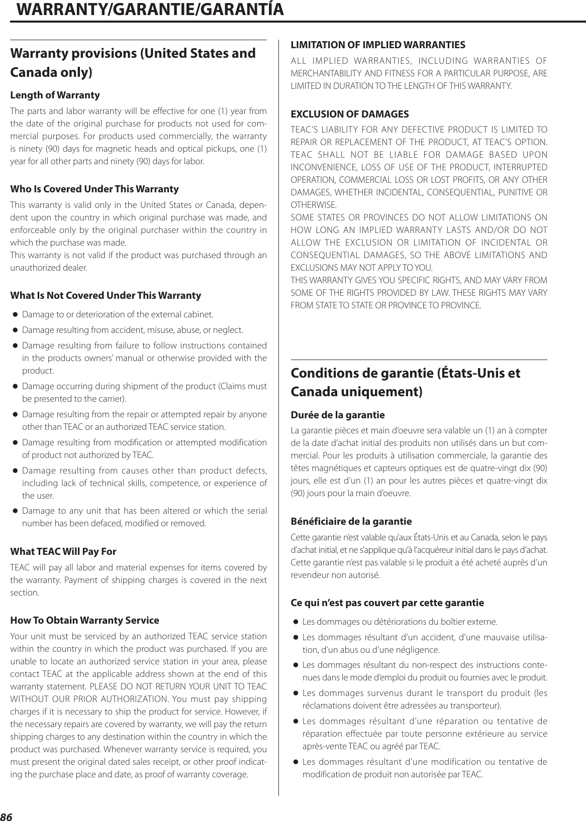 86WARRANTY/GARANTIE/GARANTÍAWarranty provisions (United States and Canada only)Length of WarrantyThe parts and labor warranty will be effective for one (1) year from the date of the original purchase for products not used for com-mercial purposes. For products used commercially, the warranty is ninety (90) days for magnetic heads and optical pickups, one (1) year for all other parts and ninety (90) days for labor.Who Is Covered Under This WarrantyThis warranty is valid only in the United States or Canada, depen-dent upon the country in which original purchase was made, and enforceable only by the original purchaser within the country in which the purchase was made.This warranty is not valid if the product was purchased through an unauthorized dealer.What Is Not Covered Under This Warranty oDamage to or deterioration of the external cabinet. oDamage resulting from accident, misuse, abuse, or neglect. oDamage resulting from failure to follow instructions contained in the products owners’ manual or otherwise provided with the product. oDamage occurring during shipment of the product (Claims must be presented to the carrier). oDamage resulting from the repair or attempted repair by anyone other than TEAC or an authorized TEAC service station. oDamage resulting from modification or attempted modification of product not authorized by TEAC. oDamage resulting from causes other than product defects, including lack of technical skills, competence, or experience of the user. oDamage to any unit that has been altered or which the serial number has been defaced, modified or removed.What TEAC Will Pay ForTEAC will pay all labor and material expenses for items covered by the warranty. Payment of shipping charges is covered in the next section.How To Obtain Warranty ServiceYour unit must be serviced by an authorized TEAC service station within the country in which the product was purchased. If you are unable to locate an authorized service station in your area, please contact TEAC at the applicable address shown at the end of this warranty statement. PLEASE DO NOT RETURN YOUR UNIT TO TEAC WITHOUT OUR PRIOR AUTHORIZATION. You must pay shipping charges if it is necessary to ship the product for service. However, if the necessary repairs are covered by warranty, we will pay the return shipping charges to any destination within the country in which the product was purchased. Whenever warranty service is required, you must present the original dated sales receipt, or other proof indicat-ing the purchase place and date, as proof of warranty coverage.LIMITATION OF IMPLIED WARRANTIESALL IMPLIED WARRANTIES, INCLUDING WARRANTIES OF MERCHANTABILITY AND FITNESS FOR A PARTICULAR PURPOSE, ARE LIMITED IN DURATION TO THE LENGTH OF THIS WARRANTY.EXCLUSION OF DAMAGESTEAC’S LIABILITY FOR ANY DEFECTIVE PRODUCT IS LIMITED TO REPAIR OR REPLACEMENT OF THE PRODUCT, AT TEAC’S OPTION. TEAC SHALL NOT BE LIABLE FOR DAMAGE BASED UPON INCONVENIENCE, LOSS OF USE OF THE PRODUCT, INTERRUPTED OPERATION, COMMERCIAL LOSS OR LOST PROFITS, OR ANY OTHER DAMAGES, WHETHER INCIDENTAL, CONSEQUENTIAL, PUNITIVE OR OTHERWISE.SOME STATES OR PROVINCES DO NOT ALLOW LIMITATIONS ON HOW LONG AN IMPLIED WARRANTY LASTS AND/OR DO NOT ALLOW THE EXCLUSION OR LIMITATION OF INCIDENTAL OR CONSEQUENTIAL DAMAGES, SO THE ABOVE LIMITATIONS AND EXCLUSIONS MAY NOT APPLY TO YOU.THIS WARRANTY GIVES YOU SPECIFIC RIGHTS, AND MAY VARY FROM SOME OF THE RIGHTS PROVIDED BY LAW. THESE RIGHTS MAY VARY FROM STATE TO STATE OR PROVINCE TO PROVINCE.Conditions de garantie (États-Unis et Canada uniquement)Durée de la garantieLa garantie pièces et main d’oeuvre sera valable un (1) an à compter de la date d’achat initial des produits non utilisés dans un but com-mercial. Pour les produits à utilisation commerciale, la garantie des têtes magnétiques et capteurs optiques est de quatre-vingt dix (90) jours, elle est d’un (1) an pour les autres pièces et quatre-vingt dix (90) jours pour la main d’oeuvre.Bénéficiaire de la garantieCette garantie n’est valable qu’aux États-Unis et au Canada, selon le pays d’achat initial, et ne s’applique qu’à l’acquéreur initial dans le pays d’achat.Cette garantie n’est pas valable si le produit a été acheté auprès d’un revendeur non autorisé.Ce qui n’est pas couvert par cette garantie oLes dommages ou détériorations du boîtier externe. oLes dommages résultant d’un accident, d’une mauvaise utilisa-tion, d’un abus ou d’une négligence. oLes dommages résultant du non-respect des instructions conte-nues dans le mode d’emploi du produit ou fournies avec le produit. oLes dommages survenus durant le transport du produit (les réclamations doivent être adressées au transporteur). oLes dommages résultant d’une réparation ou tentative de réparation effectuée par toute personne extérieure au service après-vente TEAC ou agréé par TEAC. oLes dommages résultant d’une modification ou tentative de modification de produit non autorisée par TEAC. 
