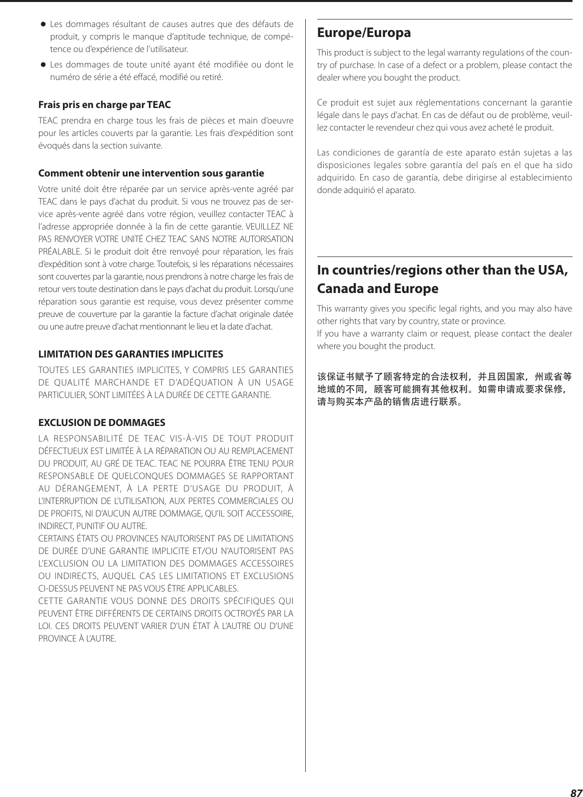 87  oLes dommages résultant de causes autres que des défauts de produit, y compris le manque d’aptitude technique, de compé-tence ou d’expérience de l’utilisateur. oLes dommages de toute unité ayant été modifiée ou dont le numéro de série a été effacé, modifié ou retiré.Frais pris en charge par TEACTEAC prendra en charge tous les frais de pièces et main d’oeuvre pour les articles couverts par la garantie. Les frais d’expédition sont évoqués dans la section suivante.Comment obtenir une intervention sous garantieVotre unité doit être réparée par un service après-vente agréé par TEAC dans le pays d’achat du produit. Si vous ne trouvez pas de ser-vice après-vente agréé dans votre région, veuillez contacter TEAC à l’adresse appropriée donnée à la fin de cette garantie. VEUILLEZ NE PAS RENVOYER VOTRE UNITÉ CHEZ TEAC SANS NOTRE AUTORISATION PRÉALABLE. Si le produit doit être renvoyé pour réparation, les frais d’expédition sont à votre charge. Toutefois, si les réparations nécessaires sont couvertes par la garantie, nous prendrons à notre charge les frais de retour vers toute destination dans le pays d’achat du produit. Lorsqu’une réparation sous garantie est requise, vous devez présenter comme preuve de couverture par la garantie la facture d’achat originale datée ou une autre preuve d’achat mentionnant le lieu et la date d’achat.LIMITATION DES GARANTIES IMPLICITESTOUTES LES GARANTIES IMPLICITES, Y COMPRIS LES GARANTIES DE QUALITÉ MARCHANDE ET D’ADÉQUATION À UN USAGE PARTICULIER, SONT LIMITÉES À LA DURÉE DE CETTE GARANTIE.EXCLUSION DE DOMMAGESLA RESPONSABILITÉ DE TEAC VIS-À-VIS DE TOUT PRODUIT DÉFECTUEUX EST LIMITÉE À LA RÉPARATION OU AU REMPLACEMENT DU PRODUIT, AU GRÉ DE TEAC. TEAC NE POURRA ÊTRE TENU POUR RESPONSABLE DE QUELCONQUES DOMMAGES SE RAPPORTANT AU DÉRANGEMENT, À LA PERTE D’USAGE DU PRODUIT, À L’INTERRUPTION DE L’UTILISATION, AUX PERTES COMMERCIALES OU DE PROFITS, NI D’AUCUN AUTRE DOMMAGE, QU’IL SOIT ACCESSOIRE, INDIRECT, PUNITIF OU AUTRE.CERTAINS ÉTATS OU PROVINCES N’AUTORISENT PAS DE LIMITATIONS DE DURÉE D’UNE GARANTIE IMPLICITE ET/OU N’AUTORISENT PAS L’EXCLUSION OU LA LIMITATION DES DOMMAGES ACCESSOIRES OU INDIRECTS, AUQUEL CAS LES LIMITATIONS ET EXCLUSIONS CI-DESSUS PEUVENT NE PAS VOUS ÊTRE APPLICABLES.CETTE GARANTIE VOUS DONNE DES DROITS SPÉCIFIQUES QUI PEUVENT ÊTRE DIFFÉRENTS DE CERTAINS DROITS OCTROYÉS PAR LA LOI. CES DROITS PEUVENT VARIER D’UN ÉTAT À L’AUTRE OU D’UNE PROVINCE À L’AUTRE.Europe/EuropaThis product is subject to the legal warranty regulations of the coun-try of purchase. In case of a defect or a problem, please contact the dealer where you bought the product.Ce produit est sujet aux réglementations concernant la garantie légale dans le pays d’achat. En cas de défaut ou de problème, veuil-lez contacter le revendeur chez qui vous avez acheté le produit. Las condiciones de garantía de este aparato están sujetas a las disposiciones legales sobre garantía del país en el que ha sido adquirido. En caso de garantía, debe dirigirse al establecimiento donde adquirió el aparato.In countries/regions other than the USA, Canada and EuropeThis warranty gives you specific legal rights, and you may also have other rights that vary by country, state or province.If you have a warranty claim or request, please contact the dealer where you bought the product.该保证书赋予了顾客特定的合法权利，并且因国家，州或省等地域的不同，顾客可能拥有其他权利。如需申请或要求保修，请与购买本产品的销售店进行联系。