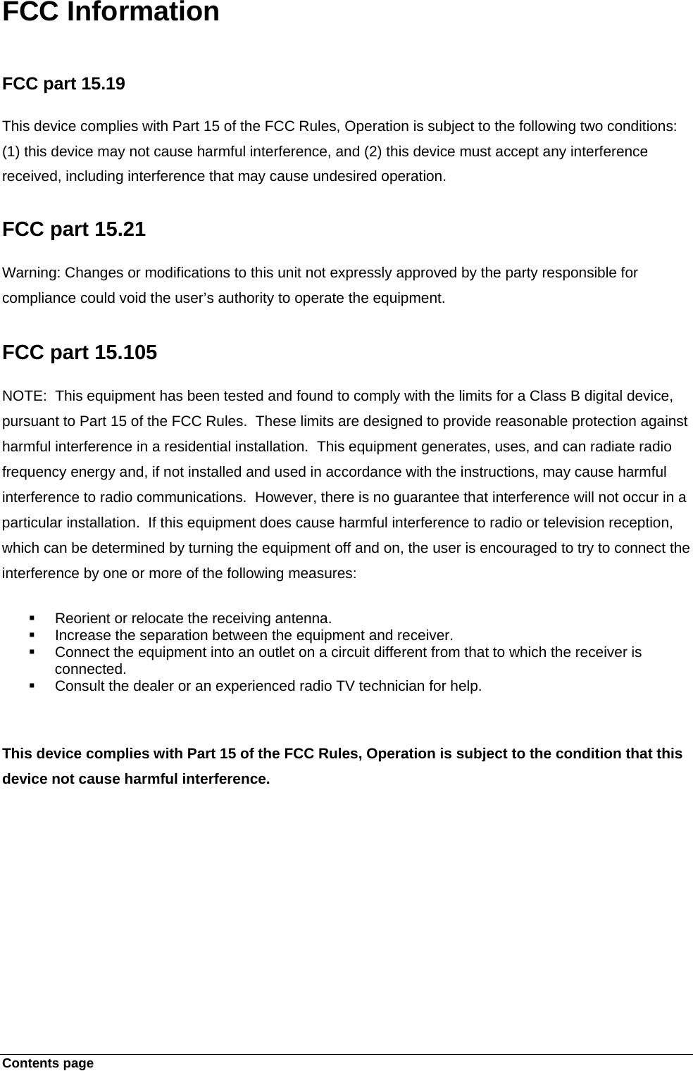 Contents page   FCC Information   FCC part 15.19  This device complies with Part 15 of the FCC Rules, Operation is subject to the following two conditions: (1) this device may not cause harmful interference, and (2) this device must accept any interference received, including interference that may cause undesired operation.  FCC part 15.21  Warning: Changes or modifications to this unit not expressly approved by the party responsible for compliance could void the user’s authority to operate the equipment.   FCC part 15.105  NOTE:  This equipment has been tested and found to comply with the limits for a Class B digital device, pursuant to Part 15 of the FCC Rules.  These limits are designed to provide reasonable protection against harmful interference in a residential installation.  This equipment generates, uses, and can radiate radio frequency energy and, if not installed and used in accordance with the instructions, may cause harmful interference to radio communications.  However, there is no guarantee that interference will not occur in a particular installation.  If this equipment does cause harmful interference to radio or television reception, which can be determined by turning the equipment off and on, the user is encouraged to try to connect the interference by one or more of the following measures:    Reorient or relocate the receiving antenna.   Increase the separation between the equipment and receiver.   Connect the equipment into an outlet on a circuit different from that to which the receiver is connected.   Consult the dealer or an experienced radio TV technician for help.    This device complies with Part 15 of the FCC Rules, Operation is subject to the condition that this device not cause harmful interference. 