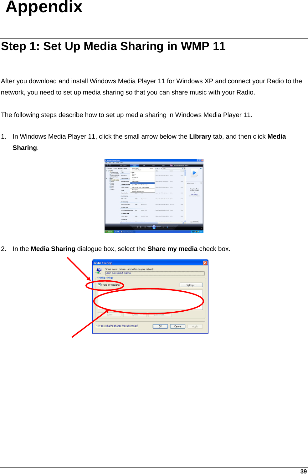 39 Appendix Step 1: Set Up Media Sharing in WMP 11   After you download and install Windows Media Player 11 for Windows XP and connect your Radio to the network, you need to set up media sharing so that you can share music with your Radio.   The following steps describe how to set up media sharing in Windows Media Player 11.  1.  In Windows Media Player 11, click the small arrow below the Library tab, and then click Media Sharing.         2. In the Media Sharing dialogue box, select the Share my media check box. 