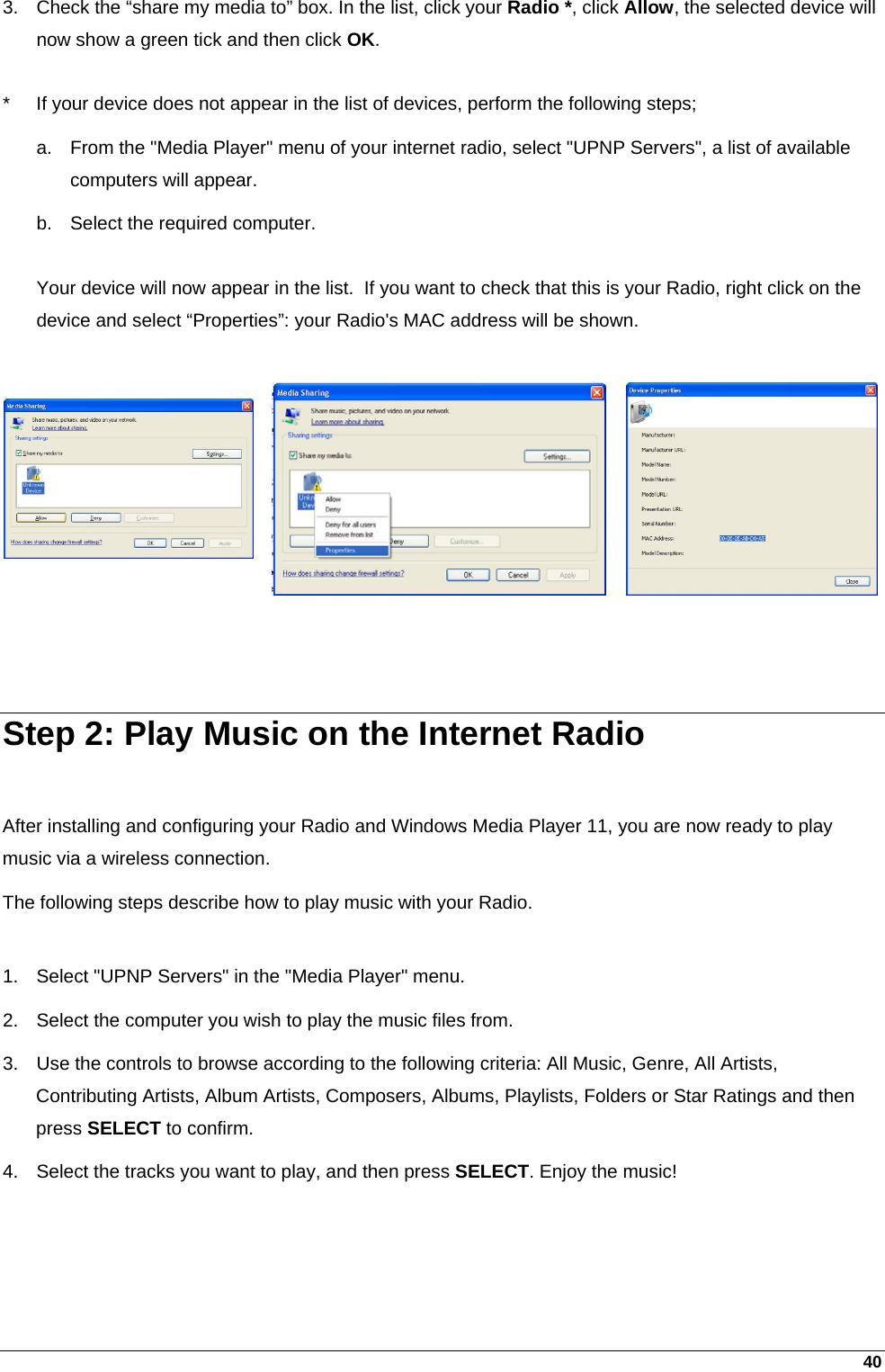 40 3.  Check the “share my media to” box. In the list, click your Radio *, click Allow, the selected device will now show a green tick and then click OK.  *  If your device does not appear in the list of devices, perform the following steps; a.  From the &quot;Media Player&quot; menu of your internet radio, select &quot;UPNP Servers&quot;, a list of available computers will appear. b.  Select the required computer.  Your device will now appear in the list.  If you want to check that this is your Radio, right click on the device and select “Properties”: your Radio&apos;s MAC address will be shown.     Step 2: Play Music on the Internet Radio  After installing and configuring your Radio and Windows Media Player 11, you are now ready to play music via a wireless connection.  The following steps describe how to play music with your Radio.  1.  Select &quot;UPNP Servers&quot; in the &quot;Media Player&quot; menu. 2.  Select the computer you wish to play the music files from. 3.  Use the controls to browse according to the following criteria: All Music, Genre, All Artists, Contributing Artists, Album Artists, Composers, Albums, Playlists, Folders or Star Ratings and then press SELECT to confirm. 4.  Select the tracks you want to play, and then press SELECT. Enjoy the music! 