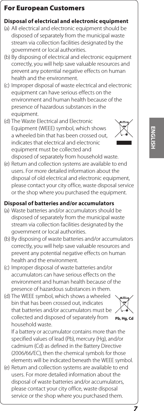 77ENGLISHFor European CustomersDisposal of electrical and electronic equipment(a) All electrical and electronic equipment should be disposed of separately from the municipal waste stream via collection facilities designated by the government or local authorities.(b) By disposing of electrical and electronic equipment correctly, you will help save valuable resources and prevent any potential negative effects on human health and the environment.(c) Improper disposal of waste electrical and electronic equipment can have serious effects on the environment and human health because of the presence of hazardous substances in the equipment.(d) The Waste Electrical and Electronic Equipment (WEEE) symbol, which shows a wheeled bin that has been crossed out, indicates that electrical and electronic equipment must be collected and disposed of separately from household waste.(e) Return and collection systems are available to end users. For more detailed information about the disposal of old electrical and electronic equipment, please contact your city office, waste disposal service or the shop where you purchased the equipment.Disposal of batteries and/or accumulators(a) Waste batteries and/or accumulators should be disposed of separately from the municipal waste stream via collection facilities designated by the government or local authorities.(b) By disposing of waste batteries and/or accumulators correctly, you will help save valuable resources and prevent any potential negative effects on human health and the environment.(c) Improper disposal of waste batteries and/or accumulators can have serious effects on the environment and human health because of the presence of hazardous substances in them.(d) The WEEE symbol, which shows a wheeled bin that has been crossed out, indicates that batteries and/or accumulators must be collected and disposed of separately from household waste. If a battery or accumulator contains more than the specified values of lead (Pb), mercury (Hg), and/or cadmium (Cd) as defined in the Battery Directive (2006/66/EC), then the chemical symbols for those elements will be indicated beneath the WEEE symbol.(e) Return and collection systems are available to end users. For more detailed information about the disposal of waste batteries and/or accumulators, please contact your city office, waste disposal service or the shop where you purchased them.Pb, Hg, Cd