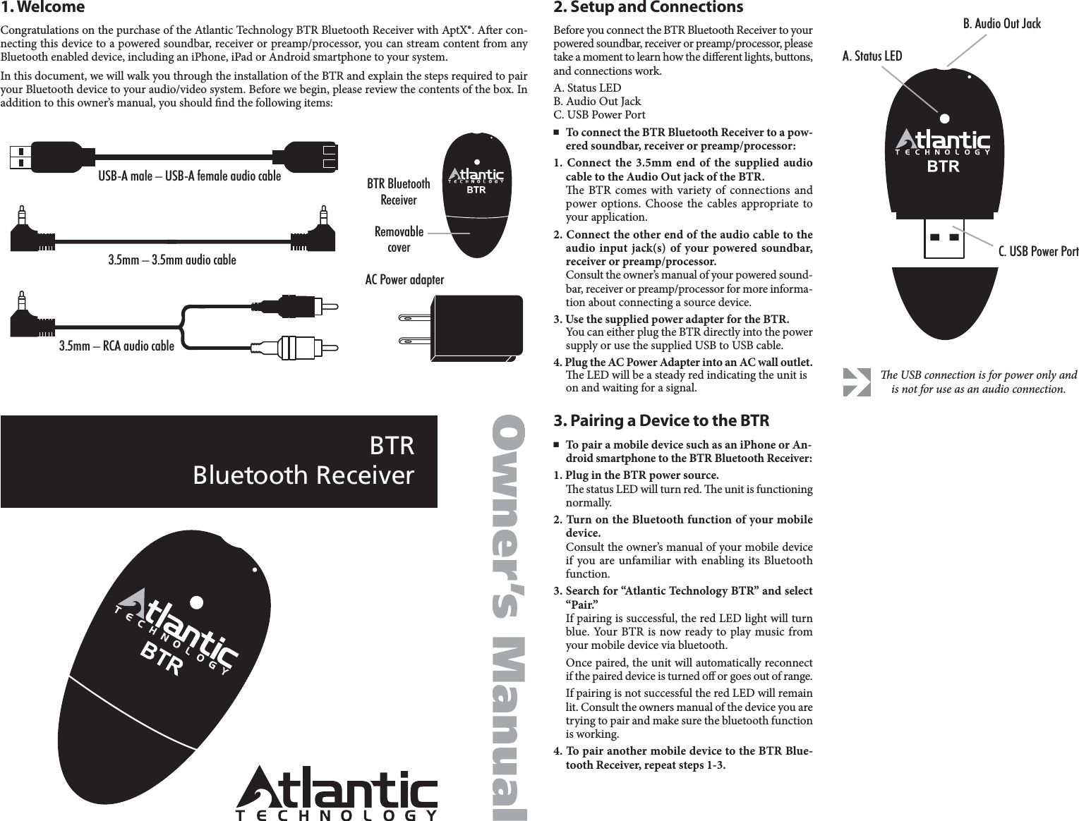 BTRBluetooth ReceiverCongratulations on the purchase of the Atlantic Technology BTR Bluetooth Receiver with AptX®. Aer con-necting this device to a powered soundbar, receiver or preamp/processor, you can stream content from anyBluetooth enabled device, including an iPhone, iPad or Android smartphone to your system.In this document, we will walk you through the installation of the BTR and explain the steps required to pairyour Bluetooth device to your audio/video system. Before we begin, please review the contents of the box. Inaddition to this owner’s manual, you should nd the following items:1. WelcomeBefore you connect the BTR Bluetooth Receiver to yourpowered soundbar, receiver or preamp/processor, pleasetake a moment to learn how the dierent lights, buttons,and connections work.A. Status LEDB. Audio Out JackC. USB Power Port■To connect the BTR Bluetooth Receiver to a pow-ered soundbar, receiver or preamp/processor:1. Connect the 3.5mm end of the supplied audiocable to the Audio Out jack of the BTR.e BTR comes with variety of connections andpower options. Choose the cables appropriate toyour application.2. Connect the other end of the audio cable to theaudio input jack(s) of your powered soundbar, receiver or preamp/processor.Consult the owner’s manual of your powered sound-bar, receiver or preamp/processor for more informa-tion about connecting a source device.3. Use the supplied power adapter for the BTR. You can either plug the BTR directly into the powersupply or use the supplied USB to USB cable. 4. Plug the AC Power Adapter into an AC wall outlet.e LED will be a steady red indicating the unit ison and waiting for a signal.2. Setup and Connections■To pair a mobile device such as an iPhone or An-droid smartphone to the BTR Bluetooth Receiver:1. Plug in the BTR power source. e status LED will turn red. e unit is functioningnormally.2. Turn on the Bluetooth function of your mobiledevice.Consult the owner’s manual of your mobile deviceif you are unfamiliar with enabling its Bluetoothfunction.3. Search for “Atlantic Technology BTR” and select“Pair.”If pairing is successful, the red LED light will turnblue. Your BTR is now ready to play music fromyour mobile device via bluetooth.Once paired, the unit will automatically reconnectif the paired device is turned o or goes out of range.If pairing is not successful the red LED will remainlit. Consult the owners manual of the device you aretrying to pair and make sure the bluetooth functionis working.4. To pair another mobile device to the BTR Blue-tooth Receiver, repeat steps 1-3.3. Pairing a Device to the BTRe USB connection is for power only andis not for use as an audio connection.C. USB Power PortB. Audio Out JackA. Status LEDUSB-A male – USB-A female audio cable3.5mm – 3.5mm audio cable3.5mm – RCA audio cableAC Power adapterBTR BluetoothReceiverRemovablecover