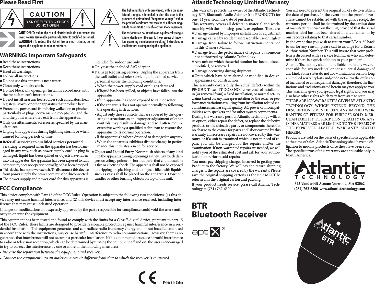 Please Read FirstCAUTION: To reduce the risk of electric shock, do not remove thecover. No user serviceable parts inside. Refer to qualified personnel.WARNING: To reduce the risk of fire or electric shock, do notexpose this appliance to rain or moisture.The lightning flash with arrowhead, within an equi-lateral triangle, is intended to alert the user to thepresence of uninsulated “dangerous voltage” withinthe product’s enclosure that may be of sufficient mag-nitude to constitute a risk of electrical shock to persons.The exclamation point within an equilateral triangleis intended to alert the user to the presence of impor-tant operating maintenance (servicing) instructions inthe literature accompanying the appliance.FCC Complianceis device complies with Part 15 of the FCC Rules. Operation is subject to the following two conditions: (1) this de-vice may not cause harmful interference, and (2) this device must accept any interference received, including inter-ference that may cause undesired operation.Changes or modications not expressly approved by the party responsible for compliance could void the user’s auth-ority to operate the equipment.is equipment has been tested and found to comply with the limits for a Class B digital device, pursuant to part 15 of the FCC Rules. ese limits are designed to provide reasonable protection against harmful interference in a resi-dential installation. is equipment generates and can radiate radio frequency energy and, if not installed and usedin accordance with the instructions, may cause harmful interference to radio communications. However, there is noguarantee that interference will not occur in a particular installation. If this equipment does cause harmful interferenceto radio or television reception, which can be determined by turning the equipment o and on, the user is encouragedto try to correct the interference by one or more of the following measures:• Increase the separation between the equipment and receiver.• Connect the equipment into an outlet on a circuit dierent from that to which the receiver is connected.To satisfy FCC RF exposure requirements, a separation distance of 20 cm or more should be maintained between thisdevice and persons during device operation.To ensure compliance, operations at closer than this distance is not recommended. e antenna used for this transmitter must not be co-located in conjunction with any other antenna or transmitter.WARNING: Important Safeguards■Read these instructions.■Keep these instructions.■Heed all warnings.■Follow all instructions.■Do not use this apparatus near water.■Clean only with dry cloth.■Do not block any openings. Install in accordance with the manufacturer’s instructions.■Do not install near any heat sources such as radiators, heatregisters, stoves, or other apparatus that produce heat.■Protect the power cord from being walked on or pinchedparticularly at plugs, convenience receptacles, and theand the point where they exit from the apparatus.■Only use attachments/accessories specied by the man- ufacturer.■Unplug this apparatus during lightning storms or when unused for long periods of time.■Refer all servicing to qualied services personnel.Servicing  is required when the apparatus has been dam-aged in any way, such as power-supply cord or plug is damaged, liquid has been spilled or objects have fallen into the apparatus, the apparatus has been exposed to rainor moisture, does not operate normally, or has been dropped.■is device has no power switch. To disconnect this devicefrom power supply, the power cord must be disconnected.■e power supply and power cord for this apparatus isintended for indoor use only.■Only use the included A/C adaptor.■Damage Requiring Service. Unplug the apparatus fromthe wall outlet and refer servicing to qualied service personnel under the following conditions:• When the power-supply cord or plug is damaged.• If liquid has been spilled, or objects have fallen into the apparatus.• If the apparatus has been exposed to rain or water.• If the apparatus does not operate normally by following the operating instructions.• Adjust only those controls that are covered by the oper- ating instructions as an improper adjustment of other controls may result in damage and will oen require extensive work by a qualied technician to restore the apparatus to its normal operation.• If the apparatus has been dropped or damaged in any way. • When the apparatus exhibits a distinct change in perfor-mance this indicates a need for service.■Object and Liquid Entry. Never push objects of any kindinto the apparatus through openings as they may touch dan-gerous voltage points or shortout parts that could result in a re or electric shock. e apparatus shall not be exposedto dripping or splashing and no objects lled with liquids,such as vases shall be placed on the apparatus. Don’t putcandles or other burning objects on top of this unit.is warranty protects the owner of the Atlantic Technol-ogy BTR Bluetooth Audio Adapter (the PRODUCT) forone (1) year from the date of purchase.is warranty covers all defects in material and work-manship with the following specic exceptions. ese are:■Damage caused by improper installation or adjustment■Damage caused by accident, unreasonable use or neglect■Damage from failure to follow instructions containedin this Owner’s Manual■Damage from the performance of repairs by someonenot authorized by Atlantic Technology■Any unit on which the serial number has been defaced,modied, or removed■Damage occurring during shipment■Units which have been altered or modied in design,appearance or constructionis warranty covers only the actual defects within thePRODUCT itself. IT DOES NOT cover costs of installationin (or removal from) a xed installation, or normal set-up,claims based on any misrepresentation by the seller, or per-formance variations resulting from installation related cir-cumstances such as signal quality, AC power or incompat-ibilities with speakers and/or other system components.During the warranty period, Atlantic Technology will, atits option, either repair the defect, or replace the defectiveproduct, or the defective parts, or components thereof atno charge to the owner for parts and labor covered by thiswarranty. If necessary repairs are not covered by this war-ranty, or if a unit is examined which is not in need of re-pair, you will be charged for the repairs and/or theexamination. If non-warranted repairs are needed, we willnotify you of the estimated cost and ask for your author-ization to perform said repairs.You must pay shipping charges incurred in getting yourProduct to the factory. We will pay the return shippingcharges if the repairs are covered by the warranty. Pleasesave the original shipping cartons as the unit MUST bereturned in the original carton and packing. If your product needs service, please call Atlantic Tech-nology at (781) 762-6300.Atlantic Technology Limited WarrantyYou will need to present the original bill of sale to establishthe date of purchase. In the event that the proof of pur-chase cannot be established with the original receipt, thewarranty period shall be determined by the earliest dateof manufacture shown on the unit, provided that the serialnumber label has not been altered in any manner, or byour records relating to that serial number.In the event that you wish to return your BTAA-50 backto us, for any reason, please call to arrange for a ReturnAuthorization Number. is will insure that your prob-lem is discussed with a service technician who will deter-mine if there is a quick solution to your problem.Atlantic Technology shall not be liable for, in any way re-sponsible for, any incidental or consequential damages ofany kind. Some states do not allow limitations on how longan implied warranty lasts and/or do not allow the exclusionof incidental or consequential damages, therefore, the lim-itations and exclusions stated herein may not apply to you.is warranty gives you specic legal rights; and you mayalso have other rights which vary from state to state.THERE ARE NO WARRANTIES GIVEN BY ATLANTICTECHNOLOGY WHICH EXTEND BEYOND THE DESCRIPTION GIVEN HEREIN. ANY IMPLIED WAR-RANTIES OF FITNESS FOR PURPOSE SOLD, MER-CHANTABILITY, DESCRIPTION, QUALITY OR ANYOTHER MATTERS ARE LIMITED TO THE TERMS OFTHE EXPRESSED LIMITED WARRANTY STATEDHEREIN.Products are sold on the basis of specications applicableat the time of sales. Atlantic Technology shall have no ob-ligation to modify products once they have been sold.e specic terms of this warranty are applicable only inNorth America.343 Vanderbilt Avenue Norwood, MA 02062 (781) 762-6300  www.atlantictechnology.comPrinted in ChinaBTRBluetooth Receiver®